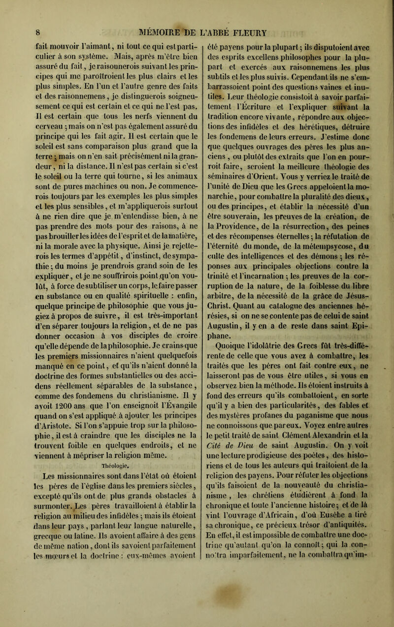 fait mouvoir l’aimant, ni tout ce qui eslparti- culier à son sy.stème. Mais, après m’èlre bien assuré du fait, jcraisonnerois suivant les prin- cipes qui me paroîtroient les plus clairs et les plus simples. En l’un et l’autre genre des faits et des raisonncmens, je dislinguerois soigneu- sement ce qui est certain et ce qui ne l’est pas. Il est certain que tous les nerfs viennent du cerveau 5 mais on n’est pas également assuré du principe qui les fait agir. Il est certain que le soleil est sans comparaison plus grand que la terre j mais on n’en sait précisément ni la gran- deur, ni la distance. Il n’est pas certain si c’est le soleil ou la terre qui tourne, si les animaux sont de pures machines ou non. .Te commence- rois toujours par les exemples les plus simples et les plus sensibles, et m’appliquerois surtout à ne rien dire que je m’entendisse bien, à ne pas prendre des mots pour des raisons, à ne pas brouiller les idées de l’esprit et de la matière, ni la morale avec la physique. Ainsi je rejette- rois les termes d’appétit, d’instinct, de sympa- thie -, du moins je prendrois grand soin de les expliquer, et je ne souffrirois point qu’on vou- lût, à force de subtiliser un corps, le faire passer en substance ou en qualité spirituelle : enfin, quelque principe de philosophie que vous ju- giez à propos de suivre, il est très-important d’en séparer toujours la religion, et de ne pas donner occasion à vos disciples de croire qu’elle dépende de la philosophie. Je crainsque les premiers missionnaires n’aient quelquefois manqué en ce point, et qu’ils n’aient donné la doctrine des formes substantielles ou des acci- dens réellement séparables de la substance, comme des fondemens du christianisme. Il y avoit 1200 ans que l’on enseignoit l’Évangile quand on s’est appliqué à ajouter les principes d’Aristote. Si l’on s’appuie trop sur la philoso- phie , il est à craindre que les disciples ne la trouvent foible en quelques endroits, et ne viennent à mépriser la religion même. Théologie, Les missionnaires sont dans l’état où étoient les pères de l’église dans les premiers siècles, excepté qu’ils ont de plus grands obstacles à surmonter. Les pères travailloient à établir la religion au milieu des infidèles ; mais ils étoient dans leur pays, parlant leur langue naturelle, grecque ou latine. Ils avoient affaire à des gens de même nation, dont ils savoient parfaitement les moeurs et la doctrine: eux-mêmes avoient été payons pour la plupart ; ils disputoient avec des esprits cxcellens philosophes pour la plu- part et exercés aux raisonnemens tes plus subtils et les plus suivis. Cependant ils ne s’em- barrassoient point des questions vaines et inu- tiles. Leur théologie consistoit à savoir parfai- tement l’Écriture et l’expliquer suivant la tradition encore vivante, répondre aux objec- tions des infidèles et des hérétiques, détruire les fondemens de leurs erreurs. J’estime donc que quelques ouvrages des pères les plus an- ciens , ou plutôt des extraits que l’on en pour- roit faire, scroient la meilleure théologie des séminaires d’Orient. Vous y verriez le traité de l’unité de Dieu que les Grecs appeloientla mo- narchie, pour combattre la pluralité des dieux, ou des principes, et établir la nécessité d’un être souverain, les preuves de la création, de la Providence, de la résurrection, des peines et des récompenses éternelles -, la réfutation de l’éternité du monde, de la métempsycose, du culte des intelligences et des démons 5 les ré- ponses aux principales objections contre la trinité et l’incarnation -, les preuves de la cor- ruption de la nature, de la foiblesse du libre arbitre, delà nécessité de la grâce de Jésus- Christ. Quant au catalogue des anciennes hé- résies, si on ne se contente pas de celui de saint Augustin, il y en a de reste dans saint Epi- phane. Quoique l’idolâtrie des Grecs fût très-diffé- rente de celle que vous avez à combattre, les traités que les pères ont fait contre eux, ne laisseront pas de vous être utiles, si vous en observez bien la méthode. Ils étoient instruits à fond des erreurs qu’ils combattoient, en sorte qu’il y a bien des particularités, des fables et des mystères profanes du paganisme que nous ne connoissons que pareux. Voyez entre autres le petit traité de saint Clément Alexandrin et la Cité de Dieu de saint Augustin. On y voit une lecture prodigieuse des poètes, dos histo- riens et de tous les autours qui traitoient de la religion des payons. Pour réfuter les objections qu’ils faisoient de la nouveauté du christia- nisme , les chrétiens étudièrent à fond la chronique et toute l’ancienne histoire; et de là vint l’ouvrage d’Africain, d’où Eusèbe a tiré sa chronique, ce précieux trésor d’antiquités. En eiïet, il est impossible de combattre une doc- trine qu’autant qu’on la connoît; qui la con- noMra impar.êiilemont, ne la combattra qu’im-