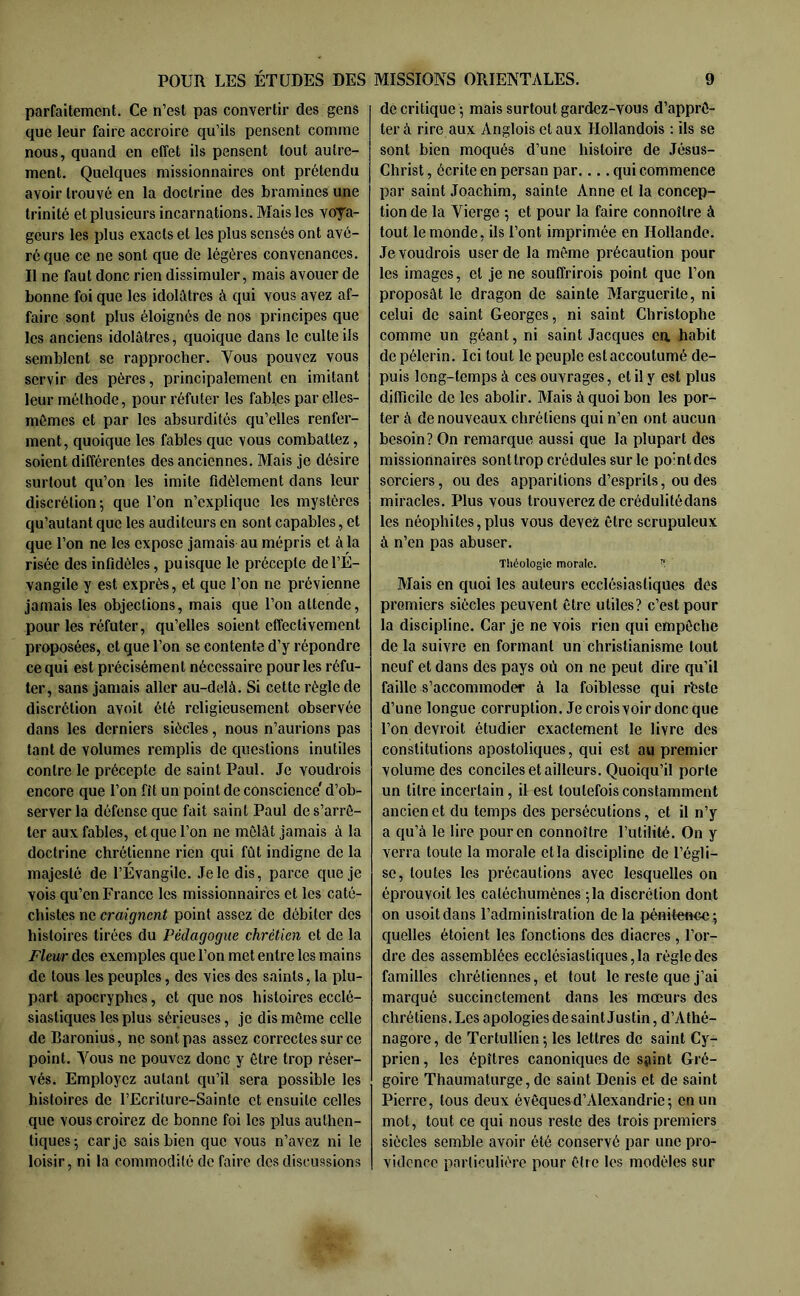 parfaitement. Ce n’est pas convertir des gens que leur faire accroire qu’ils pensent comme nous, quand en effet ils pensent tout autre- ment. Quelques missionnaires ont prétendu avoir trouvé en la doctrine des bramines une trinité et plusieurs incarnations. Mais les voya- geurs les plus exacts et les plus sensés ont avé- ré que ce ne sont que de légères convenances. Il ne faut donc rien dissimuler, mais avouer de bonne foi que les idolâtres à qui vous avez af- faire sont plus éloignés de nos principes que les anciens idolâtres, quoique dans le culte ils semblent se rapprocher. Vous pouvez vous servir des pères, principalement en imitant leur méthode, pour réfuter les fables par elles- mêmes et par les absurdités qu’elles renfer- ment, quoique les fables que vous combattez, soient différentes des anciennes. Mais je désire surtout qu’on les imite fidèlement dans leur discrétion; que l’on n’explique les mystères qu’autant que les auditeurs en sont capables, et que l’on ne les expose jamais au mépris et à la risée des infidèles, puisque le précepte de l’É- vangile y est exprès, et que l’on ne prévienne jamais les objections, mais que l’on attende, pour les réfuter, qu’elles soient effectivement proposées, et que l’on se contente d’y répondre ce qui est précisément nécessaire pour les réfu- ter, sans jamais aller au-delà. Si cette régie de discrétion avoit été religieusement observée dans les derniers siècles, nous n’aurions pas tant de volumes remplis de questions inutiles contre le précepte de saint Paul. Je voudrois encore que l’on fit un point de conscience' d’ob- server la défense que fait saint Paul de s’arrê- ter aux fables, et que l’on ne mêlât jamais à la doctrine chrétienne rien qui fût indigne de la majesté de l’Évangile. Je le dis, parce que je vois qu’en Franco les missionnaires et les caté- chistes ne craignent point assez de débiter des histoires tirées du Pédagogue chrétien et de la Fleur des exemples que l’on met entre les mains de tous les peuples, des vies des saints, la plu- part apocryphes, et que nos histoires ecclé- siastiques les plus sérieuses, je dis même celle de Baronius, ne sont pas assez correctes sur ce point. Vous ne pouvez donc y être trop réser- vés. Employez autant qu’il sera possible les histoires de l’Ecriture-Sainte et ensuite celles que vous croirez de bonne foi les plus authen- tiques-, car je sais bien que vous n’avez ni le loisir, ni la commodité de faire des discussions de critique ; mais surtout gardez-vous d’apprê- ter à rire aux Anglois et aux Hollandois ; ils se sont bien moqués d’une histoire de Jésus- Christ , écrite en persan par.... qui commence par saint Joachim, sainte Anne et la concep- tion de la Vierge ; et pour la faire connoître à tout le monde, ils l’ont imprimée en Hollande. Je voudrois user de la même précaution pour les images, et je ne souffrirois point que l’on proposât le dragon de sainte Marguerite, ni celui de saint Georges, ni saint Christophe comme un géant, ni saint Jacques ea habit de pèlerin. Ici tout le peuple est accoutumé de- puis long-temps à ces ouvrages, et il y est plus difficile de les abolir. Mais à quoi bon les por- ter à de nouveaux chrétiens qui n’en ont aucun besoin? On remarque aussi que la plupart des missionnaires sont trop crédules sur le pointdes sorciers, ou des apparitions d’esprits, ou des miracles. Plus vous trouverez de crédulitédans les néophi tes, plus vous devez être scrupuleux à n’en pas abuser. Tîtéologic morale. ’! Mais en quoi les auteurs ecclésiastiques des premiers siècles peuvent être utiles? c’est pour la discipline. Car je ne vois rien qui empêche de la suivre en formant un christianisme tout neuf et dans des pays où on ne peut dire qu’il faille s’accommoder à la foiblesse qui rhste d’une longue corruption. Je crois voir donc que l’on devroit étudier exactement le livre des constitutions apostoliques, qui est au premier volume des conciles et ailleurs. Quoiqu’il porte un titre incertain, il est toutefois constamment ancien et du temps des persécutions, et il n’y a qu’à le lire pour en connoître l’utilité. On y verra toute la morale et la discipline de l’égli- se, toutes les précautions avec lesquelles on éprouvoit les catéchumènes ;la discrétion dont on usoitdans l’administration de la péniteucc; quelles étoient les fonctions des diacres , l’or- dre des assemblées ecclésiastiques, la règle des familles chrétiennes, et fout le reste que j’ai marqué succinctement dans les mœurs des chrétiens. Les apologies desaint Justin, d’Athé- nagore, de Tertullien ; les lettres de saint Cy- prien, les épîtres canoniques de sjiint Gré- goire Thaumaturge, de saint Denis et de saint Pierre, tous deux évêques d’Alexandrie; en un mot, tout ce qui nous reste des trois premiers siècles semble avoir été conservé par une pro- vidence particulière pour être les modèles sur