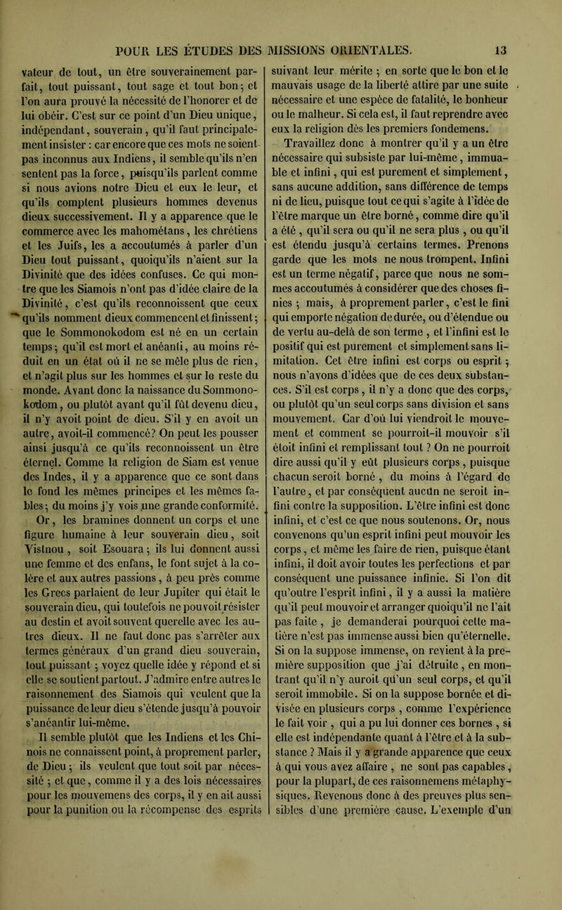 valeur de lout, un être souverainement par- fait, tout puissant, tout sage et tout bon^ et l’on aura prouvé la nécessité de l’honorer et de lui obéir. C’est sur ce point d’un Dieu unique, indépendant, souverain, qu’il faut principale- ment insister : car encore que ces mots no soient pas inconnus aux. Indiens, il semble qu’ils n’en sentent pas la force, puisqu’ils parlent comme si nous avions notre Dieu et eux le leur, et qu’ils comptent plusieurs hommes devenus dieux successivement. Il y a apparence que le commerce avec les mahométans, les chrétiens et les Juifs, les a accoutumés à parler d’un Dieu tout puissant, quoiqu’ils n’aient sur la Divinité que des idées confuses. Ce qui mon- tre que les Siamois n’ont pas d’idée claire de la Divinité, c’est qu’ils reconnoissent que ceux *■ qu’ils nomment dieux commencent et finissent 5 que le Sommonokodom est né en un certain temps5 qu’il est mort et anéanti, au moins ré- duit en un état où il ne se môle plus de rien, et n’agit plus sur les hommes et sur le reste du monde. Avant donc la naissance du Sommono- kodom, ou plutôt avant qu’il fût devenu dieu, il n’y avoit point de dieu. S’il y en avoit un autre, avoit-il commencé? On peut les pousser ainsi jusqu’à ce qu’ils reconnoissent un être éternel. Comme la religion de Siam est venue des Indes, il y a apparence que ce sont dans le fond les mômes principes et les mômes fa- bles; du moins j’y vois june grande conformité. Or, les bramines donnent un corps et une figure humaine à leur souverain dieu, soit Yislnou , soit Esouara ; ils lui donnent aussi une femme et des enfans, le font sujet à la co- lère et aux autres passions, à peu près comme les Grecs parlaient de leur Jupiter qui était le souverain dieu, qui toutefois ne pou voit résister au destin et avoit souvent querelle avec les au- tres dieux. Il ne faut donc pas s’arrêter aux termes généraux d’un grand dieu souverain, lout puissant ; voyez quelle idée y répond et si clic SC soutient partout. J’admire entre autres le raisonnement des Siamois qui veulent que la puissance de leur dieu s’étende jusqu’à pouvoir s’anéantir lui-même. II semble plutôt que les Indiens et les Chi- nois ne connaissent point, à proprement parler, de Dieu ; ils veulent que tout soit par néces- sité ; cl que, comme il y a des lois nécessaires pour les mouvemens des corps, il y en ait aussi pour la punition ou la récompense des esprits suivant leur mérite ; en sorte que le bon et le mauvais usage de la liberté attire par une suite nécessaire et une espèce de fatalité, le bonheur ou le malheur. Si cela est, il faut reprendre avec eux la religion dès les premiers fondemens. Travaillez donc à montrer qu’il y a un être nécessaire qui subsiste par lui-même, immua- ble et infini, qui est purement et simplement, sans aucune addition, sans différence de temps ni de lieu, puisque tout ce qui s’agite à l’idée de l’être marque un être borné, comme dire qu’il a été , qu’il sera ou qu’il ne sera plus, ou qu’il est étendu jusqu’à certains termes. Prenons garde que les mots ne nous trompent. Infini est un terme négatif, parce que nous ne som- mes accoutumés à considérer que des choses fi- nies ; mais, à proprement parler, c’est le fini qui emporte négation de durée, ou d’étendue ou de vertu au-delà de son terme , et l’infini est le positif qui est purement et simplement sans li- mitation. Cet être infini est corps ou esprit ; nous n’avons d’idées que de ces deux substan- ces. S’il est corps, il n’y a donc que des corps, ou plutôt qu’un seul corps sans division et sans mouvement. Car d’où lui viendroit le mouve- ment et comment se pourroit-il mouvoir s’il étoit infini et remplissant tout ? On ne pourroit dire aussi qu’il y eût plusieurs corps , puisque chacun seroit borné , du moins à l’égard de l’autre, et par conséquent aucun ne seroit in- fini contre la supposition. L’être infini est donc infini, et c’est ce que nous soutenons. Or, nous convenons qu’un esprit infini peut mouvoir les corps, et même les faire de rien, puisque étant infini, il doit avoir toutes les perfections et par conséquent une puissance infinie. Si l’on dit qu’outre l’esprit infini, il y a aussi la matière qu’il peut mouvoir et arranger quoiqu’il ne l’ait pas faite , je demanderai pourquoi cette ma- tière n’est pas immense aussi bien qu’éternelle. Si on la suppose immense, on revient à la pre- mière supposition que j’ai détruite , en mon- trant qu’il n’y auroit qù’un seul corps, et qu’il seroit immobile. Si on la suppose bornée et di- visée en plusieurs corps, comme l’expérience le fait voir , qui a pu lui donner ces bornes , si elle est indépendante quant à l’être et à la sub- stance ? Mais il y a grande apparence que ceux à qui vous avez affaire , ne sont pas capables, pour la plupart, de ces raisonnemens métaphy- siques. Revenons donc à des preuves plus sen- sibles d’une première cause. L’exemple d’un