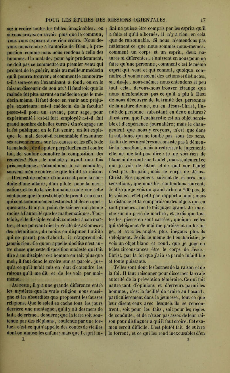 scz à croire toutes les fables imaginables 5 ou si vous croyez en savoir plus que le commun, vous vous exposez à ne rien croire. Nous de- vons nous rendre à l’autorité de Dieu, à pro- portion comme nous nous rendons à celle des hommes. Un malade, pour agir prudemment, ne doit pas se commettre au premier venu qui promet de le guérir, mais au meilleur médecin qu’il pourra trouver 5 et comment le connoîtra- t-il ? sera-ce en l’examinant à fond, ou en le faisant discourir de son art? Il faudroit que le malade fût plus savant en médecine que le mé- decin même. Il faut donc en venir aux préju- gés extérieurs : est-il médecin de la faculté? passe-t-il pour un savant, pour sage, pour expérimenté? est-il fort employé? a-t-il fait grand nombre de belles cures? On s’engage sur la foi publique ; on le fait venir ; on lui expli- que le mal. Seroit-il raisonnable d’examiner ses raisonnemens sur les causes et les effets de la maladie, de disputer perpétuellement contre lui, de vouloir connoître la composition des remèdes? Non, le malade y ayant une fois pris confiance, s’abandonne à sa conduite, souvent même contre ce que lui dit sa raison. Il en est de même d’un avocat pour la con- duite d’une affaire, d’un pilote pour la navi- gation; et toute la vie humaine roule sur cette confiance que l’on est obligé de prendre en ceux qui sont communément estimés habites en quel- ques arts. Il n’y a point de science qui donne moins à l’autorité que les mathématiques. Tou- tefois, si le disciple vouloit contester à son maî- tre, et ne pouvant nier la vérité des axiomes et des définitions, du moins en disputer l’utilité qui ne paroît pas d’abord, il n’apprendroit jamais rien. Ce qu’on appelle docilité n’est au- tre chose que cette disposition modeste qui fait dire à un disciple : cet homme en sait plus que moi ; il faut donc le croire sur sa parole, jus- qu’à ce qu’il m’ait mis en état d’entendre les raisons qu’il me dit et de les voir par moi- même. Au reste, il y a une grande différence entre les mystères que la vraie religion nous ensei- gne et les absurdités que proposent les fausses religions. Que le soleil se cache tous les jours derrière une montagne ; qu’il y ait des mers de lait, de crème, de sucre ; que la terre soit sou- tenue par des éléphans, soutenue par une tor- tue , c’est ce qui s’appelle des contes de vieilles dont on amuse les enfans ; mais que l’esprit in- I. fini ne puisse être compris par les esprits qu’il a faits et qu’il a bornés, il n’y a rien en cela que de raisonnable. Si nous n’entendons pas nettement ce que nous sommes nous-mêmes, comment un corps et un esprit, deux na- tures si différentes, s’unissent en nous pour ne faire qu’une personne; comment c’est le même esprit qui veut et qui connoît, quoique con- noître et vouloir soient des actions si distinctes; si, dis-je, nous-mêmes nous entendons si peu tout cela, devons-nous trouver étrange que nous n’entendions pas ce qu’il a plu à Dieu de nous découvrir de la trinité des personnes de la nature divine, ou en Jésus-Christ, l’u- nité de personne subsistant en deux natures ? Il est vrai que l’eucharistie est un objet sensi- ble et d’expérience journalière; mais le chan- gement que nous y croyons, n’est que dans la substance qui ne tombe pas sous les sons. La foi de ces mystères ne consiste pas à démen- tir la sensation, mais à redresser le jugement ; elle ne me fait pas dire : je ne vois rien de blanc ni de rond sur l’autel, mais seulement ce que je vois de blanc et de rond sur l’autel n’est pas du pain, mais le corps de Jésus- Christ. Nos jugemens suivent de si près nos sensations, que nous les confondons souvent. Je dis que je vois un grand arbre à 200 pas, je le vois en effet petit par rapport à moi ; mais* la distance et la comparaison des objets qui en sont proches, me le fait juger grand. Je mar- che sur un pavé de marbre, et je dis que tou- tes les pièces en sont carrées, quoique celles qui s’éloignent de moi me paraissent en losan- ge , et avec les angles plus inégaux plus ils s’éloignent. Je dis le même de l’eucharistie; je vois un objet blanc et rond, que je juge en telles circonstances être le corps de Jésus- Christ, par la foi que j’ai à sa parole infaillible et toute puissante. Telles sont donc les bornes de la raison et de la foi. Il faut raisonner pour discerner la vraie autorité de la prévention téméraire. Ce qui fait naître tant d’opinions et d’erreurs parmi les hommes, c’est la facilité de croire au hasard , particulièrement dans la jeunesse, tout ce que leur disent ceux avec lesquels ils se rencon- trent , soit pour les faits, soit pour les régies de conduite, et de n’user pas assez de leur rai- son pour distinguer à qui il faut croire. Cet exa- men seroit difficile. C’est plutôt fait de suivre le torrent; et ce qui les rend inexcusables d’en 2