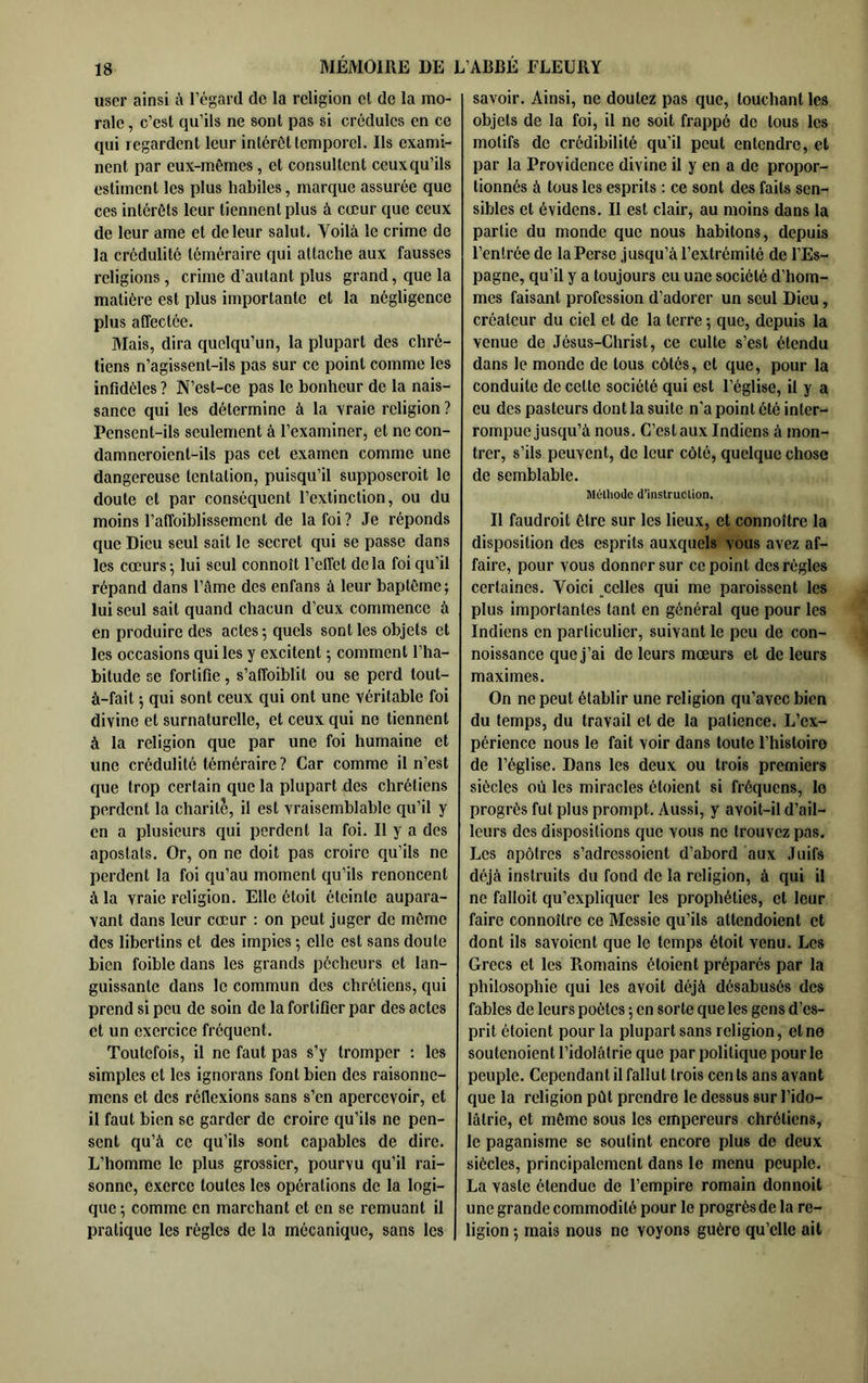 user ainsi à l’égard de la religion et de la mo- rale , c’est qu’ils ne sont pas si crédules en ce qui regardent leur intérêt temporel. Ils exami- nent par eux-mêmes, et consultent ceuxqu’ils estiment les plus habiles, marque assurée que ces intérêts leur tiennent plus à cœur que ceux de leur ame et de leur salut. Voilà le crime de la crédulité téméraire qui attache aux fausses religions, crime d’autant plus grand, que la matière est plus importante et la négligence plus affectée. Mais, dira quelqu’un, la plupart des chré- tiens n’agissent-ils pas sur ce point comme les infidèles ? N’est-ce pas le bonheur de la nais- sance qui les détermine à la vraie religion ? Pensent-ils seulement à l’examiner, et ne con- damneroient-ils pas cet examen comme une dangereuse tentation, puisqu’il supposeroit le doute et par conséquent l’extinction, ou du moins l’affoiblissement de la foi? Je réponds que Dieu seul sait le secret qui se passe dans les cœurs 5 lui seul connoît l’effet delà foi qu’il répand dans l’àme des enfans à leur baptême; lui seul sait quand chacun d’eux commence à en produire des actes ; quels sont les objets et les occasions qui les y excitent ; eomment l’ha- bitude se fortifie, s’affoiblit ou se perd tout- à-fait ; qui sont ceux qui ont une véritable foi divine et surnaturelle, et ceux qui ne tiennent à la religion que par une foi humaine et une crédulité téméraire ? Car comme il n’est que trop certain que la plupart des chrétiens perdent la charité, il est vraisemblable qu’il y en a plusieurs qui perdent la foi. Il y a des apostats. Or, on ne doit pas croire qu’ils ne perdent la foi qu’au moment qu’ils renoncent à la vraie religion. Elle étoit éteinte aupara- vant dans leur cœur : on peut juger de môme des libertins et des impies ; elle est sans doute bien foible dans les grands pécheurs et lan- guissante dans le commun des chrétiens, qui prend si peu de soin de la fortifier par des actes et un exercice fréquent. Toutefois, il ne faut pas s’y tromper ; les simples et les ignorans font bien des raisonne- mens et des réflexions sans s’en apercevoir, et il faut bien se garder de croire qu’ils ne pen- sent qu’à ce qu’ils sont capables de dire. L’homme le plus grossier, pourvu qu’il rai- sonne, exerce toutes les opérations de la logi- que ; comme en marchant et en se remuant il pratique les règles de la mécanique, sans les savoir. Ainsi, ne doutez pas que, louchant les objets de la foi, il ne soit frappé de tous les motifs de crédibilité qu’il peut entendre, et par la Providence divine il y en a de propor- tionnés à tous les esprits : ce sont des faits sen- sibles et évidens. Il est clair, au moins dans la partie du monde que nous habitons, depuis l’entrée de la Perse jusqu’à l’extrémité de l’Es- pagne, qu’il y a toujours eu une société d’hom- mes faisant profession d’adorer un seul Dieu, créateur du ciel et de la terre ; que, depuis la venue de Jésus-Christ, ce culte s’est étendu dans le monde de tous côtés, et que, pour la conduite de cette société qui est l’église, il y a eu des pasteurs dont la suite n'a point été inter- rompue jusqu’à nous. C’est aux Indiens à mon- trer, s’ils peuvent, de leur côté, quelque chose de semblable. Mélliode d’instruction. Il faudrait être sur les lieux, et connoîlre la disposition des esprits auxquels vous avez af- faire, pour vous donner sur ce point des règles certaines. Voici celles qui me paraissent les plus importantes tant en général que pour les Indiens en particulier, suivant le peu de con- noissance que j’ai de leurs mœurs et de leurs maximes. On ne peut établir une religion qu’avec bien du temps, du travail et de la patience. L’ex- périence nous le fait voir dans toute l’hisloiro de l’église. Dans les deux ou trois premiers siècles où les miracles étaient si fréquens, le progrès fut plus prompt. Aussi, y avoit-il d’ail- leurs des dispositions que vous no trouvez pas. Les apôtres s’adressaient d’abord aux Juifs déjà instruits du fond de la religion, à qui il ne fallait qu’expliquer les prophéties, et leur faire connaître ce Messie qu’ils attendoient et dont ils savoient que le temps étoit venu. Les Grecs et les Piomains étaient préparés par la philosophie qui les avoit déjà désabusés des fables de leurs poètes ; en sorte que les gens d’es- prit étaient pour la plupart sans religion, et ne soutenaient l’idolâtrie que par politique pour le peuple. Cependant il fallut trois cents ans avant que la religion pût prendre le dessus sur l’ido- lâtrie, et môme sous les empereurs chrétiens, le paganisme se soutint encore plus de deux siècles, principalement dans le menu peuple. La vaste étendue de l’empire romain donnoil une grande commodité pour le progrès de la re- ligion ; mais nous ne voyons guère qu’elle ait