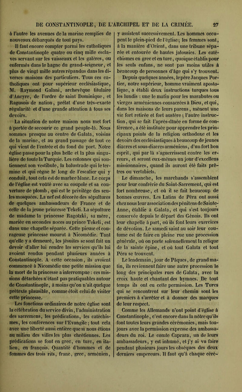 à l’autre les avenues de la marine remplies de nouveaux débarqués de tout pays. Il faut encore compter parmi les catholiques de Constantinople quatre ou cinq mille escla- ves servant sur les vaisseaux et les galères, ou enfermés dans le bagne du grand-seigneur, et plus de vingt mille autres répandus dans les di- verses maisons des particuliers. Tous ces ca- tholiques ont pour supérieur ecclésiastique, M. Raymond Galani, archevêque titulaire d’Ancyre, de l’ordre de saint Dominique, et Ragusois de nation, prélat d’une très-exacte régularité et d’une grande attention à tous ses devoirs. La situation de notre maison nous met fort à portée de secourir ce grand peuple-h\. Nous sommes presque au centre de Galata, voisins de la marine, et au grand passage de tout ce qui vient de l’entrée et du fond du port. Notre église passe pour la plus belle et la plus singu- lière de toute la Turquie. Los colonnes qui sou- tiennent son vestibule, la balustrade qui le ter- mine et qui régne le long de l’escalier qui y conduit, tout cela est de marbre blanc. Le corps de l’église.est voûté avec sa coupole et sa cou- verture de plomb, qui est le privilège des seu- les mosquées. La nef est décorée des sépultures de quelques ambassadeurs de France et de celte de la jeune princesse Tekeli. La sépulture de madame la princesse Ragotzki, sa mère, mariée en secondes noces au prince Tekeli, est dans une chapelle séparée. Cette pieuse et cou- rageuse princesse mourut à Nicomédie. Tant qu’elle y a demeuré, les jésuites se sont fait un devoir d’aller lui rendre les services qu’ils lui avoient rendus pendant plusieurs années à Constantinople. A cette occasion, ils avoient commencé à Nicomédie une petite mission que la mort de la princesse a interrompue : ces mis- sions détachées n’étant pas pratiquables autour de Constantinople, à moins qu’on n’ait quelque prétexte plausible, comme étoit celui de visiter cette princesse. Les fonctions ordinaires de notre église sont la célébration du service divin, l’administration des sacremens, les prédications, les catéchis- mes, les conférences sur l’Evangile; tout cela avec une liberté aussi entière que si nous étions au milieu des villes les plus chrétiennes. Les prédications se font en grec, en turc, en ita- lien, en françois. Quantité d’hommes et de femmes des trois rits, franc, grec, arménien. y assistent successivement. Les hommes occu- pent le plein-pied de l’église; les femmes sont, à la manière d’Orient, dans une tribune sépa- rée et entourée de hautes jalousies. Les caté- chismes en grec et en turc, quoique établis pour les seuls enfans, ne sont pas moins utiles à beaucoup de personnes d’âge qui s’y trouvent. Depuis quelques années, le père Jacques Por- tier, notre supérieur, homme vraiment aposto- lique, a établi deux instructions turques tous les lundis : une le matin pour les marabutes ou vierges arméniennes consacrées à Dieu, et qui, dans les maisons de leurs parens, mènent une vie fort retirée et fort austère ; l’autre instruc- tion , qui se fait l’après-dînée en forme de con- férence , a été instituée pour apprendre les prin- cipaux points de la religion orthodoxe et les devoirs des ecclésiastiques à beaucoup de jeunes diacres et sous-diacres arméniens, d’un fort bon esprit, qui par là s’aguerrissent contre les er- reurs, et seront eux-mêmes un jour d’excellens missionnaires, quand ils auront été faits prê- tres ou vertabiets. Le dimanche, les marchands s’assemblent pour leur confrérie du Saint-Sacrement, qui est fort nombreuse, et où il se fait beaucoup de bonnes œuvres. Les Latins de Péra ont aussi chez nous leur association des pénitens de Sainte- Anne, établie à Galata, et qui s’est toujours conservée depuis le départ des Génois. Ils ont leur chapelle à part, où ils font leurs exercices de dévotion. Le samedi saint au soir leur cou- tume est de faire en pleine rue une procession générale, où on porte solennellement la relique de la sainte épine, et où tout Galata et tout Péra se trouvent. Le lendemain, jour de Pâques, de grand ma- tin, ils reviennent faire une autre procession le long des principales rues de Galata, avec la croix haute et chantant des hymnes. De tout temps ils ont eu celte permission. Les Turcs qui se rencontrent sur leur chemin sont les premiers à s’arrêter et à donner des marques de leur respect. Comme les Allemands n’ont point d’église à Constantinople, c’est encore dans la nôtre qu’ils font toutes leurs grandes cérémonies, mais tou- jours avec la permission expresse des ambassa- deurs du roi. Le comte Caprara, un de leurs ambassadeurs, y est inhumé, et j’y ai vu faire pendant plusieurs jours les obsèques des deux derniers empereurs. 11 faut qu’à chaque céré-