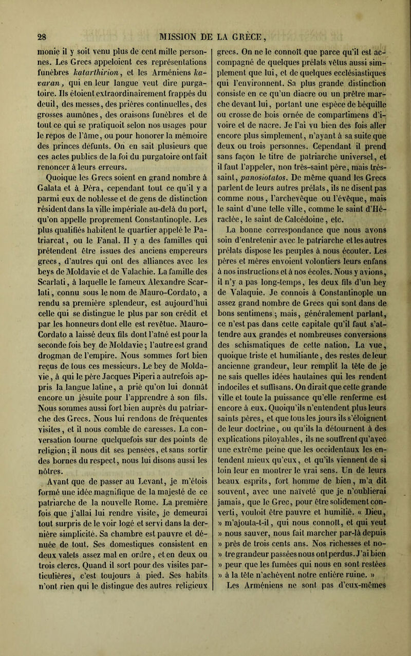 monie il y soit venu plus de cent mille person- nes. Les Grecs appeloient ces représentations funèbres katarthirion, et les Arméniens ka- varan, qui en leur langue veut dire purga- toire. Ils étoient extraordinairement frappés du deuil, des messes, des prières continuelles, des grosses aumônes, des oraisons funèbres et de tout ce qui se pratiquoit selon nos usages pour le repos de l’âme, ou pour honorer la mémoire des princes défunts. On en sait plusieurs que ces actes publics de la foi du purgatoire ont fait renoncer à leurs erreurs. Quoique les Grecs soient en grand nombre à Galata et à Péra, cependant tout ce qu’il y a parmi eux de noblesse et de gens de distinction résident dans la ville impériale au-delà du port, qu’on appelle proprement Constantinople. Les plus qualifiés habitent le quartier appelé le Pa- triarcat , ou le Fanal. Il y a des familles qui prétendent être issues des anciens ernpereurs grecs, d’autres qui ont des alliances avec les beys de Moldavie et de Valachie. La famille des Scarlati, à laquelle le fameux Alexandre Scar- lati, connu sous le nom de Mauro-Cordato, a rendu sa prejnière splendeur, est aujourd’hui celle qui se distingue le plus par son crédit et par les honneurs dont elle est revêtue. Mauro- Cordato a laissé deux fils dont l’aîné est pour la seconde fois bey de Moldavie 5 l’autre est grand drogman de l’empire. Nous sommes fort bien reçus de tous ces messieurs. Le bey de Molda- vie , à qui le père Jacques Piperi a autrefois ap- pris la langue latine, a prié qu’on lui donnât encore un jésuite pour l’apprendre à son fils. Nous sommes aussi fort bien auprès du patriar- che des Grecs. Nous lui rendons de fréquentes visites, et il nous comble de caresses. La con- versation tourne quelquefois sur des points de religion-, il nous dit ses pensées, et sans sortir des bornes du respect, nous lui disons aussi les nôtres. Avant que de passer au Levant, je m’étois formé une idée magnifique de la majesté de ce patriarche de la nouvelle Rome. La première fois que j’allai lui rendre visite, je demeurai tout surpris de le voir logé et servi dans la der- nière simplicité. Sa chambre est pauvre et dé- nuée de tout. Ses domestiques consistent en deux valets assez mat en ordre, et en deux ou trois clercs. Quand il sort pour des visites par- ticulières, c’est toujours à pied. Ses habits n’ont rien qui le distingue des autres religieux grecs. On ne le connoît que parce qu’il est ac- compagné de quelques prélats vêtus aussi sim- plement que lui, et de quelques ecclésiastiques qui l’environnent. Sa plus grande distinction consiste en ce qu’un diacre ou un prêtre mar- che devant lui, portant une espèce de béquille ou crosse de bois ornée de compartimens d’i- voire et de nacre. Je l’ai vu bien des fois aller encore plus simplement, n’ayant à sa suite que deux ou trois personnes. Cependant il prend sans façon le titre de patriarche universel, et il faut l’appeler, non très-saint père, mais très- saint, panosiotatos. De môme quand les Grecs parlent de leurs autres prélats, ils ne disent pas comme nous, l’archevêque ou l’évêque, mais le saint d’une telle ville, comme le saint d’Hé- raclée, le saint de Calcédoine, etc. La bonne correspondance que nous avons soin d’entretenir avec le patriarche et les autres prélats dispose les peuples à nous écouter. Les pères et mères envoient volontiers leurs enfans à nos instructions et à nos écoles. Nous y avions, il n’y a pas long-temps, les deux fils d’un bey de Valaquie. Je connois à Constantinople un assez grand nombre de Grecs qui sont dans de bons sentimens ; mais, généralement parlant, ce n’est pas dans cette capitale qu’il faut s’at- tendre aux grandes et nombreuses conversions des schismatiques de cette nation. La vue, quoique triste et humiliante, des restes de leur ancienne grandeur, leur remplit la tête de je ne sais quelles idées hautaines qui les rendent indociles et sufiisans. On dirait que cette grande ville et toute la puissance qu’elle renferme est encore à eux. Quoiqu’ils n’entendent plusieurs saints pères, et que tous les jours ils s’éloignent de leur doctrine, ou qu’ils la détournent à des explications pitoyables, ils ne souffrent qu’avec une extrême peine que les occidentaux les en- tendent mieux qu’eux, et qu’ils viennent de si loin leur en montrer le vrai sens. Un de leurs beaux esprits, fort homme de bien, m’a dit souvent, avec une naïveté que je n’oublierai jamais, que le Grec, pour être solidement con- verti, vouloit être pauvre et humilié. « Dieu, » m’ajouta-t-il, qui nous connoît, et qui veut » nous sauver, nous fait marcher par-là depuis » prés de trois cents ans. Nos richesses et no- )) tre grandeur passées nous on t perdus. J’ai bien » peur que les fumées qui nous en sont restées » à la tête n’achèvent notre entière ruine. » Les Arméniens ne sont pas d’eux-mêmes