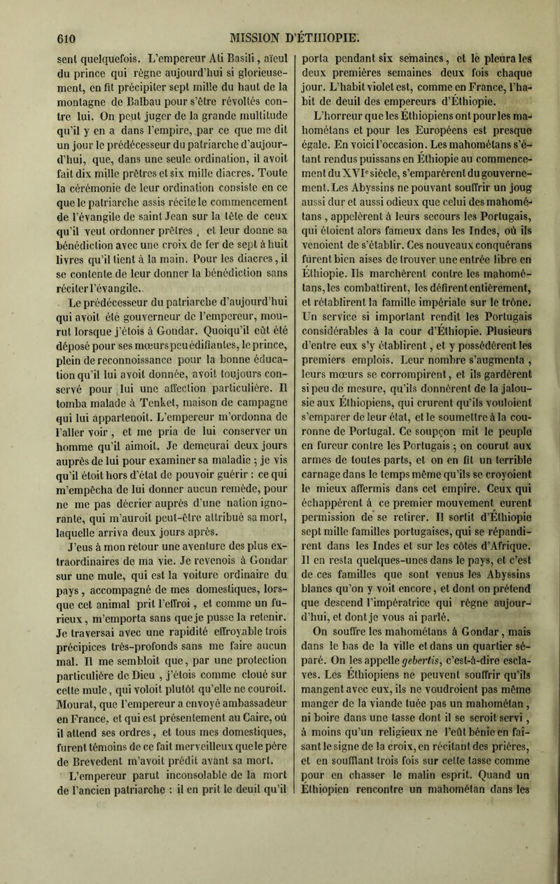 sent quelquefois. L’empereur Ati Basili, aïeul du prince qui règne aujourd’hui si glorieuse- ment, en fit précipiter sept mille du haut de la montagne de Balbau pour s’ôtre révoltés con- tre lui. On peut juger de la grande multitude qu’il y en a dans l’empire, par ce que me dit un jour le prédécesseur du patriarche d’aujour- d’hui, que, dans une seule ordination, il avoit fait dix mille prêtres et six mille diacres. Toute la cérémonie de leur ordination consiste en ce que le patriarche assis récite le commencement de l’évangile de saint .Tean sur la tôle de ceux qu'il veut ordonner prêtres , et leur donne sa bénédiction avec une croix de fer de sept à huit livres qu’il tient à la main. Pour les diacres, il se contenta de leur donner la bénédiction sans réciter l’évangile. Le prédécesseur du patriarche d’aujourd’hui qui avoit été gouverneur de l’empereur, mou- rut lorsque j’étois à Gohdar. Quoiqu’il eût été déposé pour ses mœurs peu édifiantes, le prince, plein de reconnoissance pour la bonne éduca- tion qu’il lui avoit donnée, avoit toujours con- servé pour lui une affection particulière. Il tomba malade à Tenket, maison de campagne qui lui appartenoit. L’empereur m’ordonna de l’aller voir , et me pria de lui conserver un homme qu’il aimoit. Je demeurai deux jours auprès de lui pour examiner sa maladie ; je vis qu’il étoit hors d’état de pouvoir guérir ; ce qui m’empêcha de lui donner aucun remède, pour ne me pas décrier auprès d’une nation igno- rante, qui m’auroit peut-être attribué sa mort, laquelle arriva deux jours après. J’eus à mon retour une aventure des plus ex- traordinaires de ma vie. Je revenois à Gondar sur une mule, qui est la voiture ordinaire du pays, accompagné de mes domestiques, lors- que cet animal prit l’effroi, et comme un fu- rieux , m’emporta sans que je pusse la retenir. Je traversai avec une rapidité effroyable trois précipices très-profonds sans me faire aucun mal. Il me sembloit que, par une protection particulière de Dieu , j’étois comme cloué sur cette mule, qui voloit plutôt qu’elle ne couroit. Mourat, que l’empereur a envoyé ambassadeur en France, et qui est présentement au Caire, où il attend ses ordres, et tous mes domestiques, furent témoins de ce fait merveilleux que le père de Brevedent m’avoit prédit avant sa mort. L’empereur parut inconsolable de la mort de l’ancien patriarche : il en prit le deuil qu’il porta pendant six semaines, et le pleura les deux premières semaines deux fois chaque jour. L’habit violet est, comme en France, l’ha- bit de deuil des empereurs d’Éthiopie. L’horreur que les Éthiopiens ont pour les ma- hométans et pour les Européens est presque égale. En voici l’occasion. Les mahométans s’é- tant rendus puissans en Éthiopie au commence- ment du XVP siècle, s’emparèrent du gouverne- ment. Les Abyssins ne pouvant souffrir un joug aussi dur et aussi odieux que celui des mahomé- tans , appelèrent à leurs secours les Portugais, qui étaient alors fameux dans les Indes, où ils venaient de s’établir. Ces nouveaux conquérons furent bien aises de trouver une entrée libre en Éthiopie. Ils marchèrent contre les mahomé- tans, les combattirent, les défirent entièrement, et rétablirent la famille impériale sur le trône. Un service si important rendit les Portugais considérables à la cour d’Éthiopie. Plusieurs d’entre eux s’y établirent, et y possédèrent les premiers emplois. Leur nombre s’augmenta , leurs mœurs se corrompirent, et ils gardèrent si peu de mesure, qu’ils donnèrent de la jalou- sie aux Éthiopiens, qui crurent qu’ils vouloient s’emparer de leur état, et le soumettre à la cou- ronne de Portugal. Ce soupçon mit le peuple en fureur contre les Portugais -, on courut aux armes de toutes parts, et on en fit un terrible carnage dans le temps même qu’ils se croyoient le mieux affermis dans cet empire. Ceux qui échappèrent à ce premier mouvement eurent permission de se retirer. Il sortit d’Éthiopie sept mille familles portugaises, qui se répandi- rent dans les Indes et sur les côtes d’Afrique. Il en resta quelques-unes dans le pays, et c’est de ces familles que sont venus les Abyssins blancs qu’on y voit encore, et dont on prétend que descend l’impératrice qui règne aujour- d’hui, et dont je vous ai parlé. On souffre les mahométans à Gondar, mais dans le bas de la ville et dans un quartier sé- paré. On les appelle gebertis, c’est-à-dire escla- ves. Les Éthiopiens ne peuvent souffrir qu’ils mangent avec eux, ils ne voudroient pas même manger de la viande tuée pas un mahométan , ni boire dans une tasse dont il se seroit servi, à moins qu’un religieux ne l’eût bénie en fai- sant le signe de la croix,en récitant des prières, et en soufflant trois fois sur cette tasse comme pour en chasser le malin esprit. Quand un Éthiopien rencontre un mahométan dans les