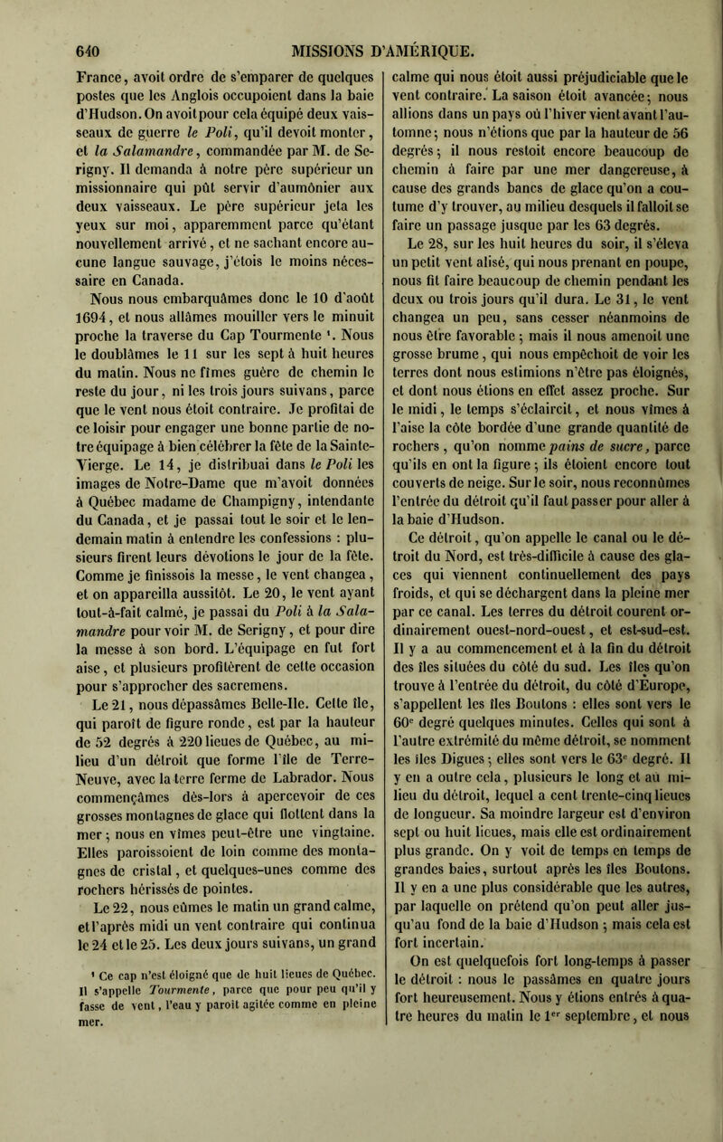 France, avoit ordre de s’emparer de quelques postes que les Anglois occupoicnt dans la baie d’Hudson. On avoitpour cela équipé deux vais- seaux de guerre le Poli, qu’il devoit monter, et la Salamandre, commandée par M. de Se- rigny. Il demanda à notre père supérieur un missionnaire qui pût servir d’aumônier aux deux vaisseaux. Le père supérieur jeta les yeux sur moi, apparemment parce qu’étant nouvellement arrivé, et ne sachant encore au- cune langue sauvage, j’étois le moins néces- saire en Canada. Nous nous embarquâmes donc le 10 d'août 1694, et nous allâmes mouiller vers le minuit proche la traverse du Cap Tourmente '. Nous le doublâmes le 11 sur les sept à huit heures du matin. Nous ne fîmes guère de chemin le reste du jour, ni les trois jours suivans, parce que le vent nous étoit contraire. Je profitai de ce loisir pour engager une bonne partie de no- tre équipage à bien célébrer la fête de la Sainte- Vierge. Le 14, je distribuai dans Ze Po/i les images de Notre-Dame que m’avoit données à Québec madame de Champigny, intendante du Canada, et je passai tout le soir et le len- demain matin à entendre les confessions ; plu- sieurs firent leurs dévotions le jour de la fêle. Comme je finissois la messe, le vent changea, et on appareilla aussitôt. Le 20, le vent ayant tout-à-fait calmé, je passai du Poli à la Sala- mandre pourvoir M. de Serigny, et pour dire la messe à son bord. L’équipage en fut fort aise, et plusieurs profitèrent de cette occasion pour s’approcher des sacremens. Le 21, nous dépassâmes Belle-Ile. Celte île, qui paroît de figure ronde, est par la hauteur de 52 degrés à 220 lieues de Québec, au mi- lieu d’un détroit que forme l’île de Terre- Neuve, avec la terre ferme de Labrador. Nous commençâmes dès-lors à apercevoir de ces grosses montagnes de glace qui flottent dans la mer ; nous en vîmes peut-être une vingtaine. Elles paroissoient de loin comme des monta- gnes de cristal, et quelques-unes comme des rochers hérissés de pointes. Le 22, nous eûmes le matin un grand calme, etl’après midi un vent contraire qui continua le 24 et le 25. Les deux jours suivans, un grand ' Ce cap n’est éloigné que de huit lieues de Québec. Il s’appelle Tourmente, parce que pour peu qu’il y fasse de vent, l’eau y paroit agitée comme en pleine mer. calme qui nous étoit aussi préjudiciable que le vent contraire.” La saison étoit avancée-, nous allions dans un pays où l’hiver vient avant l’au- tomne 5 nous n’étions que par la hauteur de 56 degrés-, il nous restoit encore beaucoup de chemin à faire par une mer dangereuse, à cause des grands bancs de glace qu’on a cou- tume d’y trouver, au milieu desquels ilfalloitse faire un passage jusque par les 63 degrés. Le 28, sur les huit heures du soir, il s’éleva un petit vent alisé, qui nous prenant en poupe, nous fit faire beaucoup de chemin pendant les deux ou trois jours qu’il dura. Le 31, le vent changea un peu, sans cesser néanmoins de nous être favorable ; mais il nous amenoil une grosse brume, qui nous empêchoit de voir les terres dont nous estimions n’être pas éloignés, et dont nous étions en effet assez proche. Sur le midi, le temps s’éclaircit, et nous vîmes à l’aise la côte bordée d’une grande quantité de rochers, qu’on nomme pains de sucre, parce qu’ils en ont la figure ; ils étoient encore tout couverts de neige. Sur le soir, nous reconnûmes l’entrée du détroit qu’il faut passer pour aller à la baie d’Hudson. Ce détroit, qu’on appelle le canal ou le dé- troit du Nord, est très-difiieile à cause des gla- ces qui viennent continuellement des pays froids, et qui se déchargent dans la pleine mer par ce canal. Les terres du détroit courent or- dinairement ouest-nord-ouest, et est-sud-est. Il y a au commencement et à la fin du détroit des îles situées du côté du sud. Les îles qu’on trouve à l’entrée du détroit, du côté d’Europe, s’appellent les îles Boutons ; elles sont vers le 60” degré quelques minutes. Celles qui sont à l’autre extrémité du même détroit, se nomment les îles Digues -, elles sont vers le 63” degré. H y en a outre cela, plusieurs le long et au mi- lieu du détroit, lequel a cent trente-cinq lieues de longueur. Sa moindre largeur est d’environ sept ou huit lieues, mais elle est ordinairement plus grande. On y voit de temps en temps de grandes baies, surtout après les îles Boutons. Il y en a une plus considérable que les autres, par laquelle on prétend qu’on peut aller jus- qu’au fond de la baie d’Hudson -, mais cela est fort incertain. On est quelquefois fort long-temps à passer te détroit : nous le passâmes en quatre jours fort heureusement. Nous y étions entrés à qua- tre heures du matin le 1 septembre, et nous