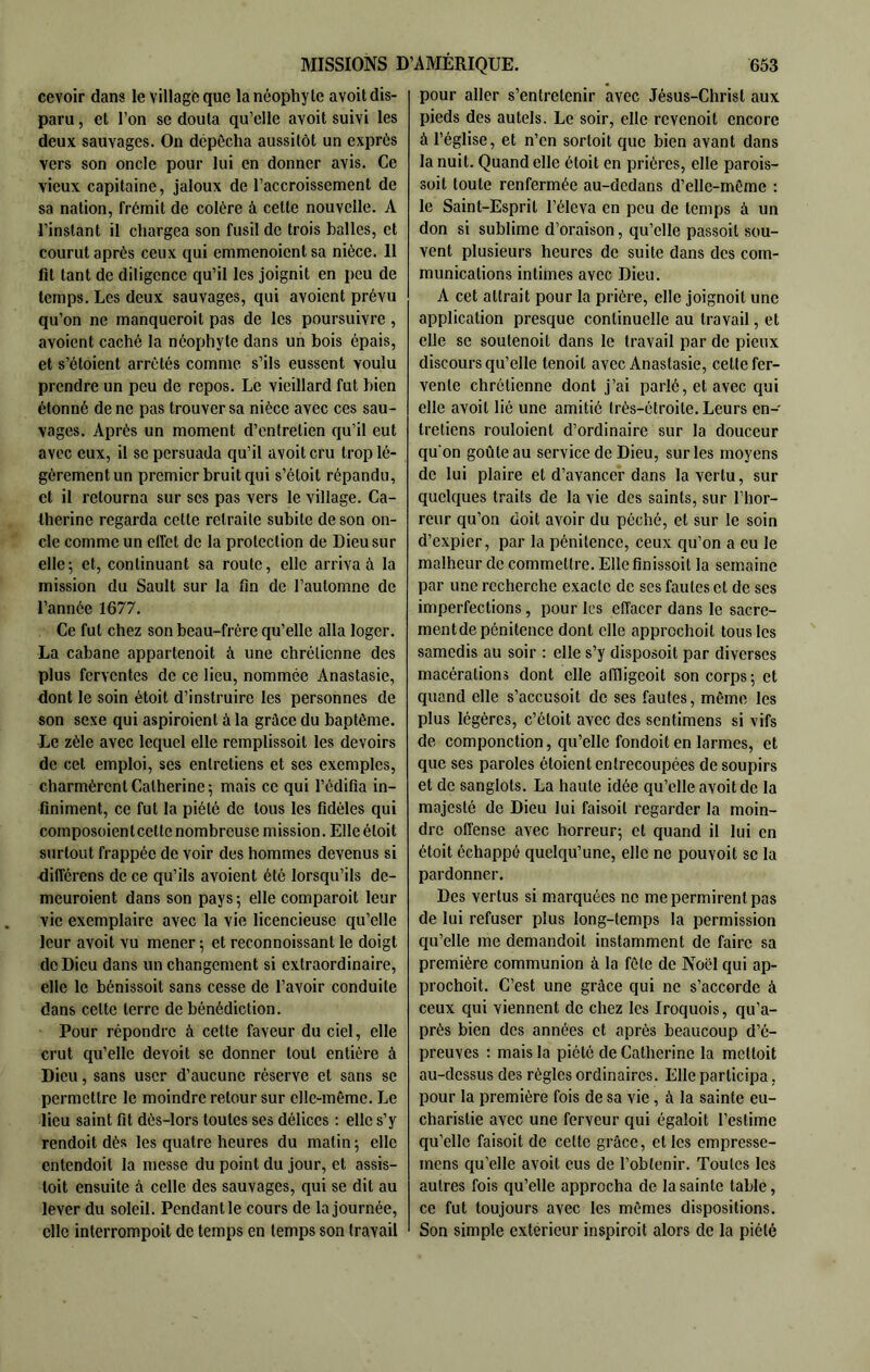 cevoir dans le village que la néophyte a voit dis- paru , et l’on se douta qu’elle avoit suivi les deux sauvages. On dépôcha aussitôt un exprès vers son oncle pour lui en donner avis. Ce vieux capitaine, jaloux de l’accroissement de sa nation, frémit de colère à cette nouvelle. A l’instant il chargea son fusil de trois balles, et courut après ceux qui emmenoientsa nièce. Il fit tant de diligence qu’il les joignit en peu de temps. Les deux sauvages, qui avoient prévu qu’on ne manqueroit pas de les poursuivre , avoient caché la néophyte dans un bois épais, et s’étoient arretés comme s’ils eussent voulu prendre un peu de repos. Le vieillard fut bien étonné de ne pas trouver sa nièce avec ces sau- vages. Après un moment d’entretien qu’il eut avec eux, il se persuada qu’il avoit cru trop lé- gèrement un premier bruit qui s’étoit répandu, et il retourna sur ses pas vers le village. Ca- therine regarda cette retraite subite de son on- cle comme un effet de la protection de Dieu sur elle; et, continuant sa route, elle arriva à la mission du Sault sur la fin de l’automne de l’année 1677. Ce fut chez son beau-frère qu’elle alla loger. La cabane appartenoit à une chrétienne des plus ferventes de ce lieu, nommée Anastasie, dont le soin étoit d’instruire les personnes de son sexe qui aspiroient à la grâce du baptême. Le zèle avec lequel elle remplissoit les devoirs de cet emploi, ses entretiens et ses exemples, charmèrent Catherine 5 mais ce qui l’édifia in- finiment, ce fut la piété de tous les fidèles qui composoienteette nombreuse mission. Elle étoit surtout frappée de voir des hommes devenus si différons de ce qu’ils avoient été lorsqu’ils dc- meuroient dans son pays 5 elle comparoit leur vie exemplaire avec la vie licencieuse qu’elle leur avoit vu mener 5 et reconnoissant le doigt de Dieu dans un changement si extraordinaire, elle le bénissoit sans cesse de l’avoir conduite dans cette terre de bénédiction. Pour répondre à cette faveur du ciel, elle crut qu’elle devoit se donner tout entière à Dieu, sans user d’aucune réserve et sans se permettre le moindre retour sur elle-même. Le lieu saint fit dès-lors toutes ses délices : elle s’y rendoit dès les quatre heures du malin ; elle entendoit la messe du point du jour, et assis- toit ensuite à celle des sauvages, qui se dit au lever du soleil. Pendant le cours de la journée, elle interrompoit de temps en temps son travail pour aller s’entretenir avec Jésus-Christ aux pieds des autels. Le soir, elle revenoit encore à l’église, et n’en sortoit que bien avant dans la nuit. Quand elle étoit en prières, elle parois- soit toute renfermée au-dedans d’elle-même : le Saint-Esprit l’éleva en peu de temps à un don si sublime d’oraison, qu’elle passoit sou- vent plusieurs heures de suite dans des com- munications intimes avec Dieu. A cet attrait pour la prière, elle joignoit une application presque continuelle au travail, et elle se soutenoit dans le travail par de pieux discours qu’elle tenoil avec Anastasie, celte fer- vente chrétienne dont j’ai parlé, et avec qui elle avoit lié une amitié très-étroite. Leurs en- tretiens rouloient d’ordinaire sur la douceur qu'on goûte au service de Dieu, sur les moyens de lui plaire et d’avancer dans la vertu, sur quelques traits de la vie des saints, sur l’hor- reur qu’on doit avoir du péché, et sur le soin d’expier, par la pénitence, ceux qu’on a eu le malheur de commettre. Elle finissoit la semaine par une recherche exacte de ses fautes et de ses imperfections, pour les effacer dans le sacre- mentde pénitence dont elle approchoit tous les samedis au soir : elle s’y disposoit par diverses macérations dont elle affligeoit son corps; et quand elle s’accusoit de ses fautes, même les plus légères, c’étoit avec des sentimens si vifs de componction, qu’elle foiidoit en larmes, et que ses paroles éloient entrecoupées de soupirs et de sanglots. La haute idée qu’elle avoit de la majesté de Dieu lui faisoil regarder la moin- dre offense avec horreur; et quand il lui en étoit échappé quelqu’une, elle ne pouvoit se la pardonner. Des vertus si marquées ne me permirent pas de lui refuser plus long-temps la permission qu’elle me demandoit instamment de faire sa première communion à la fête de Noël qui ap- prochoit. C’est une grâce qui ne s’accorde à ceux qui viennent de chez les Iroquois, qu’a- près bien des années et après beaucoup d’é- preuves : mais la piété de Catherine la mcltoit au-dessus des règles ordinaires. Elle participa, pour la première fois de sa vie, à la sainte eu- charistie avec une ferveur qui égaloit l’estime qu’elle faisoit de celte grâce, elles empresse- mens qu’elle avoit eus de l’obtenir. Toutes les autres fois qu’elle approcha de la sainte table, ce fut toujours avec les mêmes dispositions. Son simple extérieur inspiroit alors de la piété