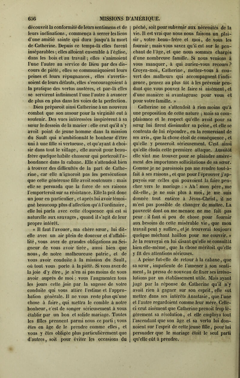 découvrit la conformité de leurs sentimens et de leurs inclinations, commença à serrer les liens d’une amitié sainte qui dura jusqu’à la mort de Catherine. Depuis ce temps-là elles furent inséparables ; elles aboient ensemble à l’église, dans les bois et au travail ; elles s’animoient l’une l’autre au service de Dieu par des dis- cours de piété, elles se communiquoient leurs peines et leurs répugnances, elles s’avertis- soient de leurs défauts, elles s’encourageoient à la pratique des vertus austères, et par-là elles se servirent infiniment l’une l’autre à avancer de plus en plus dans les voies de la perfection. Dieu préparoit ainsi Catherine à un nouveau combat que son amour pour la virginité eut à soutenir. Des vues intéressées inspirèrent à sa sœur le dessein de la marier ; elle crut qu’il n’y avoit point de jeune homme dans la mission du Sault qui n’ambitionnât le bonheur d’étre uni à une fille si vertueuse, et qu’ayant à choi- sir dans tout le village, elle auroit pour beau- frère quelque habile chasseur qui porteroit l’a- bondance dans la cabane. Elle s’attendoit bien à trouver des difficultés de la part de Cathe- rine, car elle n’ignoroit pas les persécutions que cette généreuse fille avoit soutenues : mais elle se persuada que la force de ses raisons l’cmportcroit sur sa résistance. Elle la prit donc un jour en particulier, et après lui avoir témoi- gné beaucoup plus d’alTection qu’à l’ordinaire, elle lui parla avec cette éloquence qui est si naturelle aux sauvages, quand il s’agit de leur propre intérêt. « Il faut l’avouer, ma chère sœur, lui dit- elle avec un air plein de douceur et d’alTabi- lilé, vous avez de grandes obligations au Sei- gneur de vous avoir tirée, aussi bien que nous, de notre malheureuse patrie, et de vous avoir conduite à la mission du Sault, où tout vous porte à la piété. Si vous avez de la joie d’y être, je n’en ai pas moins de vous avoir auprès de moi : vous l’augmentez tous les jours celte joie par la sagesse de votre conduite qui vous attire l’estime et l’appro- bation générale. Il ne vous reste plus qu’une chose à faire, qui mettra le comble à notre bonheur, c’est de songer sérieusement à vous établir par un bon et solide mariage. Toutes les filles prennent parmi nous ce parti 5 vous êtes en âge de le prendre comme elles, et vous y êtes obligée plus particuliérement que d’autres, soit pour éviter les occasions du péché, soit pour subvenir aux nécessités de la vie. Il est vrai que nous nous faisons un plai- sir , votre beau-frère et moi, de vous les fournir ; mais vous savez qu’il est sur le pen- chant de l’âge, et que nous sommes chargés d’une nombreuse famille. Si nous venions à vous manquer, à qui auriez-vous recours ? Croyez-moi, Catherine, mettez-vous à cou- vert des malheurs qui accompagnent l’indi- gence , pensez au plus tôt à les prévenir pen- dant que vous pouvez le faire si aisément, et d’une manière si avantageuse pour vous et pour votre famille. » Catherine ne s’attendoit à rien moins qu’à une proposition de celle nature ; mais sa com- plaisance et le respect qu’elle avoit pour sa sœuf lui firent dissimuler sa peine, et elle se contenta de lui répondre, en la remerciant de ses avis, que la chose éloit de conséquence, et qu’elle y penseroit sérieusement. C’est ainsi qu’elle éluda celte première attaque. Aussitôt elle vint me trouver pour se plaindre amère- ment des importunes sollicitations de sa sœur. Comme je ne paroissois pas me rendre loul-à- fait à ses raisons, et que pour l’éprouver j’ap- puyois sur celles qui pouvoienl la faire pen- cher vers le mariage ; « Ah ! mon père, me dit-elle, je ne suis plus à moi, je me suis donnée tout entière à .Tésus-Christ, il ne m’est pas possible de changer de maître. La pauvreté dont on me menace ne me fait pas peur : il faut si peu de chose pour fournir aux besoins de celte misérable vie, que mon travail peut y suffire, et je trouverai toujours quelque méchant haillon pour me couvrir. » Je la renvoyai en lui disant qu’elle se consultât bien elle-même, que la chose méritoit qu’elle y fît des attentions sérieuses. A peine fut-elle de retour à la cabane, que sa sœur, impatiente de l’amener à son senti- ment , la pressa de nouveau de fixer scs irréso- lutions par un établissement utile. Mais ayant jugé par la réponse de Catherine qu’il n’y avoit rien à gagner sur son esprit, elle sut mettre dans scs intérêts Anaslasie, que l’une et l’autre regardoient comme leur mère. Celle- ci crut aisément que Catherine prenoit trop lé- gèrement sa résolution, et elle employa tout l’ascendant que son âge et sa vertu lui don- noient sur l’esprit de cette jeune fille, pour lui persuader que le mariage éloit le seul parti qu’elle eût à prendre.