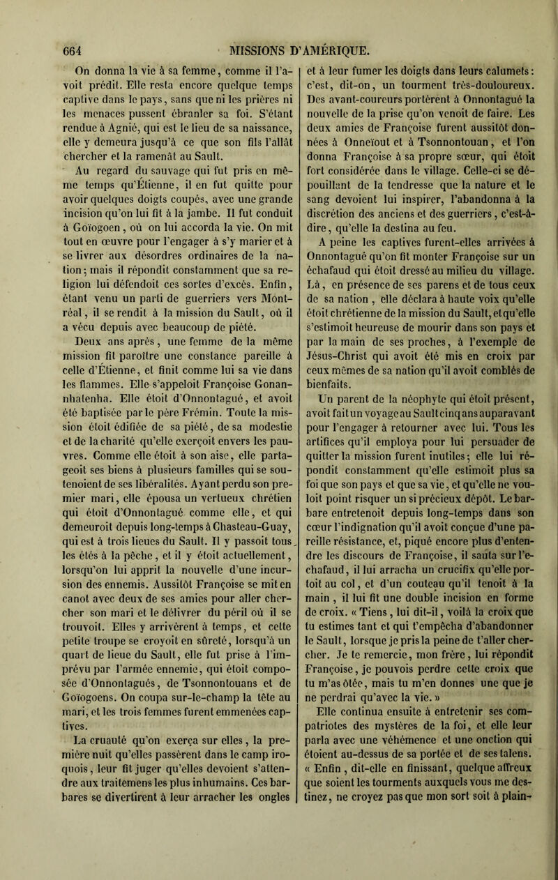 On donna la vie à sa femme, comme il l’a- voit prédit. Elle resta encore quelque temps captive dons le pays, sans que ni les prières ni les menaces pussent ébranler sa foi. S’étant rendue à Agnié, qui est le lieu de sa naissance, elle y demeura jusqu’à ce que son fils fallût chercher et ta ramenât au Sault. Au regard du sauvage qui fut pris en mô- me temps qu’Etienne, il en fut quitte pour avoir quelques doigts coupés, avec une grande incision qu’on lui fit à la jambe. Il fut conduit à Goïogoen, où on lui accorda la vie. On mit tout en œuvre pour l’engager à s’y marier et à se livrer aux désordres ordinaires de la na- tion; mais il répondit constamment que sa re- ligion lui défendoit ces sortes d’excès. Enfin , étant venu un parti de guerriers vers Mont- réal , il se rendit à la mission du Sault, où il a vécu depuis avec beaucoup de piété. Deux ans après, une femme de la même mission fit paroître une constance pareille à celle d’Étienne, et finit comme lui sa vie dans les flammes. Elle s’appeloit Erançoise Gonan- nhatenha. Elle étoit d’Onnontagué, et avoit été baptisée parle père Frémin. Toute la mis- sion étoit édifiée de sa piété, de sa modestie et de ta charité qu’elle exerçoit envers les pau- vres. Comme elle étoit à son aise, elle parta- geoit ses biens à plusieurs familles qui se sou- tenoient de ses libéralités. Ayant perdu son pre- mier mari, elle épousa un vertueux chrétien qui étoit d’Onnontagué comme elle, et qui demeuroit depuis long-temps à Chasteau-Guay, qui est à trois lieues du Sault. Il y passoit tous, les étés à la pêche, et il y étoit actuellement, lorsqu’on lui apprit la nouvelle d’une incur- sion des ennemis. Aussitôt Françoise se mit en canot avec deux de ses amies pour aller cher- cher son mari et le délivrer du péril où il se trouvoil. Elles y arrivèrent à temps, et cette petite troupe se croyoit en sûreté, lorsqu’à un quart de lieue du Sault, elle fut prise à l’im- prévu par l’armée ennemie, qui étoit compo- sée d’Onnontagués, de Tsonnontouans et de Goïogoens. On coupa sur-le-champ la tête au mari, et les trois femmes furent emmenées cap- tives. La cruauté qu’on exerça sur elles, la pre- mière nuit qu’elles passèrent dans le camp iro- qiiois, leur fit juger qu’elles dévoient s’atten- dre aux traitemens les plus inhumains. Ces bar- bares se divertirent à leur arracher les ongles et à leur fumer les doigts dans leurs calumets ; c’est, dit-on, un tourment très-douloureux. Des avant-coureurs portèrent à Onnontagué la nouvelle de la prise qu’on venoit de faire. Les deux amies de Françoise furent aussitôt don- nées à Onneïout et à Tsonnontouan, et l’on donna Françoise à sa propre sœur, qui étoit fort considérée dans le village. Celle-ci se dé- pouillant de la tendresse que la nature et le sang dévoient lui inspirer, l’abandonna à la discrétion des anciens et des guerriers, c’est-à- dire, qu’elle la destina au feu. A peine les captives furent-elles arrivées à Onnontagué qu’on fit monter Françoise sur un échafaud qui étoit dressé au milieu du village. Là, en présence de ses parens et de tous ceux de sa nation , elle déclara à haute voix qu’elle étoit chrétienne de la mission du Sault, elqu’clle s’estimoit heureuse de mourir dans son pays et par la main de ses proches, à f exemple de Jésus-Christ qui avoit été mis en croix par ceux mêmes de sa nation qu’il avoit comblés de bienfaits. Un parent de la néophyte qui étoit présent, avoit faitun voyageau Saultcinqans auparavant pour l’engager à retourner avec lui. Tous les artifices qu’il employa pour lui persuader de quitter la mission furent inutiles; elle lui ré- pondit constamment qu’elle estimoit plus sa foi que son pays et que sa vie, et qu’elle ne vou- lait point risquer un si précieux dépôt. Le bar- bare entretenoit depuis long-temps dans son cœur l’indignation qu’il avoit conçue d’une pa- reille résistance, et, piqué encore plus d’enten- dre les discours de Françoise, il sauta surl’e- chafaud, il lui arracha un crucifix qu’elle por- toit au col, et d’un couteau qu’il tenoit à la main , il lui fit une double incision en forme de croix. « Tiens, lui dit-il, voilà la croix que tu estimes tant et qui t’empêcha d’abandonner le Sault, lorsque je pris la peine de t’aller cher- cher. Je te remercie, mon frère, lui répondit Françoise, je pouvois perdre cette croix que tu m’as ôtée, mais tu m’en donnes une que je ne perdrai qu’avec la vie. » Elle continua ensuite à entretenir ses com- patriotes des mystères de la foi, et elle leur parla avec une véhémence et une onction qui étoient au-dessus de sa portée et de ses talens. « Enfin , dit-elle en finissant, quelque affreux que soient les tourments auxquels vous me des- tinez , ne croyez pas que mon sort soit à plain-