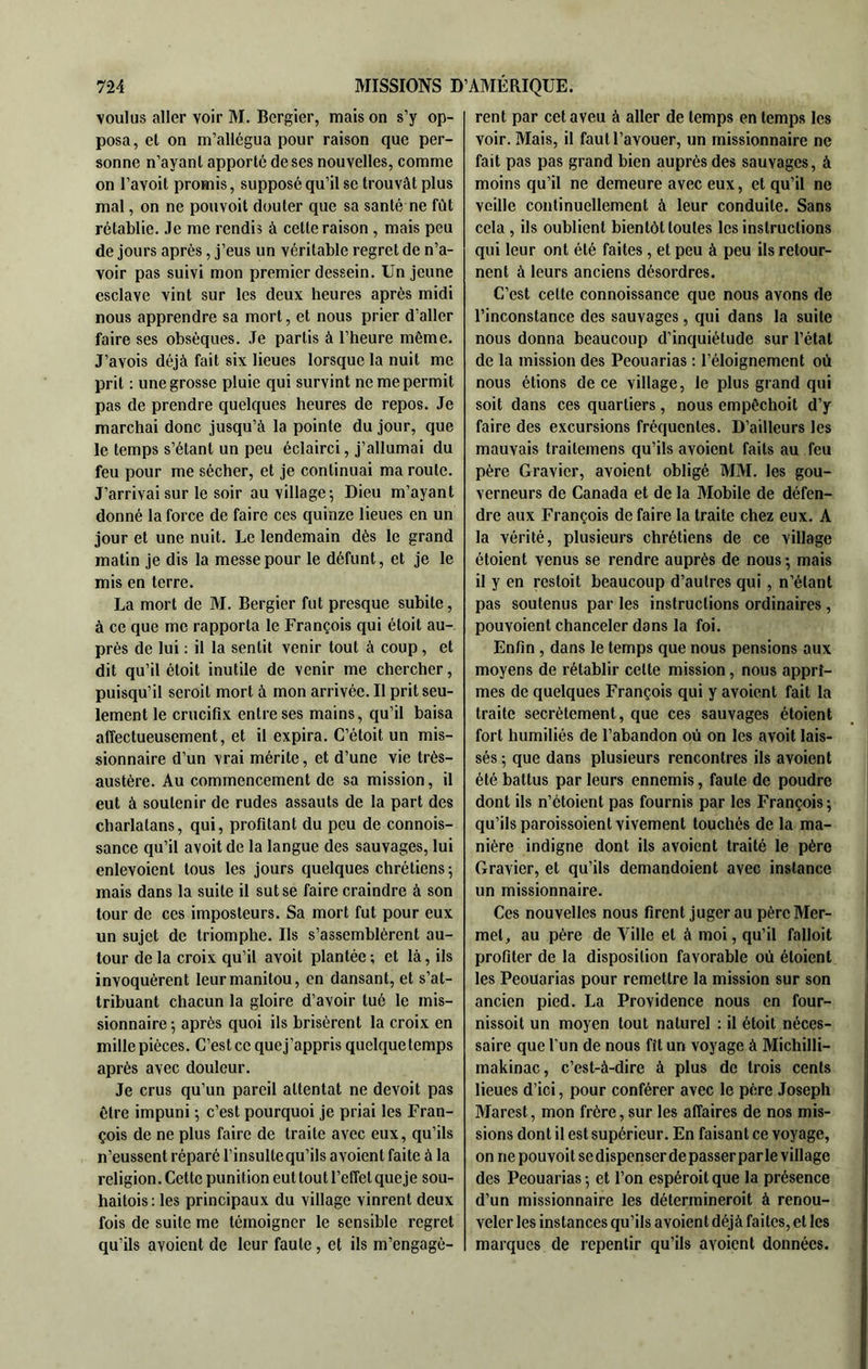 voulus aller voir M. Bergier, mais on s’y op- posa, et on m’allégua pour raison que per- sonne n’ayanl apporté de ses nouvelles, comme on l’avoit promis, supposé qu’il sc trouvât plus mal, on ne pouvoit douter que sa santé ne fût rétablie. Je me rendis à cette raison , mais peu de jours après, j’eus un véritable regret de n’a- voir pas suivi mon premier dessein. Un jeune esclave vint sur les deux heures après midi nous apprendre sa mort, et nous prier d’aller faire ses obsèques. Je partis à l’heure même. J’avois déjà fait six lieues lorsque la nuit me prit : une grosse pluie qui survint ne me permit pas de prendre quelques heures de repos. Je marchai donc jusqu’à la pointe du jour, que le temps s’étant un peu éclairci, j’allumai du feu pour me sécher, et je continuai ma route. J’arrivai sur le soir au village 5 Dieu m’ayant donné la force de faire ces quinze lieues en un jour et une nuit. Le lendemain dès le grand matin je dis la messe pour le défunt, et je le mis en terre. La mort de M. Bergier fut presque subite, à ce que me rapporta le François qui étoit au- près de lui : il la sentit venir tout à coup, et dit qu’il étoit inutile de venir me chercher, puisqu’il seroit mort à mon arrivée. Il prit seu- lement le crucifix entre ses mains, qu’il baisa affectueusement, et il expira. C’étoit un mis- sionnaire d’un vrai mérite, et d’une vie très- austère. Au commencement de sa mission, il eut à soutenir de rudes assauts de la part des charlatans, qui, profitant du peu de connois- sance qu’il avoit de la langue des sauvages, lui enlevaient tous les jours quelques chrétiens-, mais dans la suite il sut se faire craindre à son tour de ces imposteurs. Sa mort fut pour eux un sujet de triomphe. Ils s’assemblèrent au- tour de la croix qu’il avoit plantée; et là, ils invoquèrent leur manitou, en dansant, et s’at- tribuant chacun la gloire d’avoir tué le mis- sionnaire ; après quoi ils brisèrent la croix en mille pièces. C’est ce que j’appris quelque temps après avec douleur. Je crus qu’un pareil attentat ne devoit pas être impuni ; c’est pourquoi je priai les Fran- çois de ne plus faire de traite avec eux, qu’ils n’eussent réparé l’insulte qu’ils avaient faite à la religion. Celte punition eut tout l’effet queje sou- haitois; les principaux du village vinrent deux fois de suite me témoigner le sensible regret qu’ils avaient de leur faute, et ils m’engagè- rent par cet aveu à aller de temps en temps les voir. Mais, il faut l’avouer, un missionnaire ne fait pas pas grand bien auprès des sauvages, à moins qu’il ne demeure avec eux, et qu’il ne veille continuellement à leur conduite. Sans cela , ils oublient bientôt loules les instructions qui leur ont été faites, et peu à peu ils retour- nent à leurs anciens désordres. C’est celte connoissance que nous avons de l’inconstance des sauvages, qui dans la suite nous donna beaucoup d’inquiétude sur l’état de la mission des Peouarias : l’éloignement où nous étions de ce village, le plus grand qui soit dans ces quartiers, nous empêchoit d’y faire des excursions fréquentes. D’ailleurs les mauvais trailemens qu’ils avoient faits au feu père Gravier, avoient obligé MM. les gou- verneurs de Canada et de la Mobile de défen- dre aux François de faire la traite chez eux. A la vérité, plusieurs chrétiens de ce village éloient venus se rendre auprès de nous-, mais il y en resloit beaucoup d’autres qui, n’étant pas soutenus par les instructions ordinaires, pouvoient chanceler dans la foi. Enfin , dans le temps que nous pensions aux moyens de rétablir celte mission, nous apprî- mes de quelques François qui y avoient fait la traite secrètement, que ces sauvages étoient fort humiliés de l’abandon où on les avoit lais- sés ; que dans plusieurs rencontres ils avoient été battus par leurs ennemis, faute de poudre dont ils n’étoient pas fournis par les François ; qu’ils paroissoient vivement touchés de la ma- nière indigne dont ils avoient traité le père Gravier, et qu’ils demandoient avec instance un missionnaire. Ces nouvelles nous firent juger au pèreMer- mel, au père de Ville et à moi, qu’il falloit profiter de la disposition favorable où éloient les Peouarias pour remettre la mission sur son ancien pied. La Providence nous en four- nissoit un moyen tout naturel : il étoit néces- saire que l'un de nous fît un voyage à Michilli- makinac, c’est-à-dire à plus de trois cents lieues d’ici, pour conférer avec le père Joseph Marest, mon frère, sur les affaires de nos mis- sions dont il est supérieur. En faisant ce voyage, on ne pouvoit se dispenser dépasser parle village des Peouarias -, et l’on espéroit que la présence d’un missionnaire les détermineroit à renou- veler les instances qu’ils avoient déjà faites, et les marques de repentir qu’ils avoient données.