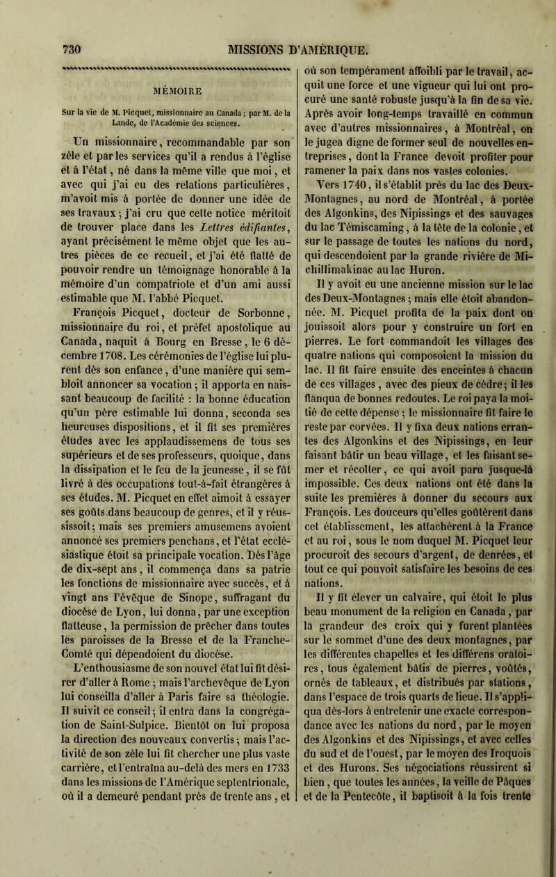 MÉMOIRE Sur la vie de M. Picquet, missionnaire au Canada ; par M. de la Lande, de l’Académie des sciences. Un missionnaire, recommandable par son zèle et parles services qu’il a rendus à l’église et à l’état, né dans la môme ville que moi, et avec qui j’ai eu des relations particulières, m’avoit mis à portée de donner une idée de ses travaux -, j’ai cru que cette notice méritoit de trouver place dans les Lettres édifiantes, ayant précisément le même objet que les au- tres pièces de ce recueil, et j’ai été flatté de pouvoir rendre un témoignage honorable à la mémoire d’un compatriote et d’un ami aussi estimable que M. l’abbé Picquet. François Picquet, docteur de Sorbonne, missionnaire du roi, et préfet apostolique au Canada, naquit à Bourg en Bresse, le 6 dé- cembre 1708, Les cérémonies de l’église lui plu- rent dès son enfance, d’une manière qui sem- bloit annoncer sa vocation -, il apporta en nais- sant beaucoup de facilité : la bonne éducation qu’un père estimable lui donna, seconda ses heureuses dispositions, et il fit ses premières études avec les applaudissemens de tous ses supérieurs et de ses professeurs, quoique, dans la dissipation et le feu de la jeunesse, il se fût livré à des occupations tout-à-fait étrangères à ses études. M. Picquet en effet aimoit à essayer ses goûts dans beaucoup de genres, et il y réus- sissoit-, mais ses premiers amusemens avoient annoncé ses premiers penchans, et l’état ecclé- siastique étoit sa principale vocation. Dès l’âge de dix-sept ans, il commença dans sa patrie les fonctions de missionnaire avec succès, et à vingt ans l’évêque de Sinope, suffragant du diocèse de Lyon, lui donna, par une exception flatteuse, la permission de prêcher dans toutes les paroisses de la Bresse et de la Franche- Comté qui dépendoient du diocèse. L’enthousiasme de son nouvel état lui fit dési- rer d’aller à Rome ; mais l’archevêque de Lyon lui conseilla d’aller à Paris faire sa théologie. Il suivit ce conseil; il entra dans la congréga- tion de Saint-Sulpice. Bientôt on lui proposa la direction des nouveaux convertis ; mais l’ac- tivité de son zèle lui fit chercher une plus vaste carrière, et l’entraîna au-delà des mers en 1733 dans les missions de l’Amérique septentrionale, où il a demeuré pendant près de trente ans, et où son tempérament affoibli par le travail ^ ac- quit une force et une vigueur qui lui ont pro- curé une santé robuste jusqu’à la fin de sa vie. Après avoir long-temps travaillé en commun avec d’autres missionnaires, à Montréal, on le jugea digne de former seul de nouvelles en- treprises , dont la France devoit profiter pour ramener la paix dans nos vastes colonies. Vers 1740, il s’établit près du lac des Deux- Montagnes, au nord de Montréal, à portée des Algonkins, des Nipissings et des sauvages du lac Témiscaming, à la tête de la colonie, et sur le passage de toutes les nations du nord, qui descendoient par la grande rivière de Mi- chillimakinac au lac Huron. Il y avoit eu une ancienne mission sur le lac des Deux-Montagnes ; mais elle étoit abandon- née. M. Picquet profita de la paix dont on jouissoit alors pour y construire un fort en pierres. Le fort commandoit les villages des quatre nations qui composoient la mission du lac. Il fit faire ensuite des enceintes à chacun de ces villages, avec des pieux de cèdre; il les flanqua de bonnes redoutes. Le roi paya la moi- tié de cette dépense ; le missionnaire fit faire le reste par corvées. Il y fixa deux nations erran- tes des Algonkins et des Nipissings, en leur faisant bâtir un beau village, et les faisant se- mer et récolter, ce qui avoit paru jusque-là impossible. Ces deux nations ont été dans la suite les premières à donner du secours aux François. Les douceurs qu’elles goûtèrent dans cet établissement, les attachèrent à la France et au roi, sous le nom duquel M. Picquet leur procuroit des secours d’argent, de denrées, et tout ce qui pouvoit satisfaire les besoins de ces nations. Il y fit élever un calvaire, qui étoit le plus beau monument de la religion en Canada, par la grandeur des croix qui y furent plantées sur le sommet d’une des deux montagnes, par les différentes chapelles et les différons oratoi- res, tous également bâtis de pierres, voûtés, ornés de tableaux, et distribués par stations, dans l’espace de trois quarts de lieue. Il s’appli- qua dès-lors à entretenir une exacte correspon- dance avec les nations du nord, par le moyen des Algonkins et des Nipissings, et avec celles du sud et de l’ouest, par le moyen des Iroquois et des Durons. Ses négociations réussirent si bien, que toutes les années, la veille de Pâques et de la Pentecôte, il baptisoit à la fois trente