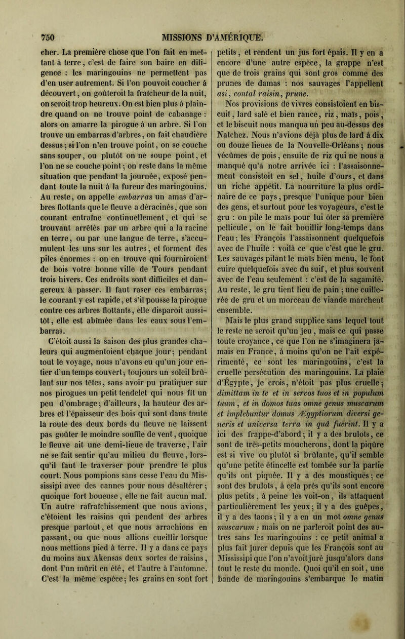 cher. La première chose que l’on fait en met- tant à terre, c’est de faire son baire en dili- gence : les maringouins ne permettent pas d’en user autrement. Si l’on pouvoit coucher à découvert, on goûteroit la fraîcheur de la nuit, on seroit trop heureux. On est bien plus à plain- dre quand on ne trouve point de cabanage : alors on amarre la pirogue à un arbre. Si l’on trouve un embarras d’arbres, on fait chaudière dessus-, si l’on n’en trouve point, on se couche sans souper, ou plutôt on ne soupe point, et l’on ne se couche point ; on reste dans la même situation que pendant la journée, exposé pen- dant toute la nuit à la fureur des maringouins. Au reste, on appelle embarras un amas d'ar- bres flottants que le fleuve a déracinés, que son courant entraîne continuellement, et qui se trouvant arrêtés par un arbre qui a la racine en terre, ou par une langue de terre, s’accu- mulent les uns sur les autres, et forment des piles énormes : on en trouve qui fourniroient de bois votre bonne ville de Tours pendant trois hivers. Ces endroits sont difliciles et dan- gereux à passer. Il faut raser ces embarras; le courant y est rapide, et s’il pousse la pirogue contre ces arbres flottants, elle disparoit aussi- tôt , elle est abîmée dans les eaux sous l’em- barras. C’éloit aussi la saison des plus grandes cha- leurs qui augmentoient chaque jour; pendant tout le voyage, nous n’avons eu qu’un jour en- tier d’un temps couvert^ toujours un soleil brû- lant sur nos têtes, sans avoir pu pratiquer sur nos pirogues un petit tendclet qui nous fît un peu d’ombrage; d’ailleurs, la hauteur des ar- bres et l’épaisseur des bois qui sont dans toute la route des deux bords du fleuve ne laissent pas goûter le moindre souffle de vent, quoique le fleuve ait une demi-lieue de traverse, l’air ne se fait sentir qu’au milieu du fleuve, lors- qu’il faut le traverser pour prendre le plus court. Nous pompions sans cesse l’eau du Mis- sissipi avec des cannes pour nous désaltérer ; quoique fort boueuse, elle ne fait aucun mal. Un autre rafraîchissement que nous avions, c’étoient les raisins qui pendent des arbres presque partout, et que nous arrachions en passant, ou que nous allions cueillir lorsque nous mettions pied à terre. Il y a dans ce pays du moins aux Akensas deux sortes de raisins, dont l’un mûrit en été, et l’autre à l’automne. C’est la même espèce ; les grains en sont fort petits, et rendent un jus fort épais. Il y en a encore d’une autre espèce, ta grappe n’est que de trois grains qui sont gros comme des prunes de damas ; nos sauvages l’appellent asi, contai raisin, prune. Nos provisions de vivres consistoient en bis- cuit , lard salé et bien rance, riz, maïs, pois, et le biscuit nous manqua un peu au-dessus des Natchez. Nous n’avions déjà plus de lard à dix ou douze lieues de la Nouvelle-Orléans ; nous vécûmes de pois, ensuite de riz qui ne nous a manqué qu’à notre arrivée ici : l’assaisonne- ment consistoit en sel, huile d’ours, et dans un riche appétit. La nourriture la plus ordi- naire de ce pays,presque l’unique pour bien des gens, et surtout pour les voyageurs, c’est le gru ; on pile le maïs pour lui ôter sa première pellicule, on le fait bouillir long-temps dans l’eau ; les François l’assaisonnent quelquefois avec de l’huile : voilà ce que c’est que le gru. Les sauvages pilant le maïs bien menu, le font cuire quelquefois avec du suif, et plus souvent avec de l’eau seulement : c’est de la sagamité. Au reste, le gru tient lieu de pain ; une cuille- rée de gru et un morceau de viande marchent ensemble. Alais le plus grand supplice sans lequel tout le reste ne seroit qu’un jeu, mais ce qui passe toute croyance, ce que l’on ne s’imaginera ja- mais en France, à moins qu’on ne l’ait expé- rimenté, ce sont les maringouins, c’est la cruelle persécution des maringouins. La plaie d’Égypte, je crois, n’étoit pas plus cruelle; dimittam in te et in servos tuos et in populum tuum, et in domos tuas omne genus muscarum et implebuntur domus Ægyptiorum diversi ge- neris et universa terra in quâ fuerint. Il y a ici des frappe-d’abord ; il y a des brûlots, ce sont de très-petits moucherons, dont la piqûre est si vive ou plutôt si brûlante, qu’il semble qu’une petite étincelle est tombée sur ta partie qu’ils ont piquée. Il y a des moustiques ; ce sont des brûlots, à cela près qu’ils sont encore plus petits, à peine les voit-on, ils attaquent particulièrement les yeux; il y a des guêpes, il y a des taons ; il y a en un mot omne genus muscarum ; mais on ne parleroit point des au- tres sans les maringouins ; ce petit animal a plus fait jurer depuis que les François sont au Mississipi que l’on n’avoit juré jusqu’alors dans tout le reste du monde. Quoi qu’il en soit, une bande de maringouins s’embarque le malin