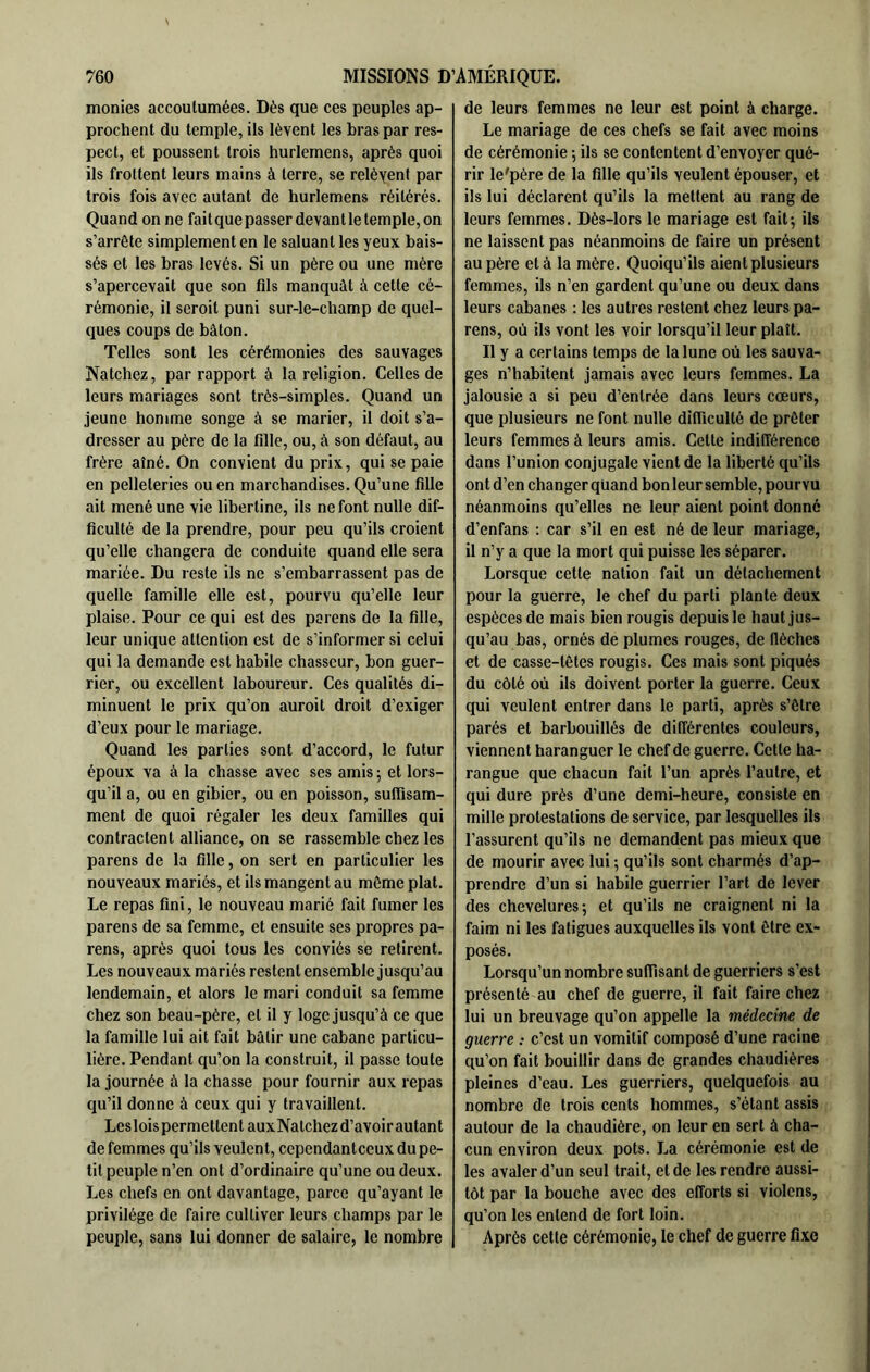 monies accoutumées. Dès que ces peuples ap- prochent du temple, ils lèvent les bras par res- pect, et poussent trois hurlemens, après quoi ils frottent leurs mains à terre, se relèvent par trois fois avec autant de hurlemens réitérés. Quand on ne faitquepasser devantletemple,on s’arrête simplement en le saluant les yeux bais- sés et les bras levés. Si un père ou une mère s’apercevait que son fils manquât à cette cé- rémonie, il seroit puni sur-le-champ de quel- ques coups de bâton. Telles sont les cérémonies des sauvages Natchez, par rapport à la religion. Celles de leurs mariages sont très-simples. Quand un jeune homme songe à se marier, il doit s’a- dresser au père de la fille, ou, à son défaut, au frère aîné. On convient du prix, qui se paie en pelleteries ou en marchandises. Qu’une fille ait mené une vie libertine, ils ne font nulle dif- ficulté de la prendre, pour peu qu’ils croient qu’elle changera de conduite quand elle sera mariée. Du reste ils ne s’embarrassent pas de quelle famille elle est, pourvu qu’elle leur plaise. Pour ce qui est des païens de la fille, leur unique attention est de s’informer si celui qui la demande est habile chasseur, bon guer- rier, ou excellent laboureur. Ces qualités di- minuent le prix qu’on auroit droit d’exiger d’eux pour le mariage. Quand les parties sont d’accord, le futur époux va à la chasse avec ses amis ; et lors- qu’il a, ou en gibier, ou en poisson, sufiisam- ment de quoi régaler les deux familles qui contractent alliance, on se rassemble chez les parens de la fille, on sert en particulier les nouveaux mariés, et ils mangent au môme plat. Le repas fini, le nouveau marié fait fumer les parens de sa femme, et ensuite ses propres pa- rens, après quoi tous les conviés se retirent. Les nouveaux mariés restent ensemble jusqu’au lendemain, et alors le mari conduit sa femme chez son beau-père, et il y loge jusqu’à ce que la famille lui ait fait bâtir une cabane particu- lière. Pendant qu’on la construit, il passe toute la journée à la chasse pour fournir aux repas qu’il donne à ceux qui y travaillent. Leslois permettent auxNatchezd’avoirautant de femmes qu’ils veulent, cependanteeux du pe- tit peuple n’en ont d’ordinaire qu’une ou deux. Les chefs en ont davantage, parce qu’ayant le privilège de faire cultiver leurs champs par le peuple, sans lui donner de salaire, le nombre de leurs femmes ne leur est point à charge. Le mariage de ces chefs se fait avec moins de cérémonie ; ils se contentent d’envoyer qué- rir le'père de la fille qu’ils veulent épouser, et ils lui déclarent qu’ils la mettent au rang de leurs femmes. Dès-lors le mariage est fait; ils ne laissent pas néanmoins de faire un présent au père et à la mère. Quoiqu’ils aient plusieurs femmes, ils n’en gardent qu’une ou deux dans leurs cabanes : les autres restent chez leurs pa- rens, où ils vont les voir lorsqu’il leur plaît. Il y a certains temps de la lune où les sauva- ges n’habitent jamais avec leurs femmes. La jalousie a si peu d’entrée dans leurs cœurs, que plusieurs ne font nulle difficulté de prêter leurs femmes à leurs amis. Cette indifférence dans l’union conjugale vient de la liberté qu’ils ont d’en changer quand bon leur semble, pourvu néanmoins qu’elles ne leur aient point donné d’enfans : car s’il en est né de leur mariage, il n’y a que la mort qui puisse les séparer. Lorsque cette nation fait un détachement pour la guerre, le chef du parti plante deux espèces de mais bien rougis depuis le haut jus- qu’au bas, ornés de plumes rouges, de flèches et de casse-têtes rougis. Ces mais sont piqués du côté où ils doivent porter la guerre. Ceux qui veulent entrer dans le parti, après s’être parés et barbouillés de différentes couleurs, viennent haranguer le chef de guerre. Cette ha- rangue que chacun fait l’un après l’autre, et qui dure près d’une demi-heure, consiste en mille protestations de service, par lesquelles ils l’assurent qu’ils ne demandent pas mieux que de mourir avec lui ; qu’ils sont charmés d’ap- prendre d’un si habile guerrier l’art de lever des chevelures; et qu’ils ne craignent ni la faim ni les fatigues auxquelles ils vont être ex- posés. Lorsqu’un nombre suffisant de guerriers s’est présenté au chef de guerre, il fait faire chez lui un breuvage qu’on appelle la médecine de guerre : c’est un vomitif composé d’une racine qu’on fait bouillir dans de grandes chaudières pleines d’eau. Les guerriers, quelquefois au nombre de trois cents hommes, s’étant assis autour de la chaudière, on leur en sert à cha- cun environ deux pots. La cérémonie est de les avaler d’un seul trait, et de les rendre aussi- tôt par la bouche avec des efforts si violons, qu’on les entend de fort loin. Après cette cérémonie, le chef de guerre fixe