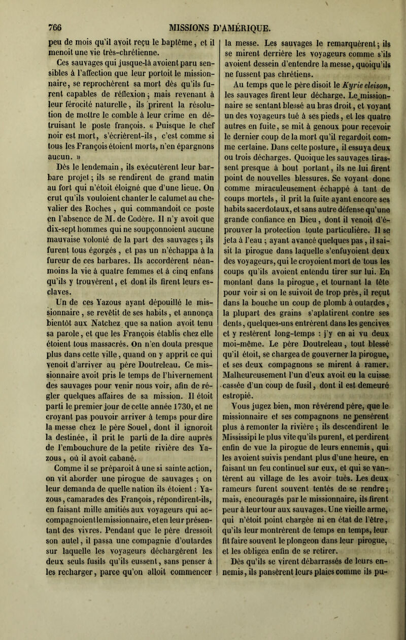 peu de mois qu’il avoit reçu le baptême, et il menoit une vie très-chrétienne. Ces sauvages qui jusque-là avoient paru sen- sibles à l’affection que leur portoit le mission- naire, se reprochèrent sa mort dés qu’ils fu- rent capables de réflexion, mais revenant à leur férocité naturelle, ils prirent la résolu- tion de mettre le comble à leur crime en dé- truisant le poste françois. « Puisque le chef noir est mort, s’écrièrent-ils, c’est comme si tous les François étoient morts, n’en épargnons aucun. » Dés le lendemain , ils exécutèrent leur bar- bare projet ; ils se rendirent de grand matin au fort qui n’étoit éloigné que d’une lieue. On crut qu’ils vouloient chanter le calumet au che- valier des Roches , qui commandoit ce poste en l’absence de M. de Codère. Il n’y avoit que dix-sept hommes qui ne soupçonnoient aucune mauvaise volonté de la part des sauvages 5 ils furent tous égorgés , et pas un n’échappa à la fureur de ces barbares. Ils accordèrent néan- moins la vie à quatre femmes et à cinq enfans qu’ils y trouvèrent, et dont ils firent leurs es- claves. Un de ces Yazous ayant dépouillé le mis- sionnaire , se revêtit de ses habits, et annonça bientôt aux Natchez que sa nation avoit tenu sa parole, et que les François établis chez elle étoient tous massacrés. On n’en douta presque plus dans cette ville, quand on y apprit ce qui venoit d’arriver au père Doutreleau. Ce mis- sionnaire avoit pris le temps de Thivernement des sauvages pour venir nous voir, afin de ré- gler quelques affaires de sa mission. Il étoit parti le premier jour de cette année 1730, et ne croyant pas pouvoir arriver à temps pour dire la messe chez le père Souel, dont il ignoroit la destinée, il prit le parti de la dire auprès de l’embouchure de la petite rivière des Ya- zous , où il avoit cabané. Coirime il se préparoit à une si sainte action, on vit aborder une pirogue de sauvages ; on leur demanda de quelle nation ils étoient ; Ya- zous, camarades des François, répondirent-ils, en faisant mille amitiés aux voyageurs qui ac- compagnoientlemissionnaire, eten leur présen- tant des vivres. Pendant que le père dressoit son autel, il passa une compagnie d’outardes sur laquelle les voyageurs déchargèrent les deux seuls fusils qu’ils eussent, sans penser à les recharger, parce qu’on alloit commencer la messe. Les sauvages le remarquèrent ; ils se mirent derrière les voyageurs comme s’ils avoient dessein d’entendre la messe, quoiqu’ils ne fussent pas chrétiens. Au temps que le père disoit le Kyrie eleison, les sauvages firent leur décharge. Le_^mission- naire se sentant blessé au bras droit, et voyant un des voyageurs tué à ses pieds, et les quatre autres en fuite, se mit à genoux pour recevoir le dernier coup de la mort qu’il regardoit com- me certaine. Dans celte posture, il essuya deux ou trois décharges. Quoique les sauvages tiras- sent presque à bout portant, ils ne lui firent point de nouvelles blessures. Se voyant donc comme miraculeusement échappé à tant de coups mortels, il prit la fuite ayant encore ses habits sacerdotaux, et sans autre défense qu’une grande confiance en Dieu, dont il venoit d’é- prouver la protection toute particulière. Il se jeta à l’eau ; ayant avancé quelques pas, il sai- sit la pirogue dans laquelle s’enfuyoient deux des voyageurs, qui le croyoient mort de tous les coups qu’ils avoient entendu tirer sur lui. En montant dans la pirogue, et tournant la tête pour voir si on le suivoit de trop près, il reçut dans la bouche un coup de plomb à outardes, la plupart des grains s’aplatirent contre ses dents, quelques-uns entrèrent dans les gencives et y restèrent long-temps : j’y en ai vu deux moi-même. Le père Doutreleau, tout blessé qu’il étoit, se chargea de gouverner la pirogue, et ses deux compagnons se mirent à ramer. Malheureusement l’un d’eux avoit eu la cuisse • cassée d’un coup de fusil, dont il est demeuré estropié. Vous jugez bien, mon révérend père, que le missionnaire et ses compagnons ne pensèrent plus à remonter la rivière 5 ils descendirent le Mississipi le plus vite qu’ils purent, et perdirent enfin de vue la pirogue de leurs ennemis, qui les avoient suivis pendant plus d’une heure, en faisant un feu continuel sur eux, et qui se van- tèrent au village de les avoir tués. Les deux rameurs furent souvent tentés de se rendre 5 mais, encouragés parle missionnaire, ils firent peur à leur tour aux sauvages. Une vieille arme, qui n’étoit point chargée ni en état de l’être, qu’ils leur montrèrent de temps en temps, leur fit faire souvent le plongeon dans leur pirogue, et les obligea enfin de se retirer. Dès qu’ils se virent débarrassés de leurs en- nemis, ils pansèrent leurs plaies comme ils pu-