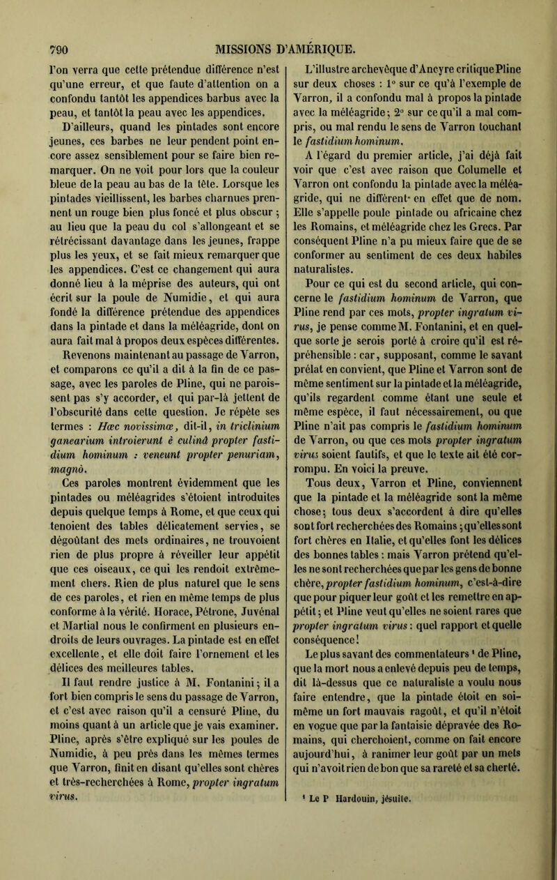 l’on verra que cette prétendue différence n’est qu’une erreur, et que faute d’attention on a confondu tantôt les appendices barbus avec la peau, et tantôt la peau avec les appendices. D’ailleurs, quand les pintades sont encore jeunes, ces barbes ne leur pendent point en- core assez sensiblement pour se faire bien re- marquer. On ne voit pour lors que la couleur bleue delà peau au bas de la tête. Lorsque les pintades vieillissent, les barbes charnues pren- nent un rouge bien plus foncé et plus obscur ; au lieu que la peau du col s’allongeant et se rétrécissant davantage dans les jeunes, frappe plus les yeux, et se fait mieux remarquer que les appendices. C’est ce changement qui aura donné lieu à la méprise des auteurs, qui ont écrit sur la poule de Numidie, et qui aura fondé la différence prétendue des appendices dans la pintade et dans la méléagride, dont on aura fait mal à propos deux espèces différentes. Revenons maintenant au passage de Varron, et comparons ce qu’il a dit à la fin de ce pas- sage, avec les paroles de Pline, qui ne parois- sent pas s’y accorder, et qui par-là jettent de l’obscurité dans cette question. Je répète ses termes : Hæc novissimœ, dit-il, in triclinium ganearium introierunt è culinâ propter fasti- dium hominum : veneunt propter penuriam, magnô. Ces paroles montrent évidemment que les pintades ou méléagrides s’étoient introduites depuis quelque temps à Rome, et que ceux qui tenoient des tables délicatement servies, se dégoûtant des mets ordinaires, ne trouvoient rien de plus propre à réveiller leur appétit que ces oiseaux, ce qui les rendoit extrême- ment chers. Rien de plus naturel que le sens de ces paroles, et rien en même temps de plus conforme à la vérité. Horace, Pétrone, Juvénal et Martial nous le confirment en plusieurs en- droits de leurs ouvrages. La pintade est en effet excellente, et elle doit faire l’ornement et les délices des meilleures tables. Il faut rendre justice à M. Fontanini; il a fort bien compris le sens du passage de Varron, et c’est avec raison qu’il a censuré Pline, du moins quant à un article que je vais examiner. Pline, après s’être expliqué sur les poules de Numidie, à peu près dans les mêmes termes que Varron, finit en disant qu’elles sont chères et très-recherchées à Rome, propter ingratum vhm. L’illustre archevêque d’Ancyre critique Pline sur deux choses : 1° sur ce qu’à l’exemple de Varron, il a confondu mal à propos la pintade avec la méléagride ; 2 sur ce qu’il a mal com- pris, ou mal rendu le sens de Varron touchant le fastidium hominum, A l’égard du premier article, j’ai déjà fait voir que c’est avec raison que Columelle et Varron ont confondu la pintade avec la méléa- gride, qui ne diffèrent- en effet que de nom. Elle s’appelle poule pintade ou africaine chez les Romains, et méléagride chez les Grecs. Par conséquent Pline n’a pu mieux faire que de se conformer au sentiment de ces deux habiles naturalistes. Pour ce qui est du second article, qui con- cerne le fastidium hominum de Varron, que Pline rend par ces mots, propter ingratum vi- rus, je pense comme M. Fontanini, et en quel- que sorte je serois porté à croire qu’il est ré- préhensible : car, supposant, comme le savant prélat en convient, que Pline et Varron sont de même sen timent sur la pintade et la méléagride, qu’ils regardent comme étant une seule et môme espèce, il faut nécessairement, ou que Pline n’ait pas compris le fastidium hominum de Varron, ou que ces mots propter ingratum virus soient fautifs, et que le texte ait été cor- rompu. En voici la preuve. Tous deux, Varron et Pline, conviennent que la pintade et la méléagride sont la môme chose; tous deux s’accordent à dire qu’elles sontfort recherchées des Romains ; qu’elles sont fort chères en Italie, et qu’elles font les délices des bonnes tables ; mais Varron prétend qu’el- les ne son t recherchées que par les gens de bonne chère, propter fastidium hominum, c’est-à-dire que pour piquer leur goût et les remettre en ap- pétit ; et Pline veut qu’elles ne soient rares que propter ingratum virus : quel rapport et quelle conséquence ! Le plus savant des commentateurs ' de Pline, que la mort nous a enlevé depuis peu de temps, dit là-dessus que ce naturaliste a voulu nous faire entendre, que la pintade étoit en soi- même un fort mauvais ragoût, et qu’il n’étoit en vogue que parla fantaisie dépravée des Ro- mains, qui cherchoient, comme on fait encore aujourd’hui, à ranimer leur goût par un mets qui n’avoitrien de bon que sa rareté et sa cherté. ' Le P Hardouin, jésuite.