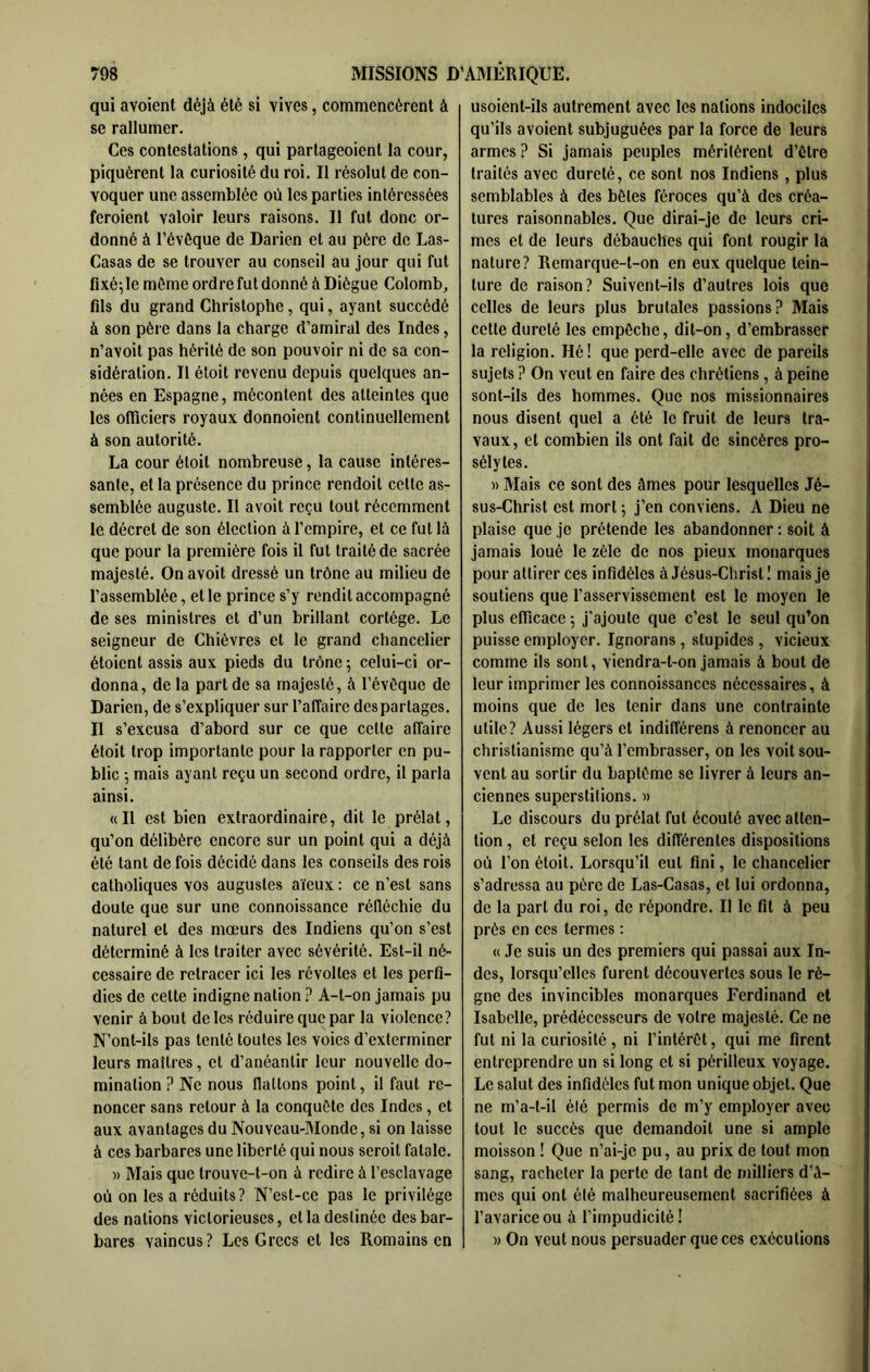 qui avoient déjà été si vives, commencèrent à se rallumer. Ces contestations, qui partageoient la cour, piquèrent la curiosité du roi. Il résolut de con- voquer une assemblée où les parties intéressées feraient valoir leurs raisons. Il fut donc or- donné à l’évôque de Darien et au père de Las- Casas de se trouver au conseil au jour qui fut fixé; le même ordre fut donné à Diègue Colomb, fils du grand Christophe, qui, ayant succédé à son père dans la charge d’amiral des Indes, n’avoit pas hérité de son pouvoir ni de sa con- sidération. Il était revenu depuis quelques an- nées en Espagne, mécontent des atteintes que les ofliciers royaux donnaient continuellement à son autorité. La cour étoit nombreuse, la cause intéres- sante, et la présence du prince rendoit cette as- semblée auguste. Il avoit reçu tout récemment le décret de son élection à l’empire, et ce fut là que pour la première fois il fut traité de sacrée majesté. On avoit dressé un trône au milieu de l’assemblée, et le prince s’y rendit accompagné de ses ministres et d’un brillant cortège. Le seigneur de Chièvres et le grand chancelier étaient assis aux pieds du trône ; celui-ci or- donna, de la part de sa majesté, à l’évêque de Darien, de s’expliquer sur l’affaire des partages. Il s’excusa d’abord sur ce que cette affaire étoit trop importante pour ta rapporter en pu- blic -, mais ayant reçu un second ordre, il parla ainsi. «Il est bien extraordinaire, dit le prélat, qu’on délibère encore sur un point qui a déjà été tant de fois décidé dans les conseils des rois catholiques vos augustes aïeux : ce n’est sans doute que sur une connoissance réfléchie du naturel et des mœurs des Indiens qu’on s’est déterminé à les traiter avec sévérité. Est-il né- cessaire de retracer ici les révoltes et les perfi- dies de cette indigne nation ? A-t-on jamais pu venir à bout de les réduire que par la violence? N’ont-ils pas tenté toutes les voies d’exterminer leurs maîtres, et d’anéantir leur nouvelle do- mination Ne nous flattons point, il faut re- noncer sans retour à la conquête des Indes, et aux avantages du Nouveau-Monde, si on laisse à ces barbares une liberté qui nous seroit fatale. )) Mais que trouve-t-on à redire à l’esclavage où on les a réduits? N’est-ce pas le privilège des nations victorieuses, et la destinée des bar- bares vaincus? Les Grecs et les Romains en usoient-ils autrement avec les nations indociles qu’ils avoient subjuguées par la force de leurs armes ? Si jamais peuples méritèrent d’être traités avec dureté, ce sont nos Indiens , plus semblables à des bêtes féroces qu’à des créa- tures raisonnables. Que dirai-je de leurs cri- mes et de leurs débauches qui font rougir la nature? Remarque-t-on en eux quelque tein- ture de raison? Suivent-ils d’autres lois que celles de leurs plus brutales passions? Mais cette dureté les empêche, dit-on, d’embrasser la religion. Hé! que perd-elle avec de pareils sujets ? On veut en faire des chrétiens, à peine sont-ils des hommes. Que nos missionnaires nous disent quel a été le fruit de leurs tra- vaux, et combien ils ont fait de sincères pro- sélytes. » Mais ce sont des âmes pour lesquelles Jé- sus-Christ est mort ; j’en conviens. A Dieu ne plaise que je prétende les abandonner ; soit à jamais loué le zèle de nos pieux monarques pour attirer ces infidèles à Jésus-Christ ! mais je soutiens que l’asservissement est le moyen le plus efficace 5 j’ajoute que c’est le seul qu’on puisse employer. Ignorans , stupides, vicieux comme ils sont, viendra-t-on jamais à bout de leur imprimer les connoissances nécessaires, à moins que de les tenir dans une contrainte utile? Aussi légers et indifférens à renoncer au christianisme qu’à l’embrasser, on les voit sou- vent au sortir du baptême se livrer à leurs an- ciennes superstilions. » Le discours du prélat fut écouté avec atten- tion , et reçu selon les différentes dispositions où l’on étoit. Lorsqu’il eut fini, le chancelier s’adressa au père de Las-Casas, et lui ordonna, de la part du roi, de répondre. Il le fit à peu près en ces termes ; « Je suis un des premiers qui passai aux In- des, lorsqu’elles furent découvertes sous le rè- gne des invincibles monarques Ferdinand et Isabelle, prédécesseurs de votre majesté. Ce ne fut ni la curiosité , ni l’intérêt, qui me firent entreprendre un si long et si périlleux voyage. Le salut des infidèles fut mon unique objet. Que ne m’a-t-il élé permis de m’y employer avec tout le succès que demandoit une si ample moisson ! Que n’ai-je pu, au prix de tout mon sang, racheter la perte de tant de milliers d’â- mes qui ont élé malheureusement sacrifiées à l’avarice ou à l’impudicité ! » On veut nous persuader que ces exécutions