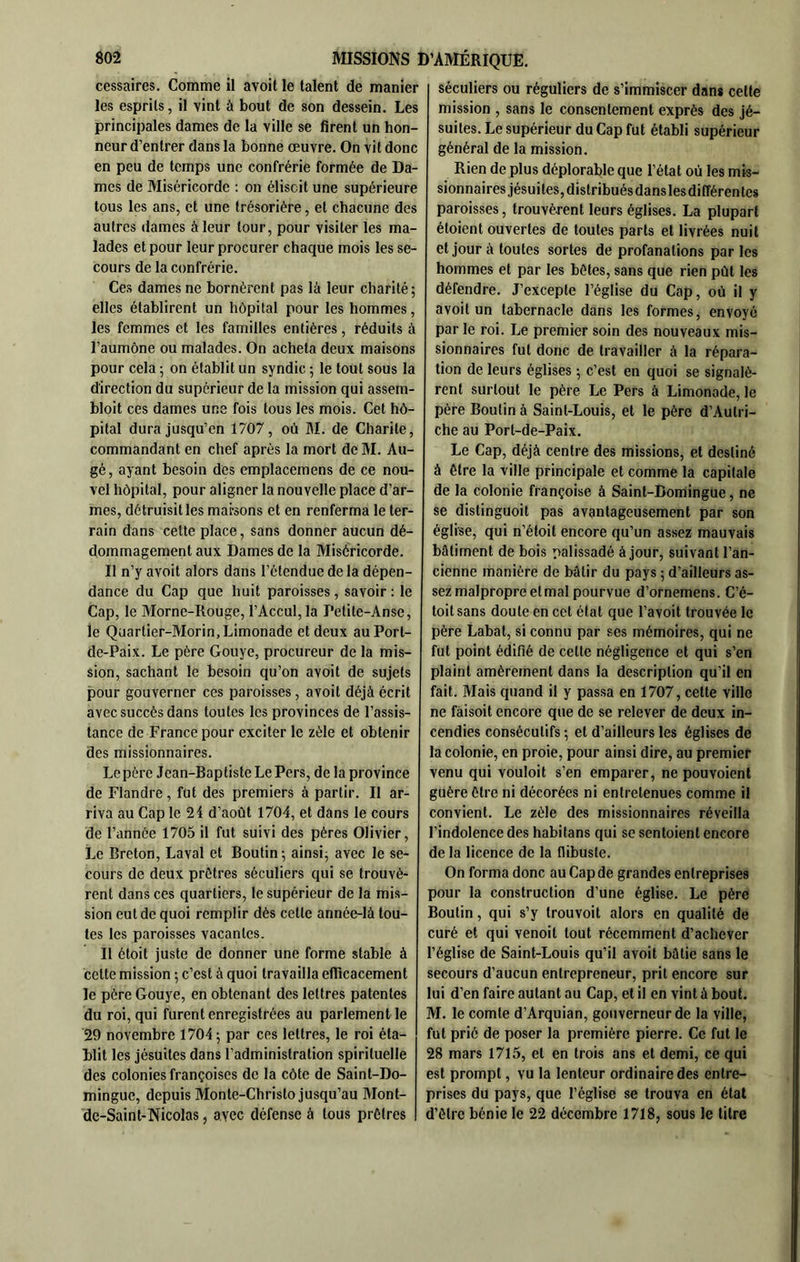 cessaires. Comme il avoit le talent de manier les esprits, il vint à bout de son dessein. Les principales dames de la ville se firent un hon- neur d’entrer dans la bonne œuvre. On vit donc en peu de temps une confrérie formée de Da- mes de Miséricorde : on éliscit une supérieure tous les ans, et une trésoriére, et chacune des autres dames à leur tour, pour visiter les ma- lades et pour leur procurer chaque mois les se- cours de la confrérie. Ces dames ne bornèrent pas là leur charité; elles établirent un hôpital pour les hommes, les femmes et les familles entières, réduits à l’aumône ou malades. On acheta deux maisons pour cela ; on établit un syndic ; le tout sous la direction du supérieur de la mission qui assem- bloit ces dames une fois tous les mois. Cet hô- pital dura jusqu’en 1707, où M. de Charité, commandant en chef après la mort deM. Au- gé, ayant besoin des emplacemens de ce nou- vel hôpital, pour aligner la nouvelle place d’ar- mes, détruisit les maisons et en renferma le ter- rain dans cette place, sans donner aucun dé- dommagement aux Dames de la Miséricorde. Il n’y avoit alors dans l’étendue de la dépen- dance du Cap que huit paroisses , savoir : le Cap, le Morne-Rouge, rAccul,la Petite-Anse, le Quartier-Morin, Limonade et deux auPort- de-Paix. Le père Gouye, procureur de la mis- sion, sachant le besoin qu’on avoit de sujets pour gouverner ces paroisses, avoit déjà écrit avec succès dans toutes les provinces de l’assis- tance de France pour exciter le zèle et obtenir des missionnaires. Lepère Jean-Baptiste Le Pers, de la province de Flandre , fut des premiers à partir. Il ar- riva au Cap le 24 d’août 1704, et dans le cours de l’année 1705 il fut suivi des pères Olivier, Le Breton, Laval et Boutin; ainsi; avec le se- cours de deux prêtres séculiers qui se trouvè- rent dans ces quartiers, le supérieur de la mis- sion eut de quoi remplir dès cette année-là tou- tes les paroisses vacantes. Il étoit juste de donner une forme stable à celte mission ; c’est à quoi travailla eflicacement le père Gouye, en obtenant des lettres patentes du roi, qui furent enregistrées au parlement le 29 novembre 1704; par ces lettres, le roi éta- blit les jésuites dans l’administration spirituelle des colonies françoises de la côte de Saint-Do- mingue, depuis Monte-Christo jusqu’au Mont- de-Saint-Nicolas, avec défense à tous prêtres séculiers ou réguliers de s’immiscer dans celle mission , sans le consentement exprès des jé- suites. Le supérieur du Cap fut établi supérieur général de la mission. Rien de plus déplorable que l’état où les mis- sionnaires jésuites, distribués dans lesdifférentes paroisses, trouvèrent leurs églises. La plupart étoient ouvertes de toutes parts et livrées nuit et jour à toutes sortes de profanations par les hommes et par les bêles, sans que rien pùt les défendre. J’excepte l’église du Cap, où il y avoit un tabernacle dans les formes, envoyé par le roi. Le premier soin des nouveaux mis- sionnaires fut donc de travailler à la répara- tion de leurs églises ; c’est en quoi se signalè- rent surtout le père Le Pers à Limonade, le père Boulin à Saint-Louis, et le père d’Autri- che au Port-de-Paix. Le Cap, déjà centre des missions, et destiné à être la ville principale et comme la capitale de la colonie françoise à Saint-Domingue, ne se distinguoit pas avantageusement par son église, qui n’étoit encore qu’un assez mauvais bâtiment de bois palissadé à jour, suivant l’an- cienne manière de bâtir du pays ; d’ailleurs as- sez malpropre et mal pourvue d’ornemens. C’é- toitsans doute en cet état que l’avoit trouvée le père Labat, si connu par ses mémoires, qui ne fut point édifié de celle négligence et qui s’en plaint amèrement dans la description qu’il en fait. Mais quand il y passa en 1707, cette ville ne fàisoit encore que de se relever de deux in- cendies consécutifs ; et d’ailleurs les églises de la colonie, en proie, pour ainsi dire, au premier venu qui vouloit s’en emparer, ne pouvoient guère être ni décorées ni entretenues comme il convient. Le zèle des missionnaires réveilla l’indolence des habitans qui se sentoient encore de la licence de la flibuste. On forma donc au Cap de grandes entreprises pour la construction d’une église. Le père Boulin, qui s’y trouvoit alors en qualité de curé et qui venoit tout récemment d’achever l’église de Saint-Louis qu’il avoit bâtie sans le secours d’aucun entrepreneur, prit encore sur lui d’en faire autant au Cap, et il en vint à bout. M. le comte d’Arquian, gouverneur de la ville, fut prié de poser la première pierre. Ce fut le 28 mars 1715, et en trois ans et demi, ce qui est prompt, vu la lenteur ordinaire des entre- prises du pays, que l’église se trouva en état d’être bénie le 22 décembre 1718, sous le titre