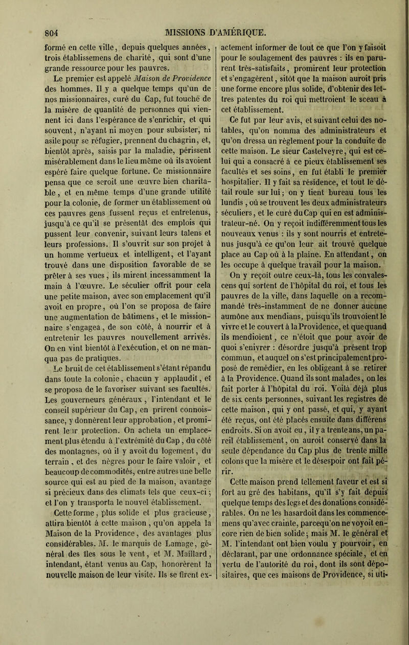 formé en cette ville, depuis quelques années, trois établissemens de charité, qui sont d’une grande ressource pour les pauvres. Le premier est appelé Maison de Providence des hommes. Il y a quelque temps qu’un de nos missionnaires, curé du Cap, fut touché de la misère de quantité de personnes qui vien- nent ici dans l’espérance de s’enrichir, et qui souvent, n’ayant ni moyen pour subsister, ni asile pour se réfugier, prennent du chagrin, et, bientôt après, saisis par la maladie, périssent misérablement dans le lieu même où ilsavoient espéré faire quelque fortune. Ce missionnaire pensa que ce seroit une œuvre bien charita- ble , et en même temps d’une grande utilité pour la colonie, de former un établissement où ces pauvres gens fussent reçus et entretenus, jusqu’à ce qu’il se présentât des emplois qui pussent leur convenir, suivant leurs taîens et leurs professions. Il s’ouvrit sur son projet à un homme vertueux et intelligent, et l’ayant trouvé dans une disposition favorable de se prêter à ses vues , ils mirent incessamment la main à l’œuvre. Le séculier offrit pour cela une petite maison, avec son emplacement qu’il avoit en propre, où l’on se proposa de faire une augmentation de bâtimens, et le mission- naire s’engagea, de son côté, à nourrir et à entretenir les pauvres nouvellement arrivés. On en vint bientôt à l’exécution, et on ne man- qua pas de pratiques. Le bruit de cet établissement s’étant répandu dans toute la colonie, chacun y applaudit, et se proposa de le favoriser suivant ses facultés. Les gouverneurs généraux, l’intendant et le conseil supérieur du Cap, en prirent connois- sance, y donnèrent leur approbation, et promi- rent le'ir protection. On acheta un emplace- ment plus étendu à l’extrémité du Cap, du côté des montagnes, où il y avoit du logement, du terrain , et des nègres pour le faire valoir , et beaucoup de commodités, entre autres une belle source qui est au pied de la maison, avantage si précieux dans des climats tels que ceux-ci ; et l’on y transporta le nouvel établissement. Cette forme, plus solide et plus gracieuse, attira bientôt à cette maison , qu’on appela la Maison de la Providence, des avantages plus considérables. M. le marquis de Lamage, gé- néral des îles sous le vent, et M. Maillard, intendant, étant venus au Cap, honorèrent la nouvelle maison de leur visite. Ils se firent ex- actement informer de tout ce que l’on yfaisoit pour le soulagement des pauvres : ils en paru- rent très-satisfaits, promirent leur protection et s’engagèrent, sitôt que la maison auroit pris une forme encore plus solide, d’obtenir des let- tres patentes du roi qui mettroient le sceau à cet établissement. Ce fut par leur avis, et suivant celui des no- tables, qu’on nomma des administrateurs et qu’on dressa un règlement pour la conduite de cette maison. Le sieur Castelveyre, qui est ce- lui qui a consacré à ce pieux établissement ses facultés et ses soins, en fut établi le premier hospitalier. Il y fait sa résidence, et tout le dé- tail roule sur lui ; on y tient bureau tous les lundis, où se trouvent les deux administrateurs séculiers, et le curé du Cap qui en est adminis- trateur-né. On y reçoit indifféremment tous les nouveaux venus : ils y sont nourris et entrete- nus jusqu’à ce qu’on leur ait trouvé quelque place au Cap où à la plaine. En attendant, on les occupe à quelque travail pour la maison. On y reçoit outre ceux-là, tous les convales- cens qui sortent de l’hôpital du roi, et tous les pauvres de la ville, dans laquelle on a recom- mandé très-instamment de ne donner aucune aumône aux mendians, puisqu’ils trouvoient le vivre et te couvert à la Providence, et que quand ils mendioient, ce n’étoit que pour avoir de quoi s’enivrer : désordre jusqu’à présent trop commun, et auquel on s’est principalementpro- posé de remédier, en les obligeant à se retirer à la Providence. Quand ils sont malades, on les fait porter à l’hôpital du roi. Voilà déjà plus de six cents personnes, suivant les registres de cette maison, qui y ont passé, et qui, y ayant été reçus, ont été placés ensuite dans différens endroits. Si on avoit eu, il y a trente ans, un pa- reil établissement, on auroit conservé dans la seule dépendance du Cap plus de trente mille colons que la misère et le désespoir ont fait pé- rir. Cette maison prend tellement faveur et est si fort au gré des habitans, qu’il s’y fait depuis quelque temps des legs et des donations considé- rables. On ne les hasardait dans les commence- mens qu’avec crainte, parcequ’on ne voyoit en- core rien de bien solide \ mais M. le général et M. l’intendant ont bien voulu y pourvoir, en déclarant, par une ordonnance spéciale, et en vertu de l’autorité du roi, dont ils sont dépo- sitaires, que ces maisons de Providence, si uti*