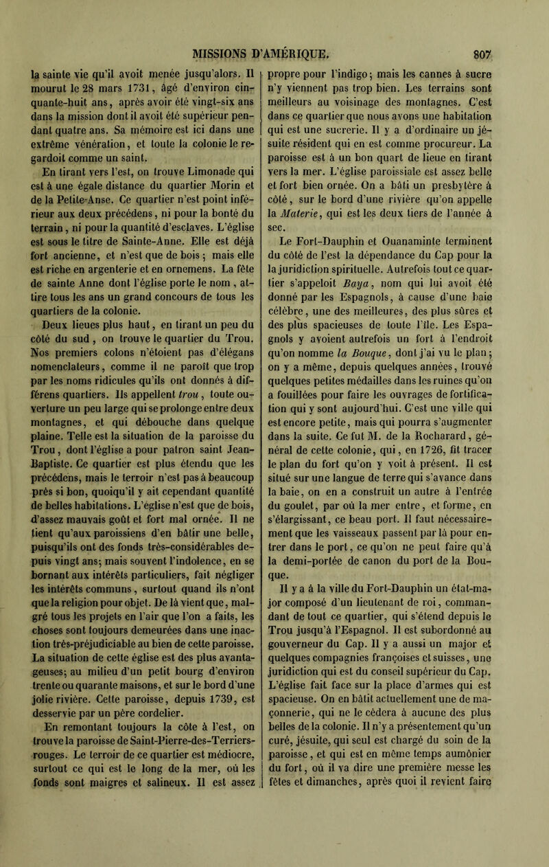 la sainte vie qu’il avoit menée jusqu’alors. Il mourut le 28 mars 1731, âgé d’environ cin- quante-huit ans, après avoir été vingt-six ans dans la mission dont il avoit été supérieur pen- dant quatre ans. Sa mémoire est ici dans une extrême vénération, et toute la colonie le re- gardoil comme un saint. En tirant vers l’est, on trouve Limonade qui est à une égale distance du quartier Morin et de la Petite-Anse. Ce quartier n’est point infé- rieur aux deux précédens, ni pour la bonté du terrain, ni pour la quantité d’esclaves. L’église est sous le litre de Sainte-Anne. Elle est déjà fort ancienne, et n’est que de bois ; mais elle est riche en argenterie et en ornemens. La fête de sainte Anne dont l’église porte le nom , at- tire tous les ans un grand concours de tous les quartiers de la colonie. Deux lieues plus haut, en tirant un peu du côté du sud , on trouve le quartier du Trou. Nos premiers colons n’étoient pas d’élégans nomenclateurs, comme il ne paroît que trop par les noms ridicules qu’ils ont donnés à dif- férons quartiers. Ils appellent trou, toute ou- verture un peu large qui se prolonge entre deux montagnes, et qui débouche dans quelque plaine. Telle est la situation de la paroisse du Trou , dont l’église a pour patron saint Jean- Raptiste. Ce quartier est plus étendu que les précédens, mais le terroir n’est pas à beaucoup près si bon, quoiqu’il y ait cependant quantité de belles habitations. L’église n’est que de bois, d’assez mauvais goût et fort mal ornée. Il ne tient qu’aux paroissiens d’en bâtir une belle, puisqu’ils ont des fonds très-considérables de- puis vingt ans; mais souvent l’indolence, en se bornant aux intérêts particuliers, fait négliger les intérêts communs, surtout quand ils n’ont que la religion pour objet. De là vient que, mal- gré tous les projets en l’air que l’on a faits, les choses sont toujours demeurées dans une inac- tion très-préjudiciable au bien de cette paroisse. La situation de cette église est des plus avanta- geuses; au milieu d’un petit bourg d’environ trente ou quarante maisons, et sur le bord d’une jolie rivière. Cette paroisse, depuis 1739, est desservie par un père cordelier. En remontant toujours la côte à l’est, on trouve la paroisse de Saint-Pierre-des-Terriers- rouges. Le terroir de ce quartier est médiocre, surtout ce qui est le long de la mer, où les fonds sont maigres et salineux. Il est assez propre pour l’indigo ; mais les cannes à sucre n’y viennent pas trop bien. Les terrains sont meilleurs au voisinage des montagnes. C’est dans ce quartier que nous avons une habitation qui est une sucrerie. Il y a d’ordinaire un jé- suite résident qui en est comme procureur. La paroisse est à un bon quart de lieue en tirant vers la mer. L’église paroissiale est assez belle et fort bien ornée. On a bâti un presbytère à côté, sur le bord d’une rivière qu’on appelle la Materie, qui est les deux tiers de l’année à sec. Le Fort-Dauphin et Ouanaminte terminent du côté de l’est la dépendance du Cap pour la la juridiction spirituelle. Autrefois tout ce quar- tier s’appeloit Bmja, nom qui lui avoit été donné par les Espagnols, à cause d’une baie célèbre, une des meilleures, des plus sûres et des plus spacieuses de toute l’île. Les Espa- gnols y avoient autrefois un fort à l’endroit qu’on nomme la Bouque, dont j’ai vu le plan ; on y a même, depuis quelques années, trouvé quelques petites médailles dans les ruines qu’on a fouillées pour faire les ouvrages de fortifica- tion qui y sont aujourd’hui. C’est une ville qui est encore petite, mais qui pourra s’augmenter dans la suite. Ce fut M. de la Rocharard, gé- néral de cette colonie, qui, en 1726, fit tracer le plan du fort qu’on y voit à présent. Il est situé sur une langue de terre qui s’avance dans la baie, on en a construit un autre à l’entrée du goulet, par où la mer entre, et forme, en s’élargissant, ce beau port. Il faut nécessaire- ment que les vaisseaux passent par là pour en- trer dans le port, ce qu’on ne peut faire qu’à la demi-portée de canon du port de la Bou- que. Il y a à la ville du Fort-Dauphin un état-ma- jor composé d’un lieutenant de roi, comman- dant de tout ce quartier, qui s’étend depuis le Trou jusqu’à l’Espagnol. Il est subordonné au gouverneur du Cap. Il y a aussi un major et quelques compagnies françoises et suisses, une juridiction qui est du conseil supérieur du Cap. L’église fait face sur la place d’armes qui est spacieuse. On en bâtit actuellement une de ma- çonnerie , qui ne le cédera à aucune des plus belles de la colonie. Il n’y a présentement qu’un curé, jésuite, qui seul est chargé du soin de la paroisse, et qui est en môme temps aumônier du fort, où il va dire une première messe les fêles et dimanches, après quoi il revient faire