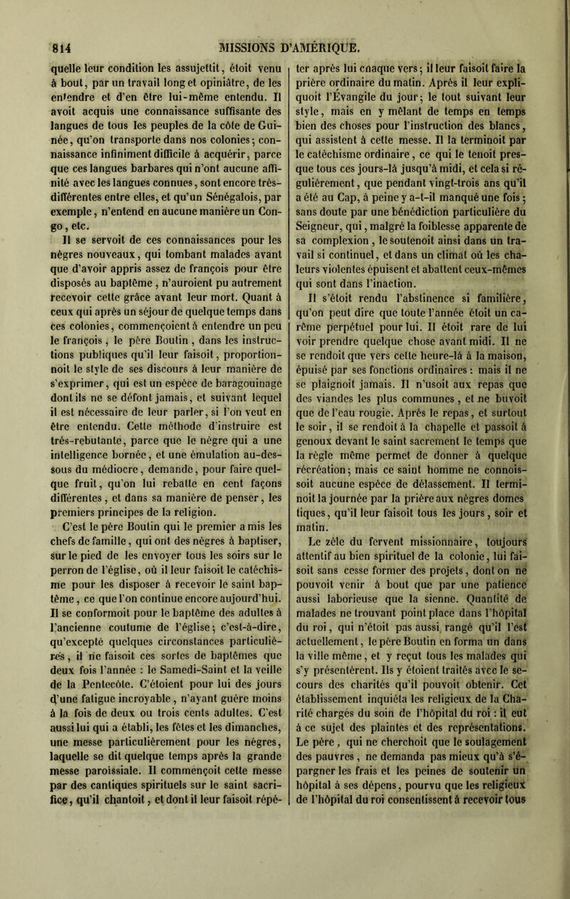 quelle leur condition les assujettit, étoit venu à bout, par un travail long et opiniâtre, de les entendre et d’en Être lui-même entendu. Il avoit acquis une connaissance suffisante des langues de tous les peuples de la côte de Gui- née, qu’on transporte dans nos colonies-, con- naissance infiniment difficile à acquérir, parce que ces langues barbares qui n’ont aucune affi- nité avec les langues connues, sont encore très- différentes entre elles, et qu’un Sénégalois, par exemple, n’entend en aucune manière un Con- go , etc. Il se servoit de ces connaissances pour les nègres nouveaux, qui tombant malades avant que d’avoir appris assez de françois pour être disposés au baptême , n’auroient pu autrement recevoir cette grâce avant leur mort. Quant à ceux qui après un séjour de quelque temps dans ces colonies, commençoientà entendre un peu le françois, le père Boutin , dans les instruc- tions publiques qu’il leur faisoit, proportion- noit le style de ses discours à leur manière de s’exprimer, qui est un espèce de baragouinage dont ils ne se défont jamais, et suivant lequel il est nécessaire de leur parler, si l’on veut en être entendu. Cette méthode d'instruire est très-rebutante, parce que le nègre qui a une intelligence bornée, et une émulation au-des- sous du médiocre, demande, pour faire quel- que fruit, qu’on lui rebatte en cent façons différentes, et dans sa manière de penser, les premiers principes de la religion. C’est le père Boutin qui le premier amis les chefs de famille, qui ont des nègres à baptiser, sur le pied de les envoyer tous les soirs sur le perron de l’église, où il leur faisoit le catéchis- me pour les disposer à recevoir le saint bap- tême , ce que l’on continue encore aujourd’hui. Il se conformoit pour le baptême des adultes à l’ancienne coutume de l’église5 c’est-à-dire, qu’excepté quelques circonstances particuliè- r-cs, il ne faisoit ces sortes de baptêmes que deux fois l’année : le Samedi-Saint et la veille de la Pentecôte. C’étoient pour lui des jours d’une fatigue incroyable , n’ayant guère moins à la fois de deux ou trois cents adultes. C’est aussi lui qui a établi, les fêtes et les dimanches, une messe particulièrement pour les nègres, laquelle se dit quelque temps après la grande messe paroissiale. Il commençoit celle messe par des cantiques spirituels sur le saint sacri- fice , qu’il chanloil, et dont il leur faisoit répé- ter après lui enaque vers-, il leur faisoit faire la prière ordinaire du matin. Après il leur expli- quoit l’Evangile du jour; le tout suivant leur style, mais en y mêlant de temps en temps bien des choses pour l’instruction des blancs, qui assistent à cette messe. Il la terminoit par le catéchisme ordinaire, ce qui le lenoit pres- que tous ces jours-là jusqu’à midi, et cela si ré- gulièrement , que pendant vingt-trois ans qu’il a été au Cap, à peine y a-t-il manqué une fois ; sans doute par une bénédiction particulière du Seigneur, qui, malgré la foiblesse apparente de sa complexion , lesoulenoit ainsi dans un tra- vail si continuel, et dans un climat où les cha- leurs violentes épuisent et abattent ceux-mêmes qui sont dans l’inaction. Il s’étoit rendu l’abstinence si familière, qu’on peut dire que toute l’année étoit un ca- rême perpétuel pour lui. Il étoit rare de lui voir prendre quelque chose avant midi. Il ne se rcndoitque vers celle heure-là à la maison, épuisé par ses fonctions ordinaires -. mais il ne se plaignoit jamais. Il n’usoit aux repas que des viandes les plus communes , et ne buvoit que de l’eau rougie. Après le repas, et surtout le soir, il se rendoità la chapelle et passoit à genoux devant le saint sacrement le temps que la règle même permet de donner à quelque récréation ; mais ce saint homme ne connois- soit aucune espèce de délassement. Il termi- noit la journée par la prière aux nègres dômes tiques, qu’il leur faisoit tous les jours , soir et matin. Le zèle du fervent missionnaire, toujours attentif au bien spirituel de la colonie, lui fai- soit sans cesse former des projets, dont on ne pouvoit venir à bout que par une patience aussi laborieuse que la sienne. Quantité de malades ne trouvant point place dans l’hôpital du roi, qui n’étoit pas aussi rangé qu’il l’est actuellement, le père Boulin en forma un dans la ville même, et y reçut tous les malades qui s’y présentèrent. Ils y étoient traités avec le se- cours des charités qu’il pouvoit obtenir. Cet établissement inquiéta les religieux de la Cha- rité chargés du soin de l’hôpital du roi : il eut à ce sujet des plaintes et des représentations. Le père, qui ne cherchoit que le soulagement des pauvres , ne demanda pas mieux qu’à s’é- pargner les frais et les peines de soutenir un hôpital à ses dépens, pourvu que les religieux de l’hôpital du roi consentissent à recevoir tous