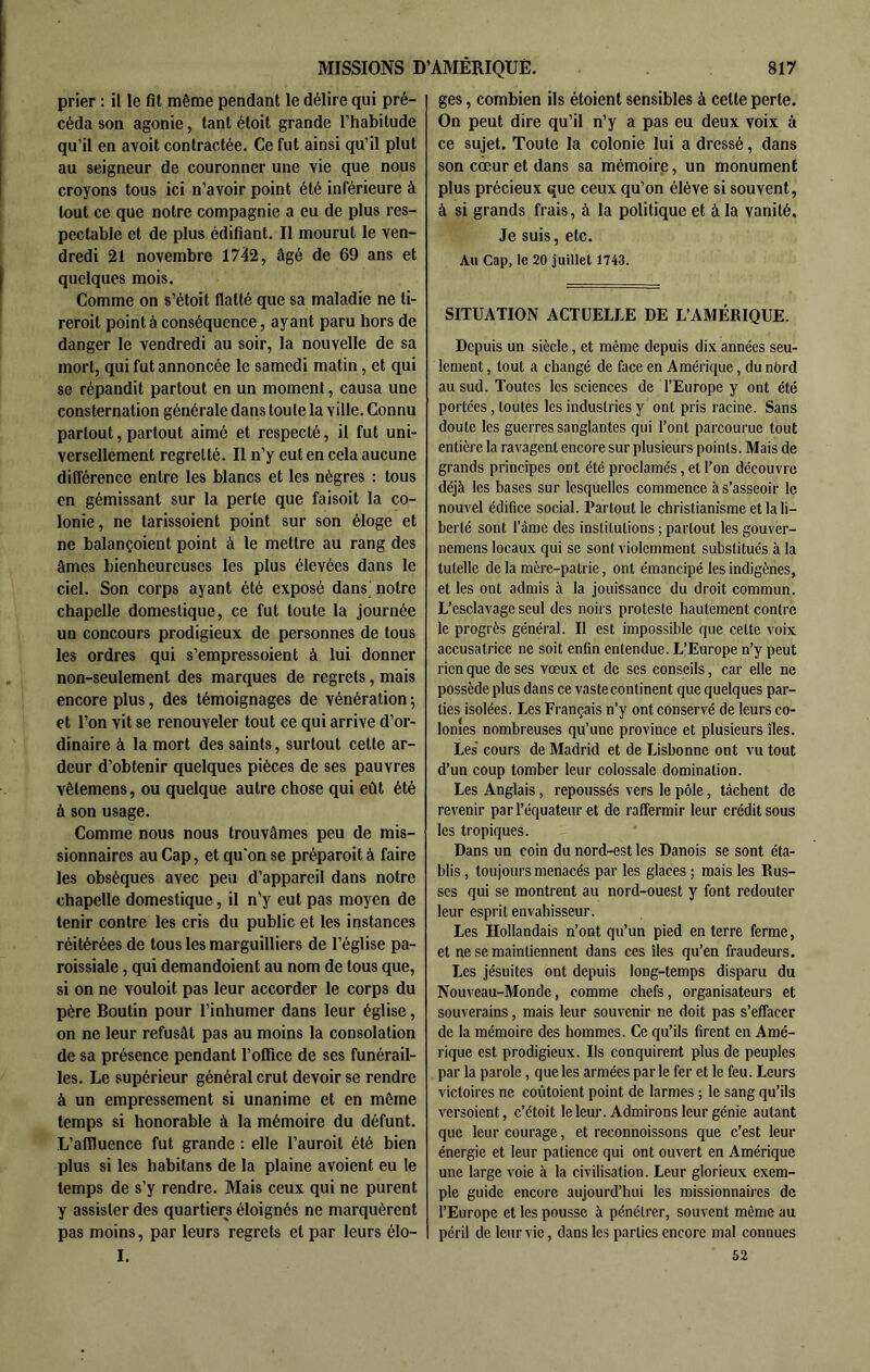 prier : il le fit même pendant le délire qui pré- céda son agonie, tant étoit grande l’habitude qu’il en avoit contractée. Ce fut ainsi qu’il plut au seigneur de couronner une vie que nous croyons tous ici n’avoir point été inférieure à tout ce que notre compagnie a eu de plus res- pectable et de plus édifiant. Il mourut le ven- dredi 21 novembre 1742, âgé de 69 ans et quelques mois. Comme on s’étoit flatté que sa maladie ne ti- reroit point à conséquence, ayant paru hors de danger le vendredi au soir, la nouvelle de sa mort, qui fut annoncée le samedi matin, et qui se répandit partout en un moment, causa une consternation générale dans toute la ville. Connu partout, partout aimé et respecté, il fut uni- versellement regretté. Il n’y eut en cela aucune différence entre les blancs et les nègres : tous en gémissant sur la perte que faisoit la co- lonie, ne tarissoient point sur son éloge et ne balançoient point à le mettre au rang des âmes bienheureuses les plus élevées dans le ciel. Son corps ayant été exposé dans notre chapelle domestique, ce fut toute la journée un concours prodigieux de personnes de tous les ordres qui s’empressoient à lui donner non-seulement des marques de regrets, mais encore plus, des témoignages de vénération 5 et l’on vit se renouveler tout ce qui arrive d’or- dinaire à la mort des saints, surtout cette ar- deur d’obtenir quelques pièces de ses pauvres vêlemens, ou quelque autre chose qui eût été à son usage. Comme nous nous trouvâmes peu de mis- sionnaires au Cap, et qu'on se préparoit à faire les obsèques avec peu d’appareil dans notre chapelle domestique, il n’y eut pas moyen de tenir contre les cris du public et les instances réitérées de tous les marguilliers de l’église pa- roissiale , qui demandoient au nom de tous que, si on ne vouloit pas leur accorder le corps du père Boutin pour l’inhumer dans leur église, on ne leur refusât pas au moins la consolation de sa présence pendant l’office de ses funérail- les. Le supérieur général crut devoir se rendre à un empressement si unanime et en môme temps si honorable à la mémoire du défunt. L’affluence fut grande : elle l’auroit été bien plus si les habitans de la plaine avoient eu le temps de s’y rendre. Mais ceux qui ne purent y assister des quartiers éloignés ne marquèrent pas moins, par leurs regrets et par leurs élo- I. ges, combien ils étoient sensibles à celte perte. On peut dire qu’il n’y a pas eu deux voix à ce sujet. Toute la colonie lui a dressé, dans son coeur et dans sa mémoire, un monument plus précieux que ceux qu’on élève si souvent, à si grands frais, à la politique et à la vanité. Je suis, etc. Au Cap, le 20 juillet 1743. SITUATION ACTUELLE DE L’AMÉRIQUE. Depuis un siècle, et même depuis dix années seu- lement , tout a changé de face en Amérique, du nôrd au sud. Toutes les sciences de l’Europe y ont été portées, toutes les industries y ont pris racine. Sans doute les guerres sanglantes qui l’ont parcourue tout entière la ravagent encore sur plusieurs points. Mais de grands principes ont été proclamés, et l’on découvre déjà les bases sur lesquelles commence à s’asseoir le nouvel édifice social. Partout le christianisme et la li- berté sont l’âme des institutions ; partout les gouver- nemens locaux qui se sont violemment substitués à la tutelle delà mère-patrie, ont émancipé les indigènes, et les ont admis à la jouissance du droit commun. L’esclavage seul des noirs proteste hautement contre le progrès général. Il est impossible que cette voix accusatrice ne soit enfin entendue. L’Europe n’y peut rien que de ses vœux et de ses conseils, car elle ne possède plus dans ce vaste continent que quelques par- ties isolées. Les Français n’y ont conservé de leurs co- lonies nombreuses qu’une province et plusieurs îles. Les cours de Madrid et de Lisbonne ont vu tout d’un coup tomber leur colossale domination. Les Anglais, repoussés vers le pôle, tâchent de revenir par l’équateur et de raffermir leur crédit sous les tropiques. Dans un coin du nord-est les Danois se sont éta- blis , toujours menacés par les glaces ; mais les Rus- ses qui se montrent au nord-ouest y font redouter leur esprit envahisseur. Les Hollandais n’ont qu’un pied en terre ferme, et ne se maintiennent dans ces îles qu’en fraudeurs. Les jésuites ont depuis long-temps disparu du Nouveau-Monde, comme chefs, organisateurs et souverains, mais leur souvenir ne doit pas s’effacer de la mémoire des hommes. Ce qu’ils firent en Amé- rique est prodigieux. Ils conquirent plus de peuples par la parole, que les armées par le fer et le feu. Leurs victoires ne coûtoient point de larmes ; le sang qu’ils versoient, c’étoit le leur. Admirons leur génie autant que leur courage, et reconnoissons que c’est leur énergie et leur patience qui ont ouvert en Amérique une large voie à la civilisation. Leur glorieux exem- ple guide encore aujourd’hui les missionnaires de l’Europe et les pousse à pénétrer, souvent même au péril de leur vie, dans les parties encore mal connues 52