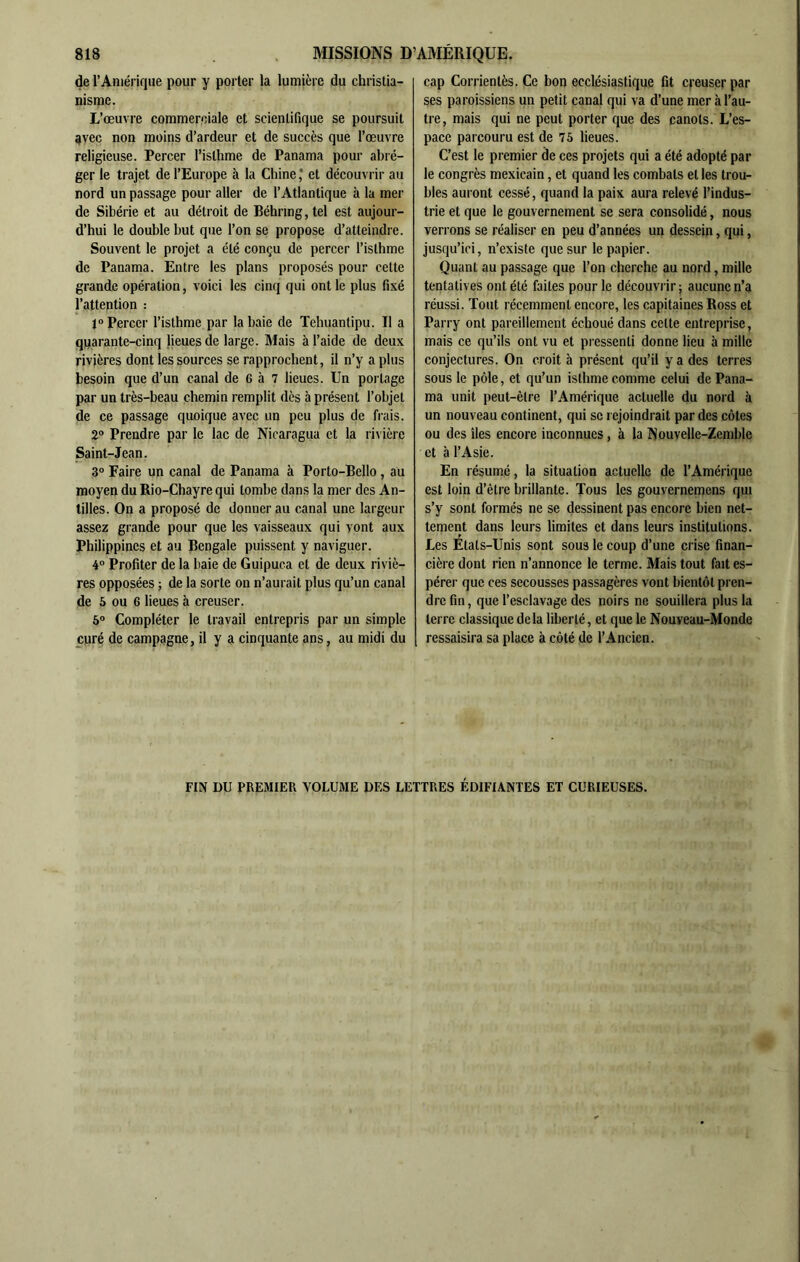 de l’Amérique pour y porter la lumière du christia- nisme. L’œuvre commerciale et scientifique se poursuit 9vec non moins d’ardeur et de succès que l’œuvre religieuse. Percer l’isthme de Panama pour abré- ger le trajet de l’Europe à la Chine * et découvrir au nord un passage pour aller de l’Atlantique à la mer de Sibérie et au détroit de Béhring, tel est aujour- d’hui le double but que l’on se propose d’atteindre. Souvent le projet a été conçu de percer l’isthme de Panama. Entre les plans proposés pour celte grande opération, voici les cinq qui ont le plus fixé l’attention : JO Percer l’isthme par la baie de Tehuantipu. Il a quarante-cinq lieues de large. Mais à l’aide de deux rivières dont les sources se rapprochent, il n’y a plus besoin que d’un canal de 6 à 7 lieues. Un portage par un très-beau chemin remplit dès à présent l’objet de ce passage quoique avec un peu plus de frais. 2® Prendre par le lac de Nicaragua et la rivière Saint-Jean. 30 Faire un canal de Panama à Porto-Bello , au moyen du Rio-Chayre qui tombe dans la mer des An- tilles. On a proposé de donner au canal une largeur assez grande pour que les vaisseaux qui vont aux Philippines et au Bengale puissent y naviguer. 40 Profiter de la baie de Guipuca et de deux riviè- res opposées ; de la sorte on n’aurait plus qu’un canal de 5 ou 6 lieues à creuser. 6® Compléter le travail entrepris par un simple curé de campagne, il y a cinquante ans, au midi du cap Corrienlès. Ce bon ecclésiastique fit creuser par ses paroissiens un petit canal qui va d’une mer à l’au- tre, mais qui ne peut porter ejue des canots. L’es- pace parcouru est de 76 lieues. C’est le premier de ces projets qui a été adopté par le congrès mexicain, et quand les combats et les trou- bles auront cessé, quand la paix aura relevé l’indus- trie et que le gouvernement se sera consolidé, nous verrons se réaliser en peu d’années un dessein, qui, jusqu’ici, n’existe que sur le papier. Quant au passage que l’on cherche au nord, mille tentatives ont été faites pour le découvrir; aucune n’a réussi. Tout récemment encore, les capitaines Ross et Parry ont pareillement échoué dans cette entreprise, mais ce qu’ils ont vu et pressenti donne lieu à mille conjectures. On croit à présent qu’il y a des terres sous le pôle, et qu’un isthme comme celui de Pana- ma unit peut-être l’Amérique actuelle du nord à un nouveau continent, qui se rejoindrait par des côtes ou des îles encore inconnues, à la Nouvelle-Zemble et à l’Asie. En résumé, la situation actuelle de l’Amérique est loin d’être brillante. Tous les gouvernemens qui s’y sont formés ne se dessinent pas encore bien net- tement dans leurs limites et dans leurs institutions. Les Etats-Unis sont sous le coup d’une crise finan- cière dont rien n’annonce le terme. Mais tout fait es- pérer que ces secousses passagères vont bientôt pren- dre fin, que l’esclavage des noirs ne souillera plus la terre classique delà liberté, et que le Nouveau-Monde ressaisira sa place à côté de l’Ancien. FIN DU PREMIER VOLUME DES LETTRES ÉDIFIANTES ET CURIEUSES.