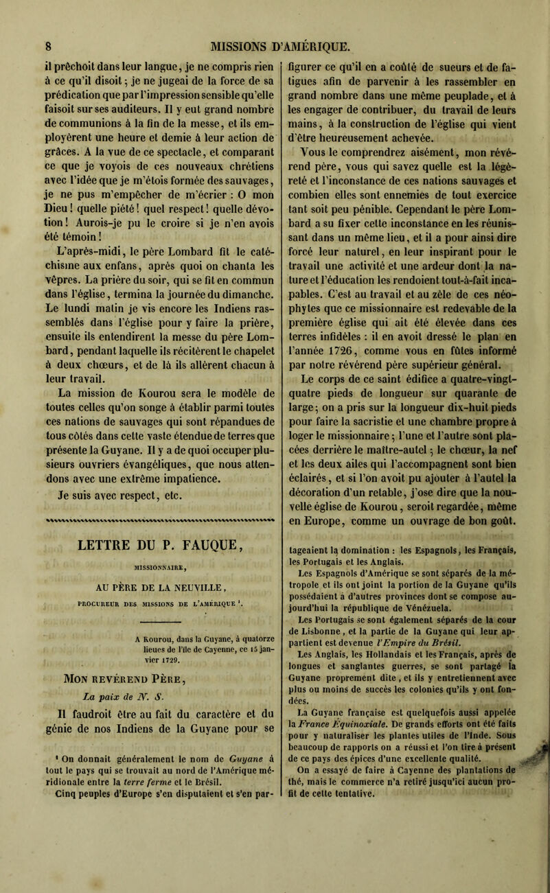 il prêchoit dans leur langue, je ne compris rien à ce qu’il disoit ; je ne jugeai de la force de sa prédication que par l’impression sensible qu’elle faisoit sur ses auditeurs. Il y eut grand nombre de communions à la fin de la messe, et ils em- ployèrent une heure et demie à leur action de grâces. A la vue de ce spectacle, et comparant ce que je voyois de ces nouveaux chrétiens a\ec l’idée que je m’étois formée des sauvages, je ne pus m’empêcher de m’écrier : O mon Dieu ! quelle piété ! quel respect ! quelle dévo- tion ! Aurois-je pu le croire si je n’en avois été témoin ! L’aprés-midi, le père Lombard fit le caté- chisme aux enfans, après quoi on chanta les vêpres. La prière du soir, qui se fit en commun dans l’église, termina la journée du dimanche. Le lundi matin je vis encore les Indiens ras- semblés dans l’église pour y faire la prière, ensuite ils entendirent la messe du père Lom- bard , pendant laquelle ils récitèrent le chapelet à deux chœurs, et de là ils allèrent chacun à leur travail. La mission de Kourou sera le modèle de toutes celles qu’on songe à établir parmi toutes ces nations de sauvages qui sont répandues de tous côtés dans cette vaste étendue de terres que présente la Guyane. Il y a de quoi occuper plu- sieurs ouvriers évangéliques, que nous atten- dons avec une extrême impatience. Je suis avec respect, etc. LETTRE DU P. FAUQUE, MISSIONNAIRE, AU PÈRE DE LA NEUVILLE, PROCUREUR DES MISSIONS DE l’aMÉRIQUE *. A Rourou, dans la Guyane, à quatorze lieues de l’ilc de Cayenne, ce 15 jan- vier 1729. Mon révérend Père, La paix de S. Il faudroit être au fait du caractère et du génie de nos Indiens de la Guyane pour se * On donnait généralement le nom de Guyane à tout le pays qui se trouvait au nord de l’Amérique mé- ridionale entre la terre ferme et le Brésil. Cinq peuples d’Europe s’cn disputaient et s’en par- figurer ce qu’il en a coûté de sueurs et de fa- tigues afin de parvenir à les rassembler en grand nombre dans une même peuplade, et à les engager de contribuer, du travail de leurs mains, à la construction de l’église qui vient d’être heureusement achevée. Vous le comprendrez aisément, mon révé- rend père, vous qui savez quelle est la légè- reté et l’inconstance de ces nations sauvages et combien elles sont ennemies de tout exercice tant soit peu pénible. Cependant le père Lom- bard a su fixer cette inconstance en les réunis- sant dans un même lieu, et il a pour ainsi dire forcé leur naturel, en leur inspirant pour le travail une activité et une ardeur dont ,1a na- ture et l’éducation les rendoient tout-à-fait inca- pables. C’est au travail et au zèle de ces néo- phytes que ce missionnaire est redevable de la première église qui ait été élevée dans ces terres infidèles : il en avoit dressé le plan en l’année 1726, comme vous en fûtes informé par notre révérend père supérieur général. Le corps de ce saint édifice a quatre-vingt- quatre pieds de longueur sur quarante de large; on a pris sur la longueur dix-huit pieds pour faire la sacristie et une chambre propre à loger le missionnaire ; l’une et l’autre sont pla- cées derrière le maître-autel ; le chœur, la nef et les deux ailes qui l’accompagnent sont bien éclairés, et si l’on avoit pu ajouter à l’autel la décoration d’un retable, j’ose dire que la nou- velle église de Kourou, seroitregardée, même en Europe, comme un ouvrage de bon goût. lageaient li; domination : les Espagnols, les Français, les Portugais et les Anglais. Les Espagnols d’Amérique se sont séparés de la mé- tropole et ils ont joint la portion de la Guyane qu’ils possédaient à d’autres provinces dont se compose au- jourd’hui la république de Vénézuela. Les Portugais se sont également séparés de la cour de Lisbonne , et la partie de la Guyane qui leur ap- partient est devenue l'Empire du Brésil. Les Anglais, les Hollandais et les Français, après de longues et sanglantes guerres, se sont partagé la Guyane proprement dite , et ils y entretiennent avec plus ou moins de succès les colonies qu’ils y ont fon- dées. La Guyane française est quelquefois aussi appelée la i^rance Equinoxiale. De grands efforts ont été faits pour y naturaliser les plantes utiles de l’Inde. Sous beaucoup de rapports on a réussi et l’on tire à présent de ce pays des épices d’une excellente qualité. On a essayé de faire à Cayenne des plantations de thé, mais le commerce n’a retiré jusqu’ici aucun pro- fit de celte tentative.