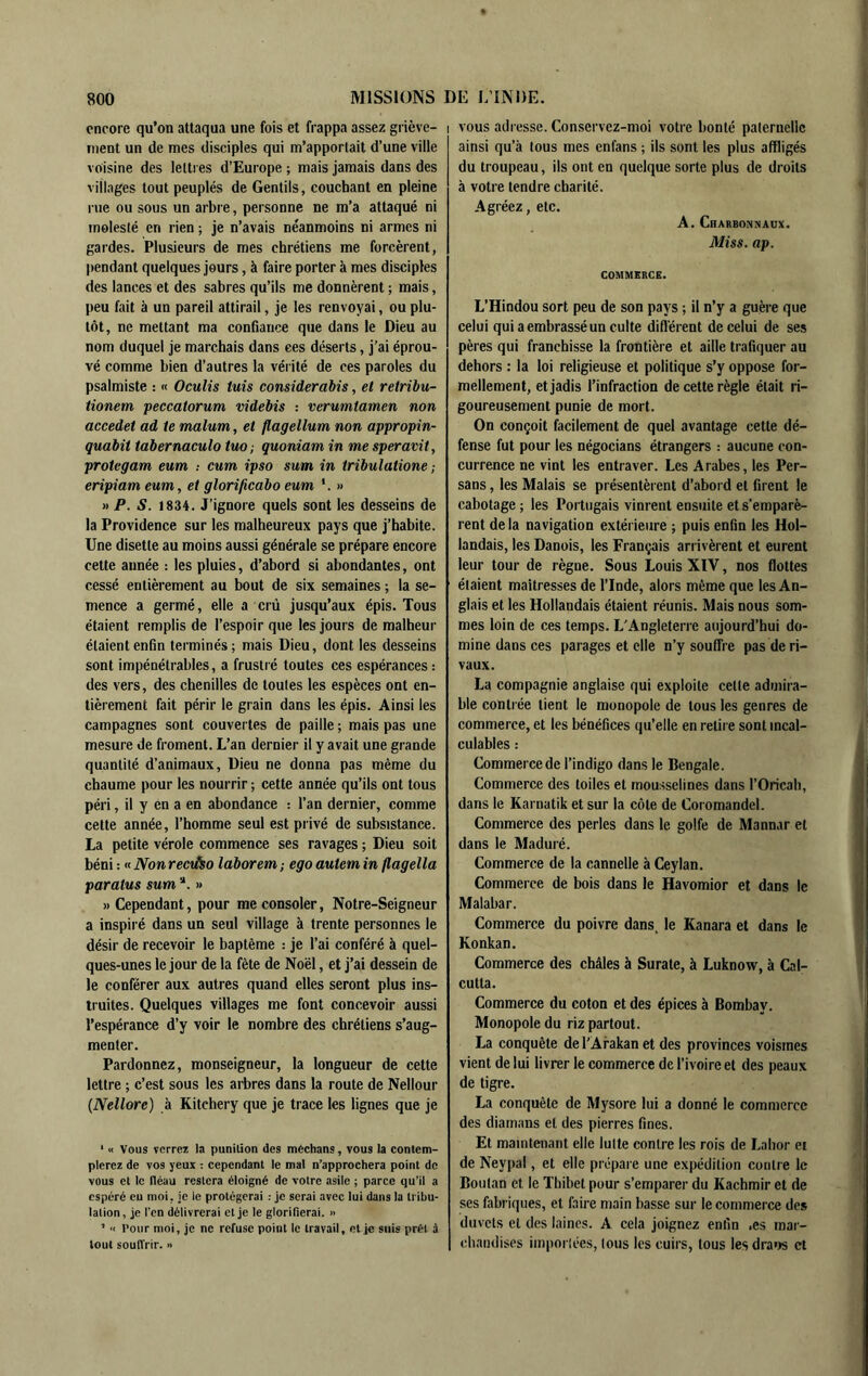 encore qu’on attaqua une fois et frappa assez griève- i ment un de mes disciples qui m’apportait d’une ville voisine des lettres d’Europe ; mais jamais dans des villages tout peuplés de Gentils, couchant en pleine rue ou sous un arbre, personne ne m’a attaqué ni molesté en rien ; je n’avais néanmoins ni armes ni gardes. Plusieurs de mes chrétiens me forcèrent, pendant quelques jours, à faire porter à mes disciples des lances et des sabres qu’ils me donnèrent ; mais, peu fait à un pareil attirail, je les renvoyai, ou plu- tôt, ne mettant ma confiance que dans le Dieu au nom duquel je marchais dans ces déserts, j'ai éprou- vé comme bien d’autres la vérité de ces paroles du psalmistc : « Oculis luis considerabis, et retribu- tionem peccatorum videbis : verumtamen non accedet ad te malum, et flagellum non appropin- quabit tabernaculo tm , quoniam in me speravit, protegam eum : cum ipso sum in tribulatione ; eripiam eum, et glorificabo eum *. » » P. S. 1834. J’ignore quels sont les desseins de la Providence sur les malheureux pays que j’habite. Une disette au moins aussi générale se prépare encore cette année : les pluies, d’abord si abondantes, ont cessé entièrement au bout de six semaines ; la se- mence a germé, elle a crû jusqu’aux épis. Tous étaient remplis de l’espoir que les jours de malheur étaient enfin terminés; mais Dieu, dont les desseins sont impénétrables, a frustré toutes ces espérances : des vers, des chenilles de toutes les espèces ont en- tièrement fait périr le grain dans les épis. Ainsi les campagnes sont couvertes de paille ; mais pas une mesure de froment. L’an dernier il y avait une grande quantité d’animaux. Dieu ne donna pas même du chaume pour les nourrir ; cette année qu’ils ont tous péri, il y en a en abondance : l’an dernier, comme cette année, l’homme seul est privé de subsistance. La petite vérole commence ses ravages ; Dieu soit béni : « Non rectho laborem ; ego autem in flagella paratus sum » » Cependant, pour me consoler, Notre-Seigneur a inspiré dans un seul village à trente personnes le désir de recevoir le baptême : je l’ai conféré à quel- ques-unes le jour de la fête de Noël, et j’ai dessein de le conférer aux autres quand elles seront plus ins- tiuites. Quelques villages me font concevoir aussi l’espérance d’y voir le nombre des chrétiens s’aug- menter. Pardonnez, monseigneur, la longueur de cette lettre ; c’est sous les arbres dans la route de Nellour {Nellore) à Kitchery que je trace les lignes que je ‘ « Vous verrez la punition des médians, vous ta contem- plerez de vos yeux : cependant le mal n’approchera point de vous et te fléau restera éloigné de votre asile ; parce qu’il a espéré eu moi, je le protégerai : je serai avec lui dans la tribu- lation, je l’cn délivrerai et je le glorifierai. » ’ 'I Pour moi, je ne refuse point le travail, eljc suis prêt à tout soufirir. » I vous adresse. Conservez-moi votre bonté paternelle ainsi qu’à tous mes enfans ; ils sont les plus affligés du troupeau, ils ont en quelque sorte plus de droits à votre tendre charité. Agréez, etc. A. Charbonnaux. Miss. ap. COMMERCE. L’Hindou sort peu de son pays ; il n’y a guère que celui qui a embrassé un culte diff érent de celui de ses pères qui franchisse la frontière et aille trafiquer au dehors : la loi religieuse et politique s’y oppose for- mellement, et jadis l’infraction de cette règle était ri- goureusement punie de mort. On conçoit facilement de quel avantage cette dé- fense fut pour les négocians étrangers : aucune con- currence ne vint les entraver. Les Arabes, les Per- sans , les Malais se présentèrent d’abord et firent le cabotage; les Portugais vinrent ensuite et s’emparè- rent de la navigation extérieure ; puis enfin les Hol- landais, les Danois, les Français arrivèrent et eurent leur tour de règne. Sous Louis XIV, nos flottes étaient maîtresses de l’Inde, alors même que les An- glais et les Hollandais étaient réunis. Mais nous som- mes loin de ces temps. L'Angleterre aujourd’hui do- mine dans ces parages et elle n’y souffre pas de ri- vaux. La compagnie anglaise qui exploite cette admira- ble contrée lient le monopole de tous les genres de commerce, et les bénéfices qu’elle en relire sont incal- culables : Commerce de l’indigo dans le Bengale. Commerce des toiles et mousselines dans l’Oricah, dans le Karnatik et sur la côte de Coromandel. Commerce des perles dans le golfe de Mannar et dans le Maduré. Commerce de la cannelle à Ceylan. Commerce de bois dans le Havomior et dans le Malabar. Commerce du poivre dans, le Kanara et dans le Konkan. Commerce des châles à Surate, à Luknow, à Cal- cutta. Commerce du coton et des épices à Bombay. Monopole du riz partout. La conquête de l'Arakan et des provinces voisines vient de lui livrer le commerce de l’ivoire et des peaux de tigre. La conquête de Mysore lui a donné le commerce des diamans et des pierres fines. Et maintenant elle lutte contre les rois de Lahor ei de Neypal, et elle prépare une expédition contre le Boutan et le Thibet pour s’emparer du Kachmir et de ses fabriques, et faire main basse sur le commerce de» duvets et des laines. A cela joignez enfin .es mar- chandises imporlées, Ions les cuirs, tous lesdra»>s et