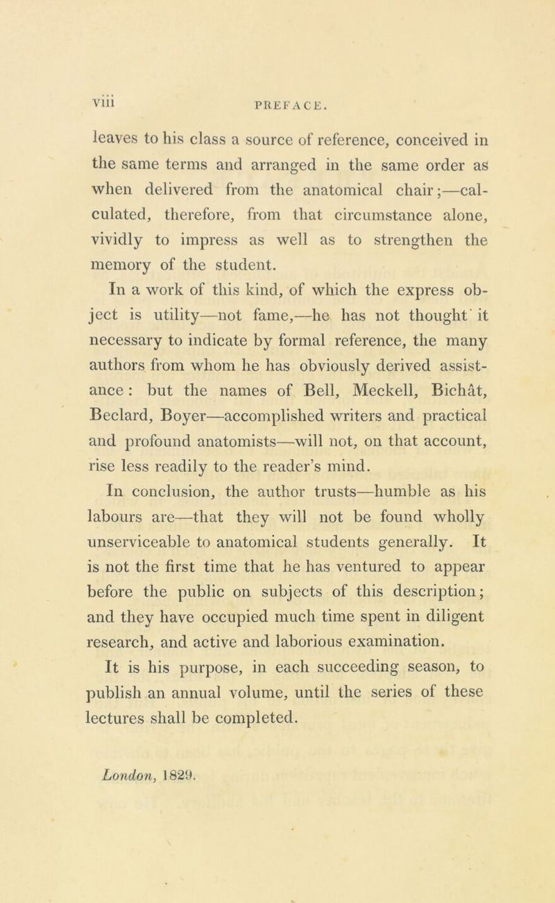 Vlll PREFACE. leaves to his class a source of reference, conceived in the same terms and arranged in the same order as when delivered from the anatomical chair;—cal- culated, therefore, from that circumstance alone, vividly to impress as well as to strengthen the memory of the student. In a work of this kind, of which the express ob- ject is utility—not fame,—he has not thought' it necessary to indicate by formal reference, the many authors from whom he has obviously derived assist- ance : but the names of Bell, Meckell, Bichat, Beclard, Boyer—accomplished writers and practical and profound anatomists—will not, on that account, rise less readily to the reader’s mind. In conclusion, the author trusts—humble as his labours are—that they will not be found wholly unserviceable to anatomical students generally. It is not the first time that he has ventured to appear before the public on subjects of this description; and they have occupied much time spent in diligent research, and active and laborious examination. It is his purpose, in each succeeding season, to publish an annual volume, until the series of these lectures shall be completed. London, 1829.