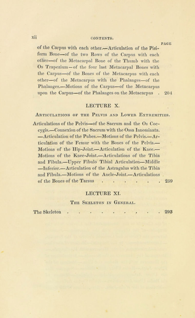 XU PAGE of the Carpus with each other.—Articulation of the Pisi- form Bone—of the two Rows of the Carpus with each other—of the Metacarpal Bone of the Thumb with the Os Trapezium —of the four last Metacarpal Bones with the Carpus—of the Bones of the Metacarpus with each other—of the Metacarpus with the Phalanges—of the Phalanges.—Motions of the Carpus—of the Metacarpus upon the Carpus—of the Phalanges on the Metacarpus . 204 LECTURE X. Articulations of the Pelvis and Lower Extremities. Articulations of the Pelvis—of the Sacrum and the Os Coc- cygis.—Connexion of the Sacrum with the Ossa Innominata. —Articulation of the Pubes.—Motions of the Pelvis.—Ar- ticulation of the Femur with the Bones of the Pehris.— Motions of the Hip-Joint.—Articulation of the Knee.— Motions of the Knee-Joint.—Articulations of the Tibia and Fibula.—Upper Fibulo Tibial Articulation—Middle —Inferior.—Articulation of the Astragalus with the Tibia and Fibula.—Motions of the Ancle-Joint.—Articulations of the Bones of the Tarsus 259 LECTURE XI. The Skeleton in General. The Skeleton . 293