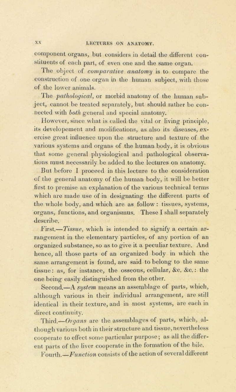 component organs, but considers in detail the different con- stituents ol each part, of even one and the same organ. The object of comparative anatomy is to compare the construction of one organ in the human subject, with those of the lower animals. The pathological, or morbid anatomy of the human sub- ject, cannot be treated separately, but should rather be con- nected with both general and special anatomy. However, since what is called the vital or living principle, its developement and modifications, as also its diseases, .ex- ercise great influence upon the structure and texture of the various systems and organs of the human body, it is obvious that some general physiological and pathological observa- tions must necessarily be added to the lectures on anatomy. But before I proceed in this lecture to the consideration of the general anatomy of the human body, it will be better first to premise an explanation of the various technical terms which are made use of in designating the different parts of the whole body, and which are as follow: tissues, systems, organs, functions, and organismus. These I shall separately describe. First.—Tissue, which is intended to signify a certain ar- rangement in the elementary particles, of any portion of an organized substance, so as to give it a peculiar texture. And hence, all those parts of an organized body in which the same arrangement is found, are said to belong to the same tissue: as, for instance, the osseous, cellular, &amp;c. &amp;c.: the one being easily distinguished from the other. Second.—A system means an assemblage of parts, which, although various in their individual arrangement, are still identical in their texture, and in most systems, are each in direct continuity. Third.—Organs arc the assemblages of parts, which, al- though various both in their structure and tissue,nevertheless cooperate to effect some particular purpose; as all the differ- ent parts of the liver cooperate in the formation of the bile. Fourth.—Function consists of the action of several different