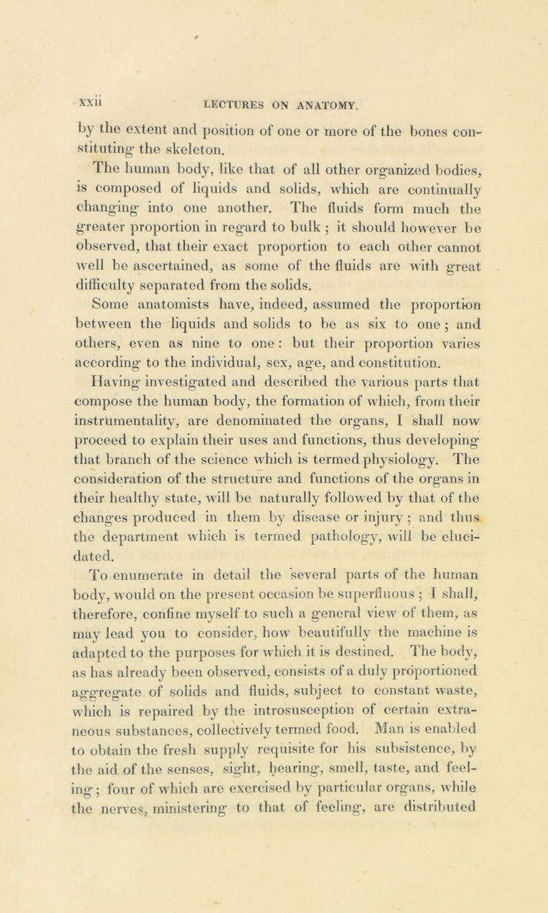 by the extent and position of one or more of the bones con- stituting' the skeleton. The human body, like that of all other organized bodies, is composed of liquids and solids, which are continually changing into one another. The fluids form much the greater proportion in regard to bulk ; it should however be observed, that their exact proportion to each other cannot well be ascertained, as some of the fluids are with great difficulty separated from the solids. Some anatomists have, indeed, assumed the proportion between the liquids and solids to be as six to one; and others, even as nine to one: but their proportion varies according to the individual, sex, age, and constitution. Having investigated and described the various parts that compose the human body, the formation of which, from their instrumentality, are denominated the organs, I shall now proceed to explain their uses and functions, thus developing that branch of the science which is termed physiology. The consideration of the structure and functions of the organs in their healthy state, will be naturally followed by that of the changes produced in them by disease or injury ; and thus the department which is termed pathology, will be eluci- dated. To enumerate in detail the several parts of the human body, would on the present occasion be superfluous ; I shall, therefore, confine myself to such a general view of them, as may lead you to consider, how beautifully the machine is adapted to the purposes for which it is destined. The body, as has already been observed, consists of a duly proportioned asrerreerate of solids and fluids, subject to constant waste, which is repaired by the introsusception of certain extra- neous substances, collectively termed food. Man is enabled to obtain the fresh supply requisite for his subsistence, by the aid of the senses, sight, hearing, smell, taste, and feel- ing; four of which are exercised by particular organs, while the nerves, ministering to that of feeling, are distributed