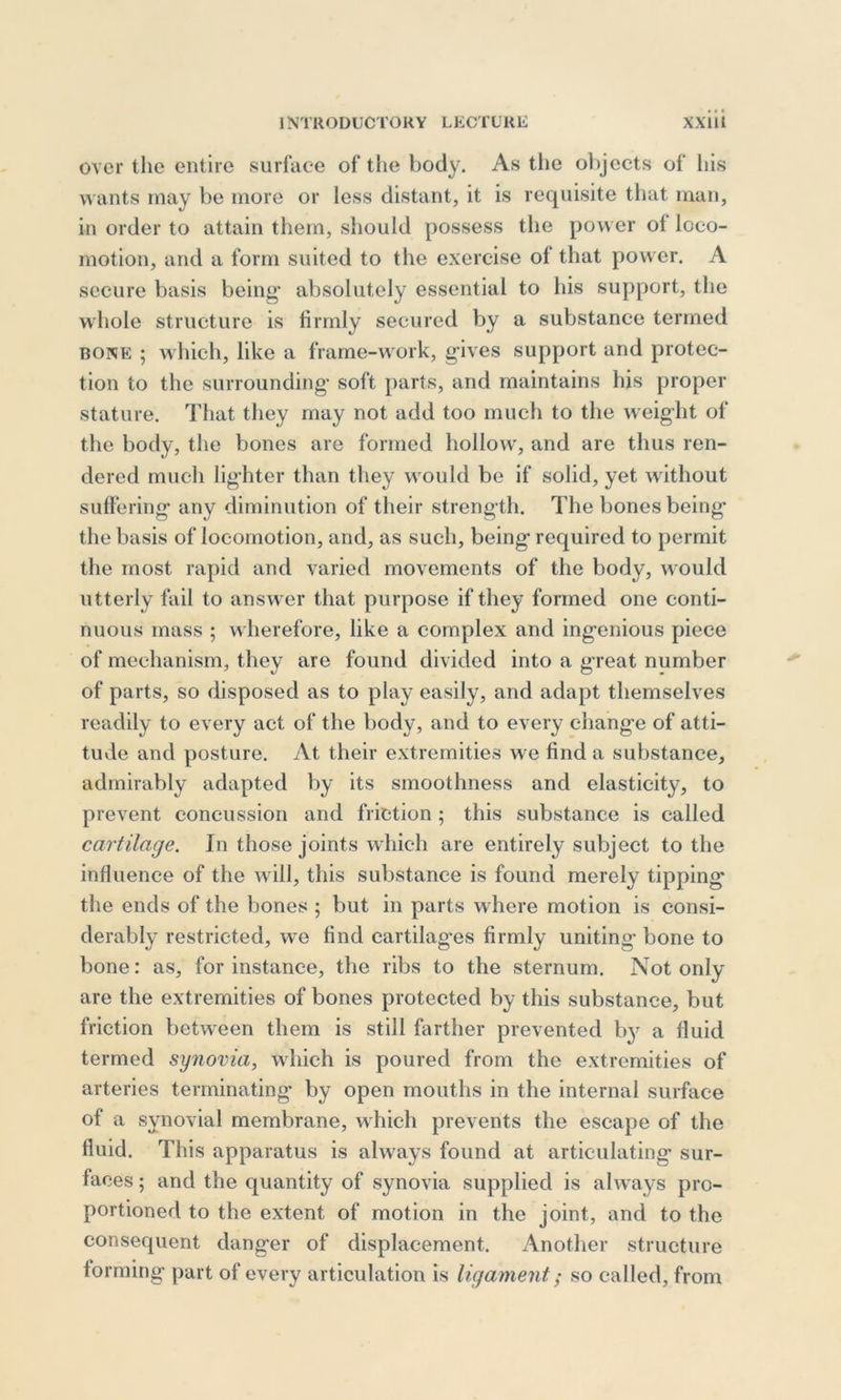 over the entire surface of the body. As the objects of bis wants may be more or less distant, it is requisite that man, in order to attain them, should possess the power of loco- motion, and a form suited to the exercise of that power. A secure basis being absolutely essential to his support, the whole structure is firmly secured by a substance termed bone ; which, like a frame-work, gives support and protec- tion to the surrounding soft parts, and maintains his proper stature. That they may not add too much to the weight of the body, the bones are formed hollow, and are thus ren- dered much lighter than they would be if solid, yet without suffering any diminution of their strength. The bones being the basis of locomotion, and, as such, being required to permit the most rapid and varied movements of the body, would utterly fail to answer that purpose if they formed one conti- nuous mass ; wherefore, like a complex and ingenious piece of mechanism, they are found divided into a great number of parts, so disposed as to play easily, and adapt themselves readily to every act of the body, and to every change of atti- tude and posture. At their extremities we find a substance, admirably adapted by its smoothness and elasticity, to prevent concussion and friction ; this substance is called cartilage. In those joints which are entirely subject to the influence of the will, this substance is found merely tipping' the ends of the bones ; but in parts where motion is consi- derably restricted, we find cartilag’es firmly uniting bone to bone: as, for instance, the ribs to the sternum. Not only- are the extremities of bones protected by this substance, but friction between them is still farther prevented b}r a fluid termed synovia, which is poured from the extremities of arteries terminating by open mouths in the internal surface of a synovial membrane, which prevents the escape of the fluid. This apparatus is always found at articulating sur- faces ; and the quantity of synovia supplied is always pro- portioned to the extent of motion in the joint, and to the consequent danger of displacement. Another structure forming part of every articulation is ligament; so called, from