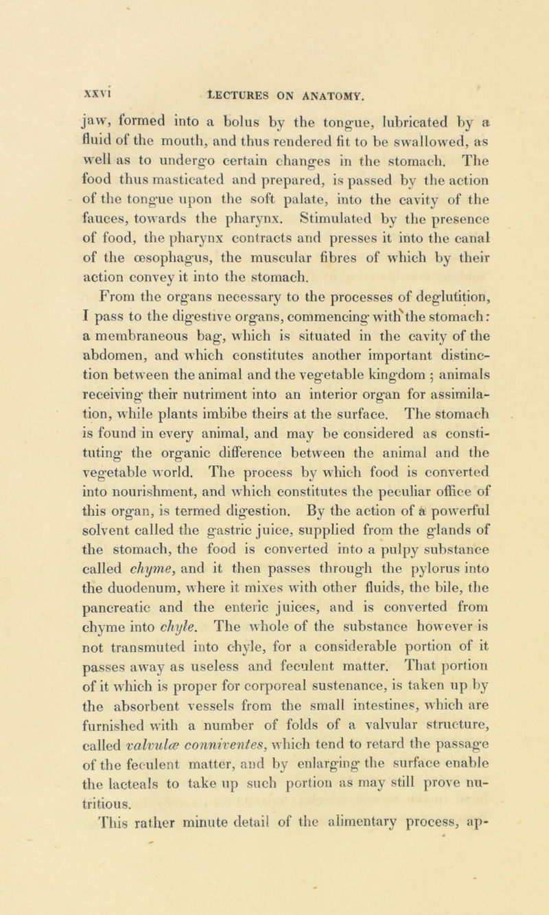 jaw, formed into a bolus by the tongue, lubricated by a fluid ot the mouth, and thus rendered fit to be swallowed, as well as to undergo certain changes in the stomach. The iood thus masticated and prepared, is passed by the action of the tongue upon the soft palate, into the cavity of the fauces, towards the pharynx. Stimulated by the presence of food, the pharynx contracts and presses it into the canal of the oesophagus, the muscular fibres of which by their action convey it into the stomach. From the organs necessary to the processes of deglutition, I pass to the digestive organs, commencing with'the stomach: a membraneous bag, which is situated in the cavity of the abdomen, and which constitutes another important distinc- tion between the animal and the vegetable kingdom ; animals receiving- their nutriment into an interior organ for assimila- tion, while plants imbibe theirs at the surface. The stomach is found in every animal, and may be considered as consti- tuting- the organic difference between the animal and the vegetable world. The process by which food is converted into nourishment, and which constitutes the peculiar office of this organ, is termed digestion. By the action of a powerful solvent called the gastric juice, supplied from the glands of the stomach, the food is converted into a pulpy substance called chyme, and it then passes through the pylorus into the duodenum, where it mixes with other fluids, the bile, the pancreatic and the enteric juices, and is converted from chyme into chyle. The whole of the substance however is not transmuted into chyle, for a considerable portion of it passes away as useless and feculent matter. That portion of it which is proper for corporeal sustenance, is taken up by the absorbent vessels from the small intestines, which are furnished with a number of folds of a valvular structure, called valvulce conniventes, which tend to retard the passage of the feculent matter, and by enlarging the surface enable the lacteals to take up such portion as may still prove nu- tritious. This rather minute detail of the alimentary process, ap-