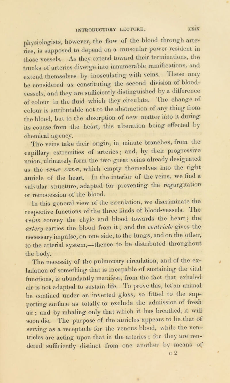 physiologists, however, the flow of the blood through arte- ries, is supposed to depend on a muscular power resident in those vessels. As they extend toward their tei munitions, the trunks of arteries diverge into innumerable ramifications, and extend themselves by inosculating with veins, lhesc may be considered as constituting the second division of blood- vessels, and they are sufficiently distinguished by a difference of colour in the fluid which they circulate. The change of colour is attributable not to the abstraction of any thing from the blood, but to the absorption of new matter into it during its course from the heart, this alteration being effected by chemical agency. The veins take their origin, in minute branches, from the capillary extremities of arteries; and, by their progressive union, ultimately form the two great veins already designated as the venae cava, which empty themselves into the right auricle of the heart. In the interior of the veins, we find a valvular structure, adapted for preventing the regurgitation or retrocession of the blood. In this general view of the circulation, we discriminate the respective functions of the three kinds of blood-\essels. I he vans convey the chyle and blood towards the heart 5 the artery carries the blood from it; and the ventricle gives the necessary impulse, on one side, to the lungs, and on the othei, to the arterial system,—thence to be distributed throughout the body. The necessity of the pulmonary circulation, and of the ex- halation of something that is incapable of sustaining the vital functions, is abundantly manifest, from the fact that exhaled air is not adapted to sustain life. To prove this, let an animal be confined under an inverted glass, so fitted to the sup- porting surface as totally to exclude the admission of fresh air ; and by inhaling only that which it has breathed, it will soon die. The purpose of the auricles appears to be that of serving as a receptacle for the venous blood, while the ven- tricles are acting upon that in the arteries ; for they are ren- dered sufficiently distinct from one another by means of c 2