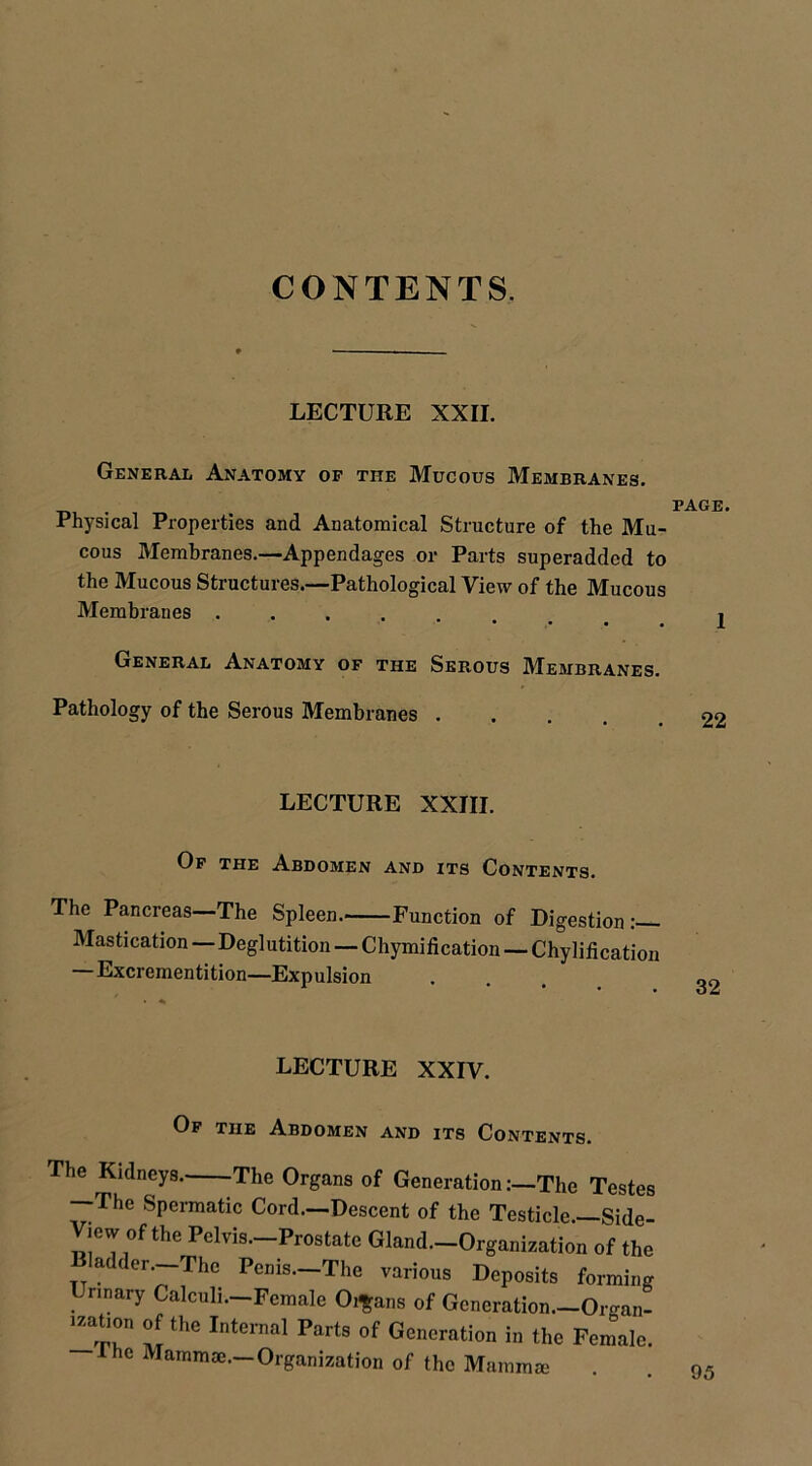 CONTENTS. LECTURE XXII. General Anatomy of the Mucous Membranes. Physical Properties and Anatomical Structure of the Mu- cous Membranes.—Appendages or Parts superadded to the Mucous Structures.—Pathological View of the Mucous Membranes .... • • • • General Anatomy of the Serous Membranes. Pathology of the Serous Membranes . LECTURE XXIII. Of the Abdomen and its Contents. The Pancreas—The Spleen. Function of Digestion — Mastication — Deglutition — Chymification — Chylification —Excrementition—Expulsion LECTURE XXIV. Of the Abdomen and its Contents. The Kidneys. The Organs of GenerationThe Testes —The Spermatic Cord—Descent of the Testicle—Side- View of the Pelvis—Prostate Gland—Organization of the Bladder.—-The Penis—The various Deposits forming Ur,nary Calculi—Female 0,|;a„s of Generation.-Organ- uation of the Internal Parts of Generation in the Female, he Mammae—Organization of the Mamma;