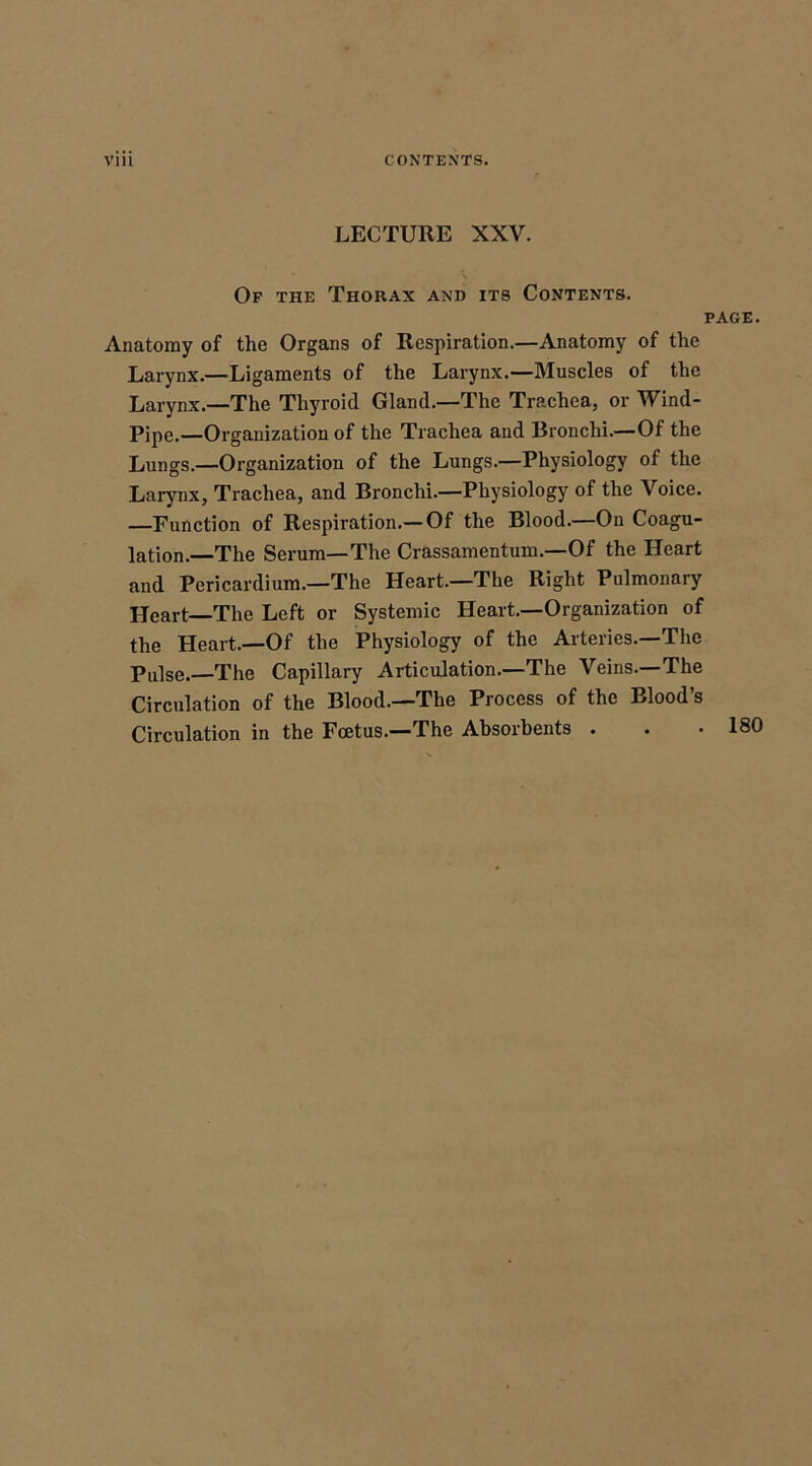 LECTURE XXV. Of the Thorax and its Contents. page. Anatomy of the Organs of Respiration.—Anatomy of the Larynx.—Ligaments of the Larynx.—Muscles of the Larynx.—The Thyroid Gland.—The Trachea, or Wind- Pipe.—Organization of the Trachea and Bronchi.—Of the Lungs.—Organization of the Lungs.—Physiology of the Larynx, Trachea, and Bronchi.—Physiology of the Voice. —Function of Respiration.— Of the Blood.—On Coagu- lation.—The Serum—The Crassamentum—Of the Heart and Pericardium.—The Heart.—The Right Pulmonary Heart—The Left or Systemic Heart.—Organization of the Heart.—Of the Physiology of the Arteries.—The Pulse.—The Capillary Articulation.—The Veins.—The Circulation of the Blood.—The Process of the Blood’s Circulation in the Foetus.—The Absorbents . . .180