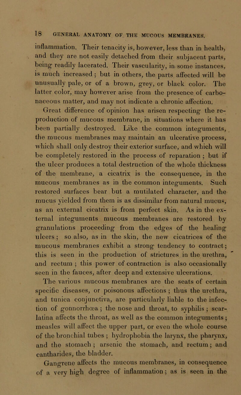 inflammation. Their tenacity is, however, less than in health, and they are not easily detached from their subjacent parts, being1 readily lacerated. Their vascularity, in some instances, is much increased ; but in others, the parts affected will be unusually pale, or of a brown, gTey, or black color. The latter color, may however arise from the presence of carbo- naceous matter, and may not indicate a chronic affection. Great difference of opinion has arisen respecting the re- production of mucous membrane, in situations where it has been partially destroyed. Like the common integuments, the mucous membranes may maintain an ulcerative process, which shall only destroy their exterior surface, and which will be completely restored in the process of reparation ; but if the ulcer produces a total destruction of the whole thickness of the membrane, a cicatrix is the consequence, in the mucous membranes as in the common integuments. Such restored surfaces bear but a mutilated character, and the mucus yielded from them is as dissimilar from natural mucus, as an external cicatrix is from perfect skin. As in the ex- ternal integuments mucous membranes are restored by granulations proceeding from the edges of the healing ulcers ; so also, as in the skin, the new cicatrices of the mucous membranes exhibit a strong- tendency to contract; this is seen in the production of strictures in the urethra, and rectum ; this power of contraction is also occasionally seen in the fauces, after deep and extensive ulcerations. The various mucous membranes are the seats of certain specific diseases, or poisonous affections ; thus the urethra, and tunica conjunctiva, are particularly liable to the infec- tion of gonnorrhcea; the nose and throat, to syphilis ; scar- latina affects the throat, as well as the common integuments; measles will affect the upper part, or even the whole course of the bronchial tubes ; hydrophobia the larynx, the pharynx, and the stomach ; arsenic the stomach, and rectum; and cantharides, the bladder. Gangrene affects the mucous membranes, in consequence of a very high degree of inflammation; as is seen in the