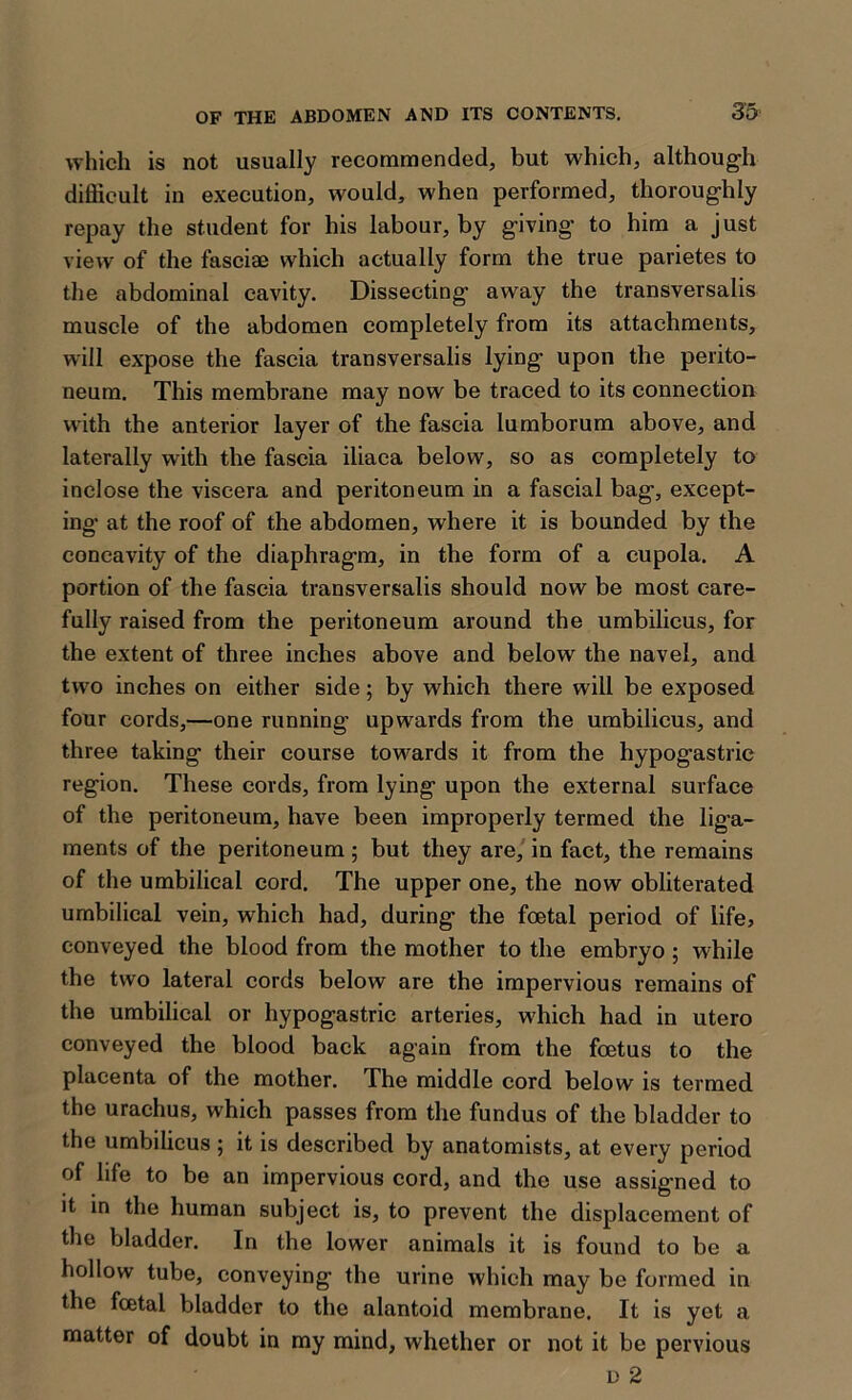 which is not usually recommended, but which, although difficult in execution, would, when performed, thoroughly repay the student for his labour, by giving to him a just view of the fasciaj which actually form the true parietes to the abdominal cavity. Dissecting away the transversalis muscle of the abdomen completely from its attachments, will expose the fascia transversalis lying' upon the perito- neum. This membrane may now be traced to its connection with the anterior layer of the fascia lumborum above, and laterally with the fascia iliaca below, so as completely to inclose the viscera and peritoneum in a fascial bag, except- ing at the roof of the abdomen, where it is bounded by the concavity of the diaphragm, in the form of a cupola. A portion of the fascia transversalis should now be most care- fully raised from the peritoneum around the umbilicus, for the extent of three inches above and below the navel, and two inches on either side; by which there will be exposed four cords,—one running upwards from the umbilicus, and three taking their course towards it from the hypogastric region. These cords, from lying upon the external surface of the peritoneum, have been improperly termed the liga- ments of the peritoneum ; but they are, in fact, the remains of the umbilical cord. The upper one, the now obliterated umbilical vein, which had, during the foetal period of life, conveyed the blood from the mother to the embryo ; while the two lateral cords below are the impervious remains of the umbilical or hypogastric arteries, which had in utero conveyed the blood back again from the foetus to the placenta of the mother. The middle cord below is termed the urachus, which passes from the fundus of the bladder to the umbilicus ; it is described by anatomists, at every period of life to be an impervious cord, and the use assigned to it in the human subject is, to prevent the displacement of the bladder. In the lower animals it is found to be a hollow tube, conveying the urine which may be formed in the foetal bladder to the alantoid membrane. It is yet a matter of doubt in my mind, whether or not it be pervious d 2