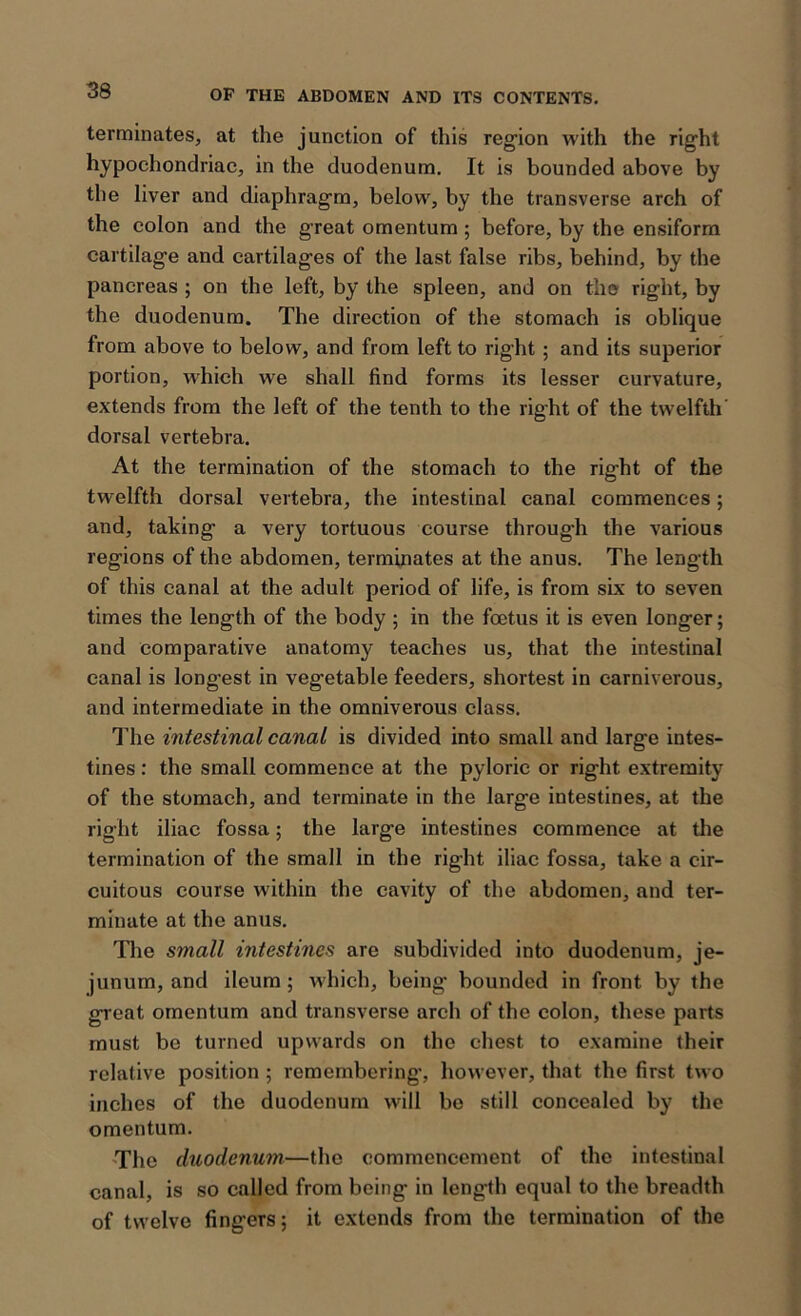 terminates, at the junction of this region with the right hypochondriac, in the duodenum. It is bounded above by the liver and diaphragm, below, by the transverse arch of the colon and the great omentum; before, by the ensiform cartilage and cartilages of the last false ribs, behind, by the pancreas ; on the left, by the spleen, and on the right, by the duodenum. The direction of the stomach is oblique from above to below, and from left to right ; and its superior portion, which we shall find forms its lesser curvature, extends from the left of the tenth to the right of the twelfth dorsal vertebra. At the termination of the stomach to the right of the twelfth dorsal vertebra, the intestinal canal commences; and, taking a very tortuous course through the various regions of the abdomen, terminates at the anus. The length of this canal at the adult period of life, is from six to seven times the length of the body ; in the foetus it is even longer; and comparative anatomy teaches us, that the intestinal canal is longest in vegetable feeders, shortest in carniverous, and intermediate in the omniverous class. The intestinal canal is divided into small and large intes- tines : the small commence at the pyloric or right extremity of the stomach, and terminate in the large intestines, at the right iliac fossa; the large intestines commence at the termination of the small in the right iliac fossa, take a cir- cuitous course within the cavity of the abdomen, and ter- minate at the anus. The small intestines are subdivided into duodenum, je- junum, and ileum; which, being bounded in front by the great omentum and transverse arch of the colon, these parts must be turned upwards on the chest to examine their relative position; remembering, however, that the first two inches of the duodenum will be still concealed by the omentum. The duodenum—the commencement of the intestinal canal, is so called from being in length equal to the breadth of twelve fingers; it extends from the termination of the