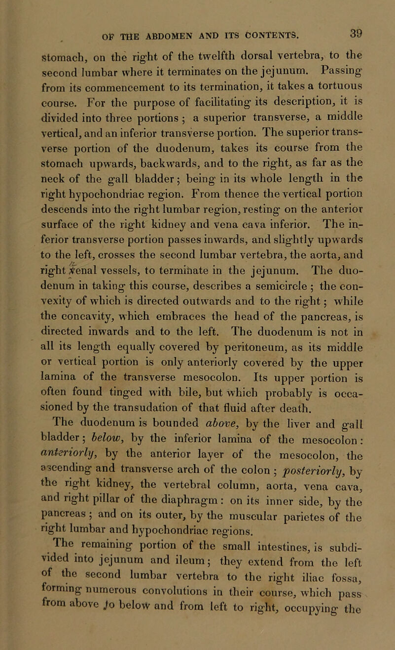 Stomach, on the right of the twelfth dorsal vertebra, to the second lumbar where it terminates on the jejunum. Passing* from its commencement to its termination, it takes a tortuous course. For the purpose of facilitating its description, it is divided into three portions ; a superior transverse, a middle vertical, and an inferior transverse portion. The superior trans- verse portion of the duodenum, takes its course from the stomach upwards, backwards, and to the right, as far as the neck of the gall bladder; being in its whole length in the right hypochondriac region. From thence the vertical portion descends into the right lumbar region, resting on the anterior surface of the right kidney and vena cava inferior. The in- ferior transverse portion passes inwards, and slightly upwards to the left, crosses the second lumbar vertebra, the aorta, and right tfenal vessels, to terminate in the jejunum. The duo- denum in taking this course, describes a semicircle ; the con- vexity of which is directed outwards and to the right; while the concavity, which embraces the head of the pancreas, is directed inwards and to the left. The duodenum is not in all its length equally covered by peritoneum, as its middle or vertical portion is only anteriorly covered by the upper lamina of the transverse mesocolon. Its upper portion is often found tinged with bile, but which probably is occa- sioned by the transudation of that fluid after death. The duodenum is bounded above, by the liver and gall bladder; below, by the inferior lamina of the mesocolon : anteriorly, by the anterior layer of the mesocolon, the ascending and transverse arch of the colon ; posteriorly, by the right kidney, the vertebral column, aorta, vena cava, and right pillar of the diaphragm : on its inner side, by the pancreas ; and on its outer, by the muscular parictes of the right lumbar and hypochondriac regions. The remaining portion of the small intestines, is subdi- vided into jejunum and ileum; they extend from the left of the second lumbar vertebra to the right iliac fossa, forming numerous convolutions in their course, which pass from above .to below and from left to right, occupying the