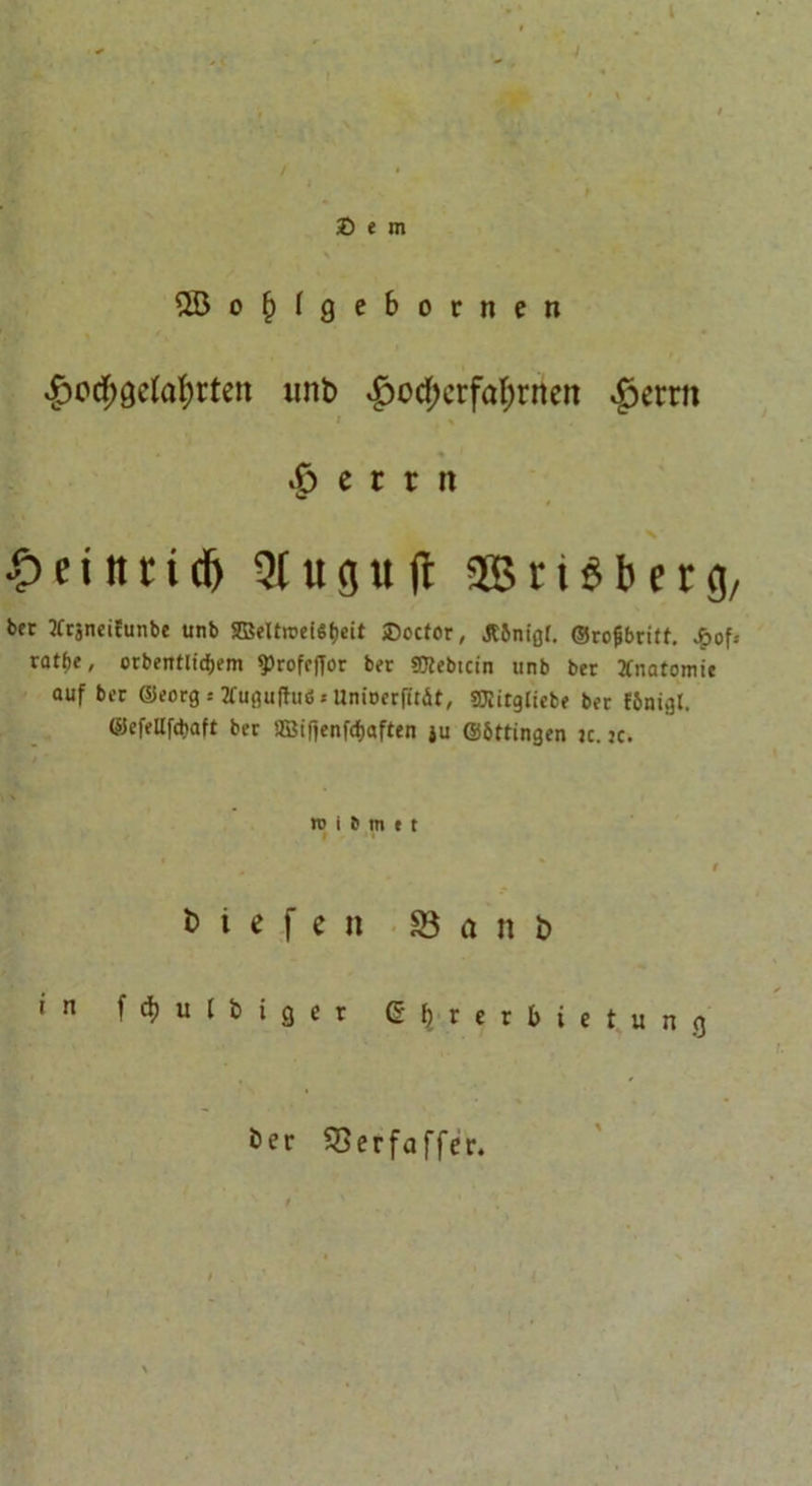 2Ö c | I 9 c &amp; o t n e n £ocf)Qc(at)rten unb £od)crfaI;rncn £>errn i > « .6 e c t n <Sr £eittri(f) Qlugud SBriöberg, bet Krjneifunbe unb 2Beltroe{6t)eit SDocfor, Jtbnigr. ©rofibritt. üofs xatt)i, otbeittlidjem sprofeffor bet OTebtcin unb ber Anatomie auf bet ©eorg = 2fußu(tuS ‘ Unioerfttät, SCHitgliebe bet fjmigl. ©efellfcbaft ber aBifienfd&amp;aften ju ©bttingen je. jc. * re i b m »t , ' r liefen Sani) in fdjulbiger ß | r e r b i e t u n g öcr 33erfaffer.