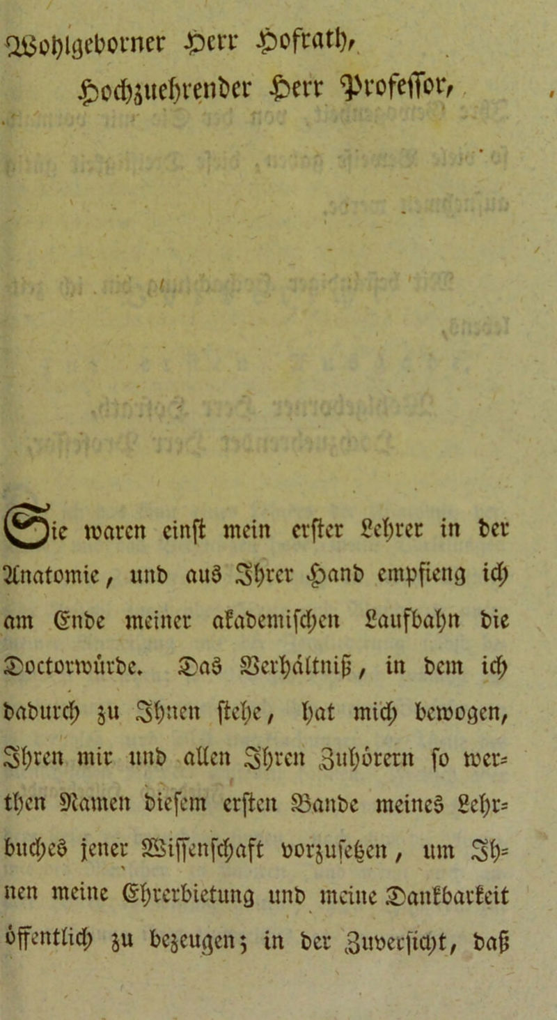 Oi3ol)UKlwner £crt £oftatl), ^ocfeueljren&er £err ^rofeflfor, yj^ie waren cinffc mein erfter Sefyrer in ber Anatomie, unt> aus Sfyrer £anb empfieng id; am ©nbe meiner afabemifd)en £aufbaf)tt bie £>octorwürbe. &aS SSerpäftnijj, in bent id; baburcf) Sfönen ftefyc, I;at mid; bewogen, , 1* Sfyren mir itnb allen $>f)ren 3uf;6rern fo wer- v v . r tl)cn tarnen biefem erften S3anbe meines 8el)r= bitd;eS jener SGSiffenf^aft oorjuieben, um SO5 * nen meine (Sprerbictung unb meine £>anfbarleit