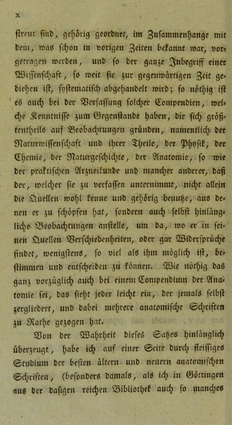 ftreut ftnb, gehörig georbnet, im 3ufammenljünge mit bem, maö fcfjott in vorigen 3citctt befannt mar, por* getragen merbeit, unb fo ber ganje 3n^e9i'i(f einer Qöiflenfdiaft, fo meit fte jut gegenwärtigen 3*it ge« biegen ift, fpflematifd) abgefjanbeft mirb; fo nbtfjtg iff eß auch bei ber Bcrfajfung fofc^er Gompenbien, mel* cf)e ^enntnijfe jum ©egenjtanbe l)aben, bie fid) grofj» tentf^eife! auf 33eobad)tungen grünben, namentlich ber 97attirmijfenfd)aft unb ihrer ^t;ei(e, ber ber Qfyemie, ber Baturgcfchid^te, ber 9(nafomie, fo mie bet praftifd&gt;en 9(rjneifunbe unb mancher anberer, bajj ber, welcher fie ju Perfajfen unternimmt, nicht allein bie D.uellen wohl fenne unb gehörig benu^e, aues be* nen et ju fcfyopfeit ^af, fonbern auch felbft hinläng« lidie Beobachtungen anfteüc, um ba, mo et in fei« nen üuellen Berfd^iebenheifeit, ober gar 3Btberfpruche fünbet, wenigstes, fo »iel afö if)m möglich iji, be» flimmen unb entfcheiben ju fönnen. ^öie ttöf^ig baö ganj porjüglicf) auch bei einem Gompenbium ber 9lna* tomie fei, baö fiel)t jebet leidet ein, ber jemals felbfi jerglieberf, unb babei mehrere anatomifd^e ©driften ju 9*vatf&gt;e gejogen fyat. Bon ber SSafjrheif biefeS ©afjes hinlänglich überjeugt, hnt)e ich n»f einec ®cite burc^ MTigcs ©rubium ber befren altern unb neuern anaOomifehen ©chriften, (befonberß bamales, als ich «* ©örtingen aus ber bafigen reid^en Bibliot(;ef aud) fo mand^es