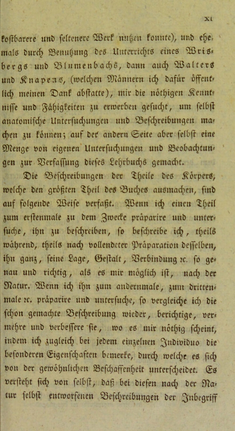 Polarere unb feffcnerc CSBecf mt|en fomtfe), unb ebe, inafß burd) S3enu£ung beß Unterrtcf)tß eineß &lt;2ßciö* bergß unb B(umenbad)§, bann aud) s3öa(terß unb $ n a p e rtß, (meißelt Scannern icf&gt; bafür offene* lief) meinen £&gt;anf abfiatte), mir bie notigen Äennf* ni|fe unb gdfugPeiten ju erwerben gefudpt, um felbff anatomifdje Unterfud^ungen unb Betreibungen ma* d&gt;en ju fonneir, auf bet anbern (Seite aber felbff eine Stenge pon eigenen Unterfudjungeu unb Bcobad^tun* gen jur Berfaffung bicfeß £efjrbud}ß gemadu. £&gt;ie Betreibungen bet Bpcile beß ^orperß, roeld)e ben größten $f)eil beß Bud,)cß außmad&gt;en, ftnb auf folgenbe 'ilöeife Perfafjt. 2ßenn t einen ^f&gt;eif jum erffenmale j|u bem gwerfe prdparirc unb unter* furf;e, if)n ju betreiben, fo befd)rcibe id), tfwilß wübrenb, tffeilß nad^ poflenbcter ^Präparation beffclben, ifm gan5, feine Sage, ®e|lalt, Berbinbung )&lt;:. fo ge* nau unb ridjüig , alß eß mir möglid) iff, nad,) ber Statur. ‘Sffienn t i^n jum anbernmale, jum britten* male ?c. prdparire unb unterfucfje, fo Pergleidje id; bie ton gemachte Betreibung wicber, berichtige, per* niedre unb Perbeffere fte, wo eß mir nötf)ig teint, in bem t zugleich bei jebem einjeinen ^nbipibuo bie befonberen ©genfcfjaften bewerfe, burd) weld)« eß ft Pon ber gewobn(td&gt;cn 23efd;affenf)eiü unterteilet. ®ß »erlieft fid&gt; pon felbff, baß bei biefen nadj ber Ba* tut felbff entworfenen Beitreibungen ber Inbegriff