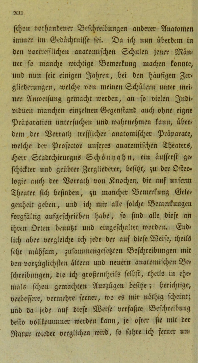 ■XI1 fcfjott oorfjanbener SBefd^reibungen anberer Anatomen immer im ©ebachtnijfe fei. SDa id) nun Überbein in ben vortrefflichen anatomifdjen ©chufen jener SJian* i ner fo manche widjtige SBemerfung machen fonnte, unb nun feit einigen 3ahren/ f&gt;« ben fjauftgen 3er' gfieberungen, treidle ron meinen ©d^üfern unter mei« ner 5fnweifung gemacht werben, an fo riefen mbuett mand^cn einjefnen ©egenfianb aud) ohne eigne 9)räparation unterfudjen unb waf)rnef)men fann, über« bem ber 33orratb trefffidjer anatomifdjer ^raparate, wefdje ber ^»rofector unfereß anatomifdjen ^beaterö, &lt;herr ©tabtd,)irurguß ©ch6 upabn, ein aujfcrfi ge« fd^icfüer unb geübter ß^glieberer, beftfjf, 3U ber Offeo« fogie aud) ber Q3orratf) ron .ftnod^en, bie auf unferm Sfjeater ftcf) beftnben, 3U mancher SSemerfung ©efe« gen^eit geben, unb id&gt; mir alle fofd^e SSemerfungen forgfaftig aufgefchrieben habe, fo fitib affe biefe an i^ren Orten benn^t unb eingefd^aftet worben. ©nb» lieb aber vergleiche ich jebe ber auf biefe SSeife, tf)eifß febr mübfam, jufammengefe|ten 23efd)reibungen mit ben rorjugfid^Üen Äffern unb neuern anatomifeben 23e« febreibungen, bie id&gt; grofjentheifß fefbjl, tf)eifß in ehe* ntafß fd)on gemachten Sfußftügen befibe &gt; berichtige, verbeffere, rermebre ferner, wo eß mir nötf)ig fd)eint; unb ba jebe auf biefe Sföeife »erfaßte Sefd^reibung befio »ollfommner werben fann, je öfter fie mit ber ffiatur wieber rergftdjen wirb, fo fahre ich ferner un«