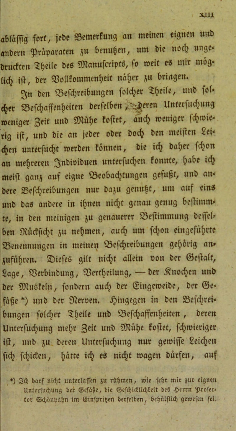 XJU abfafttg fort, jebe Setnerfung an meinen eignen unb anbern Präparaten ju benufcen, um bie noch unge* brueften 'Ztyeih beö SBanufcriptS, fo weit e$ mir mög* (icf^ ift, ber Bollfommenheit näher ju bringen. ^[n ben Betreibungen fofdjer ^^eife, unb fol* e^cr Befcfpaffen^eiten berfelben /'zieren llnterfuc^ung roeniger Seit unb 9ttte fofiet, and) meniger tmie» rig i|f, unb bie an jeber ober hoch ben meijlen Sei* &lt;£en unterfliegt merben fonnen, bie ich hoher ton an mehreren ^nbioibuen unterfuc^en fonnte, fpabe id} meifl gan^ auf eigne Beobachtungen gefugt, unb an* bere Betreibungen nur baju genügt, um auf eins unb bas anbere in ihnen nicht genau genug befhinm« te, in ben tneinigen ju genauerer Befiimmung be|fef* ben Ütöcfficht 511 nehmen, auch um fchon eingeführte Benennungen in meinen Betreibungen gehörig an» jufiihren. £)iefeö gilt nicht allein pon ber ©etfalt, Sage, Berbinbung, Bertheilung, —ber Knochen unb ber Bhiefeln, fonberit auch ber ©ingeroeibe, ber ©e= fä£e *) unb ber Beroen. Xpingegen in ben Betrei* bungen fofcfier ^he*^c mtb Besoffenheiten , beren Untcrfud)ung mehr Seit uni5 Foflet, troieriger iß, unb ju beren Unterfuchung nur geroiffe Seichen ft tiefen, h^tte ich es nicht mögen bürfen, auf ♦) 3d) barf nirfyt unterlaficn ju rüftmen, wie fet&gt;r mir jur eignen Unterfudjung ber ©efäfie, bie @efd)ictlicl;feit beö £ccrn fprofec» tor ©cfyontyafjn im @infpri§ert berfelben, bebulflid) gereefen fei.