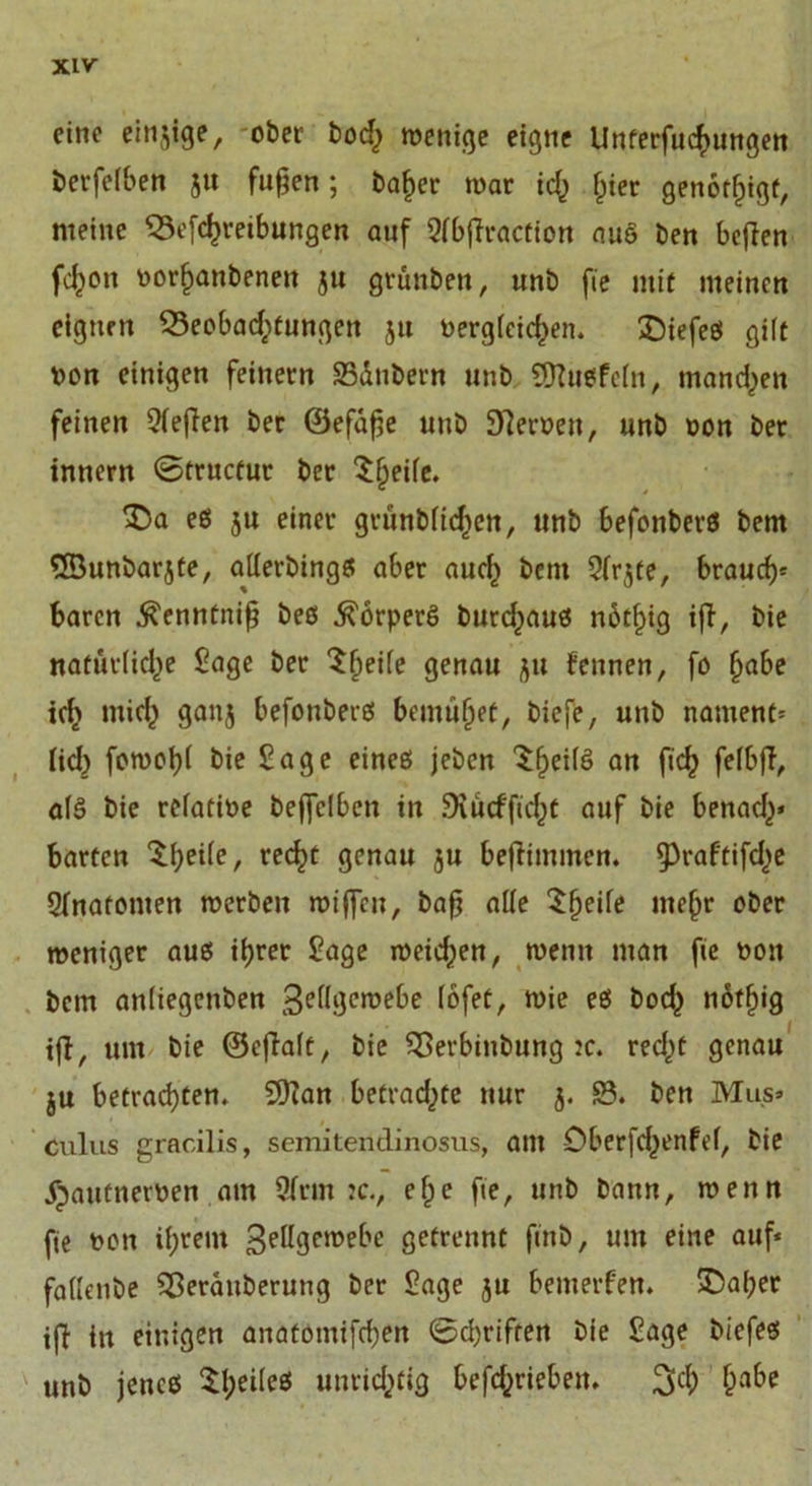 eine einzige, ober boef) wenige eigne Unterfuchungen berfelben ju fugen; baljer war ich hier genötigt, meine S3efchreibungen auf Qlbffraction auö ben befien feigen Dorhanbeneit ju grünten, unb fie mit meinen eignen ^Beobachtungen 51t Dergleichen. £)iefeS gilt Don einigen feinem SSdnbem unb €ÜZuefc(n, mannen feinen Siegen ber ©efage unb Leiwen, unb Don ber innern ©tructur ber ^he^c* es ju einer grünblicf)en, unb befonberS bem ®unbarjte, allerbingS aber auch bent Slrjte, brauch* baren Äenntnig beb Körpers burefjaus n6tf)ig ifT, bie natürliche Sage ber Sfwk genau ju fennen, fo habe tcl> mich ganj befoubers bemühet, biefe, unb nament* lief) fowobl bie Sage eines jeben $he*^ an f,ch felbg, als bie rclatiDe beffclbcn in Siütfficht auf bie benach* barten $heÜe, rec^t genau ju begimmen. ^raftifche Slnatonten werben wtgcu, bag alle ^heile mehr ober weniger aus ihrer Sage weichen, wenn man fie Don bem anliegenben 3e(lgcwebe lofet, wie es boch notfiig ift, um bie ©egalt, bie Sßevbinbung :c. recht genau ju betrachten. Sftan betrachte nur j. S?. ben Mus» culus gracilis, semitendinosus, am Oberfcfjenfcf, bie ^autnerDen atn Sinn :c., e^e fie, unb bann, wenn fie Don ihrem gellgewebe getrennt finb, um eine auf* fallenbe Sßerauberung ber Sage ju bemerken. £5af)er tg itt einigen anatomifchen ©Triften bie Sage biefes unb jenes 5;I)eilcß unrichtig betrieben. 3$ ha&amp;e