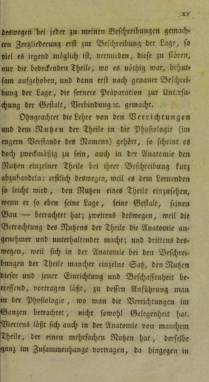 begmegen bet jeber ju meinen Sefdireibuttgen gemach« fett ^erglieberung er|T jur Sefd^reibung ber Sage, fo oie( eö irgenb möglich i|Tr permieben, biefe ftu froren, nur bie bebecfcnben Sfyeife, mo eö nervig mar, bef)ut* fatu aufgehoben, unb bann evfl nad) genauer Sefd,)rei« bung ber Sage, bie fernere 9>räparation jur Unterfn« d>ung ber ©efiaft, Serbinbung :c. gemacht. Obngead;ret bie Sc(jre ron ben Serridjtungcn unb bent 9ht|en ber Steife in bie 9>(jpftofogie (im engem Serfhinbe beö Sttamcna) gehört, fo fdjeinC eö bod^ Ji»ecfmä)jig $u fein, aud) in ber 3fnatom;-e ben Hubert ereilter $hei(e bei if>rer Sefd^reibung furj abjubanbefn: crjtfid^ beömegen, meii ti bem Sentenben fo (eidjt mirb , ben 9?u£en eincö Sfjeifd ein5ufef;en, menn er fo eben feine Sage, feine ©efiaft, feinen Sau — befrachtet hat; jmeitenS beSmegen, meif bie Setradjtung bes $Thi|ens ber $(jeile bie Sfnatomie an« genehmer unb unfer§a(fenber mad^t; unb brittenö beö« wegen, meii fid) in ber Qfnarontie bei ben Sefd^rei« bungen ber ««andrer einzelne 0af, ben 9?ufjen biefer unb jener (Einrichtung unb Sefc^affen(;eit be« treffenb, »erfragen lagt, ju bejfen 9Inful;rung man in ber 9%fiofogie , mo man bie Verrichtungen im ^anjen betrad;tet, nid^t foroof)i ©e(egenf)eit fjat. Sierteno lagt ftch and; in ber Qfnatomie rott manchem ^heile, ber einen me^rfad^cn Silben bat, berfclbe flanj im Sufammenbange portragen, ba hingegen in
