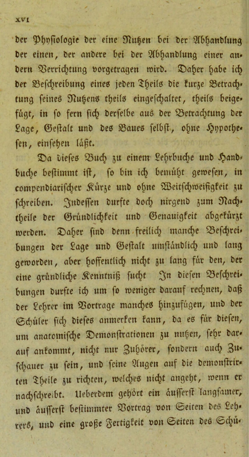 ber <Pfyi)fio(ogte ber eine Sftufjen bei ber 9(bfjanbfung ber einen, bet anbere bei ber 9fbf)anb(ung einer an» bern $>errid)tung borgetragen wirb. 5Da^er habe ich ber S3efd)reibung eineg jeben ^^ei(g bie furje 23etrad)* tung feines SRu^enö theilß eingefchaltet, theilß beige» fugt, in fo fern fid^ berfelbe auS ber 23etrad)tung ber Sage, ©ejlalt unb beß £3aueß felbfd, ofme Jjppothe* fen, einfel^en läßt. &amp;a tiefes Q3ud} 5U einem Sefjrbnd^e unb ^>anb» buche beffimmt ift, fo bin icf) bemüht gewefen, in compenbiarifd^er $ür$e unb ohne 'IBeitfd^weiftgfeit ju fc^reiben. Soffen burfte bod) nirgenö jum 9fach* tfpeile ber ©runblic^feit unb ©enauigfeit abgefür^t rnerben. £)aher finb benn freilid^ manche S5efc^rci» bungen ber Sage unb ©eflalt umfMnblich unb lang geworben, aber hoffentlich nicht 5U lang für ben, bet eine grünblid^e Äenntnifä fucht $n liefen 33efchrei» bungen burfte ich um f° weniger barauf rechnen, bafj ber Sehrer im Vorfrage mand^eß ^tnjufugen, unb ber @d)ü(er ftd} biefes anmerfen fann, ba es für biefen, um anatcmifche ©emonjtrafionen ju nufen, fehr bar» auf anfommt, nidjt nur Sufjorer, fönbern auch 3»* fchguer *u fein, unb feine Qlugen auf bie bemonflrir* ten $hei(e ju richten, welcheß nicht angeht, wenn er nachfchre.bt. Ueberbem gehört ein dujferfl dangfamer, unb aufferfi beftimmrer Vertrag oon ©eiten beö Sei)* rer«, unb eine große gertigfeit von ©eiten beS ©chm