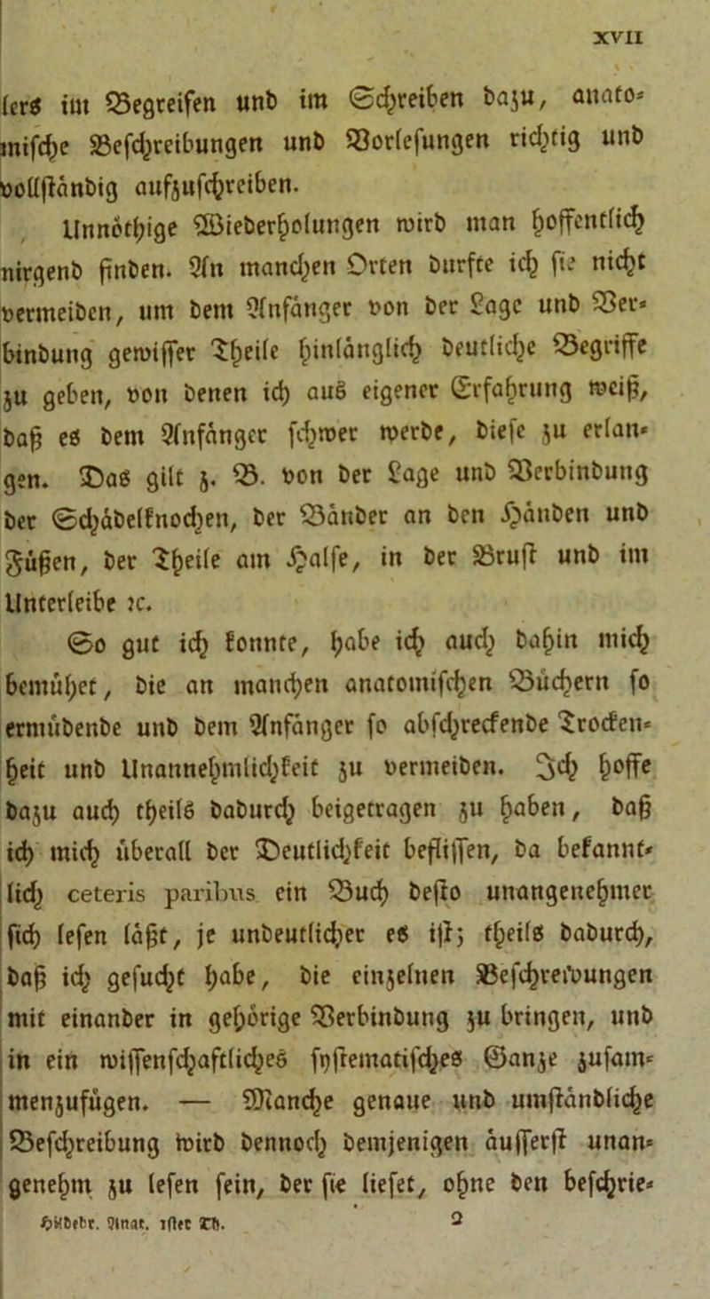 [er* im begreifen unb im <£d;reiben baju, mtato* miföe SBeföreibungen unb 93or(efungen richtig unb ttoüffänbtg aufeuföreiben. Unnötige 5öieberf;o(ungen ntirb man ^offentfic^ nirgenb finden. 9fit manchen Orten burfte ich fte nicht ttermeiben, um bent Anfänger t>on ber Sage unb 93er« binbung gentijjer ^heilc fnulänglid) beutlföe begriffe ju geben, »on benen id) auö eigener ©rfförung meifj, baß es bent Anfänger föntet roerbe, btefe $u erfatt* gen. £)as gilt 5. 53. »on ber £age unb 93erbinbung bet ©d^äbelfnocben, ber 53anber an ben Xpänben unb güfjen, ber Steile am £alfe, in ber Sörutf unb im Unterleibe jc. @0 gut fö konnte, Ijabe fö auch bafjin mich bemühet, bie an manchen anatomiföen 53üd)ern fo ermübenbe unb bent Qknfanger fo abföreefenbe Brocken* heit unb Unannehmlichkeit ju nermeibeit. 3fö h°ffc baju aud; tf>eilö babufö beigetragen ju haben, ba§ ich mich überall ber 3>utlföfeit befJijJen, ba bekannt* Ifö ceteris paribus ein 53ucf) befto unangenehmer fid) lefen läßt, je unbeutlföet es i|ij fheils baburd), baß fö geßföt !;abe, bie einjelnen S3eföret’oungen mit einanber in gehörige 93erbinbung $u bringen, unb in ein nnjfenföaftlichee» fyftentatiföes ©an$e jufatn* menjufügen. — SDtandje genaue unb untftänbliche 23eföreibung toitb bennoch bentjenigen äußer)? unan* genehm ju lefen fein, ber fie liefet, ohne bett beförie* fcHSffcr. 9lnat. lftft CT. 2